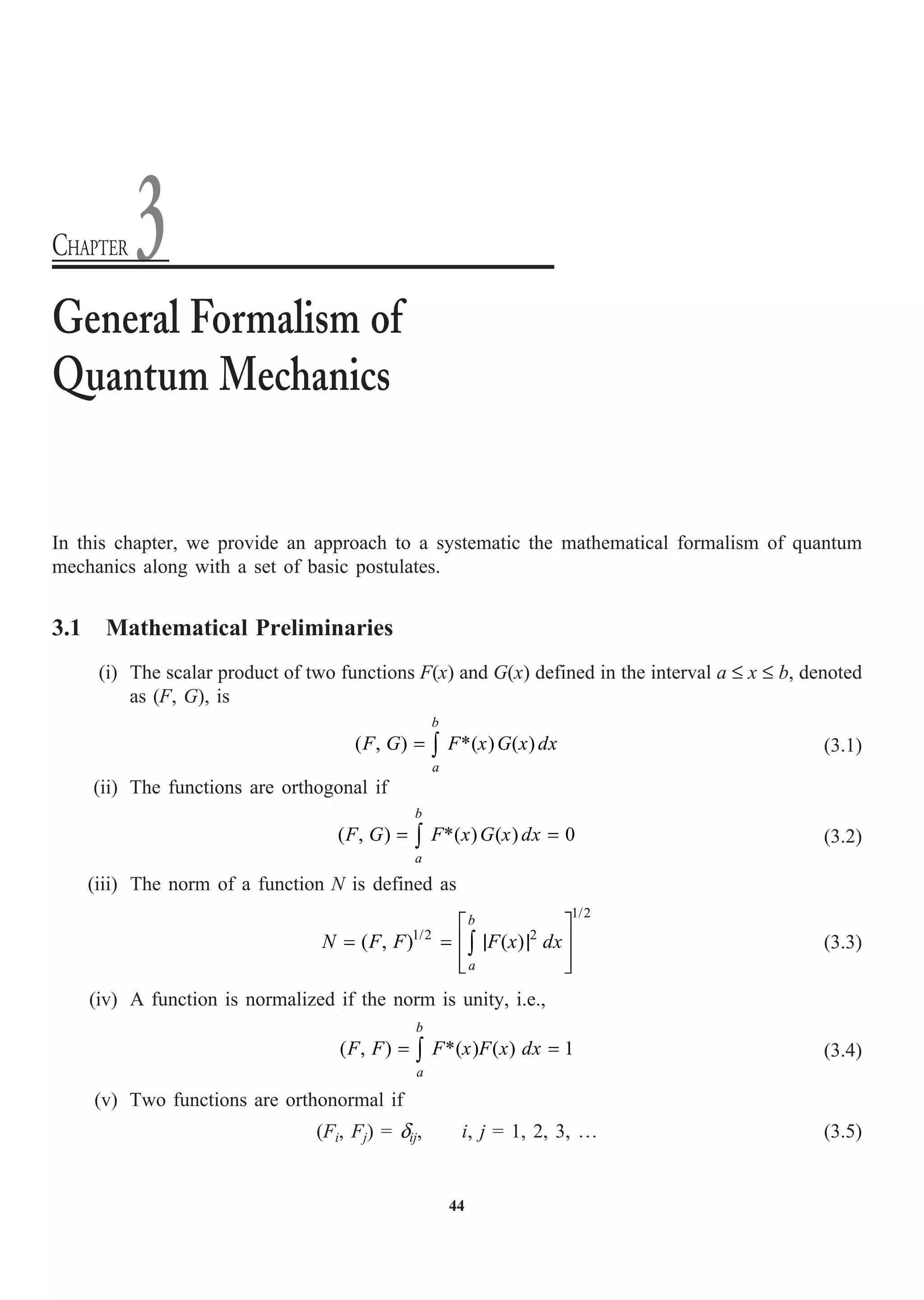 44
In this chapter, we provide an approach to a systematic the mathematical formalism of quantum
mechanics along with a set of basic postulates.
3.1 Mathematical Preliminaries
(i) The scalar product of two functions F(x) and G(x) defined in the interval a £ x £ b, denoted
as (F, G), is
( , ) *( ) ( )
= Ú
b
a
F G F x G x dx (3.1)
(ii) The functions are orthogonal if
( , ) *( ) ( ) 0
= =
Ú
b
a
F G F x G x dx (3.2)
(iii) The norm of a function N is defined as
1/2
1/2 2
( , ) ( )
È ˘
= = | |
Í ˙
Í ˙
Î ˚
Ú
b
a
N F F F x dx (3.3)
(iv) A function is normalized if the norm is unity, i.e.,
( , ) *( ) ( ) 1
b
a
F F F x F x dx
= =
Ú (3.4)
(v) Two functions are orthonormal if
(Fi, Fj) = dij, i, j = 1, 2, 3, º (3.5)
General Formalism of
Quantum Mechanics
CHAPTER 3
 