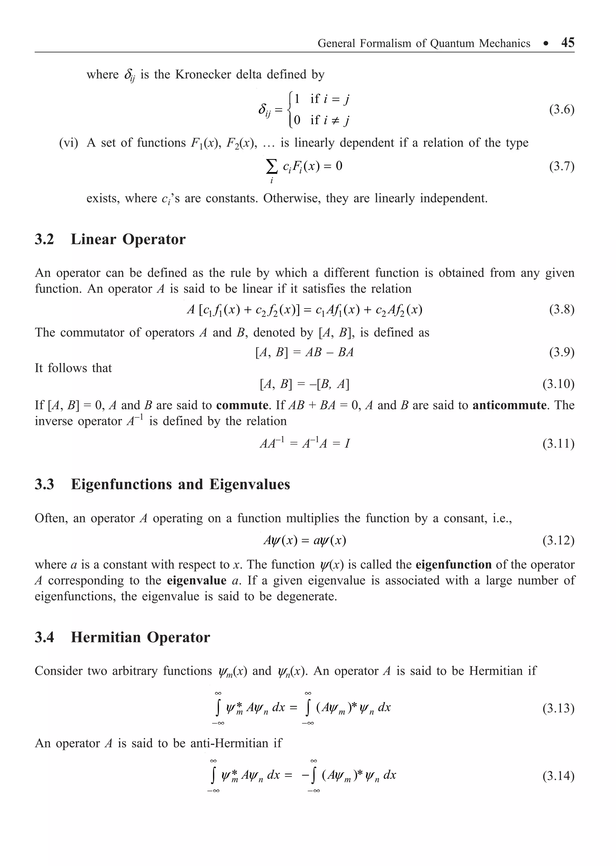 General Formalism of Quantum Mechanics ∑ 45
where dij is the Kronecker delta defined by
1 if
0 if
d
=
Ï
= Ì
π
Ô
Ó
ij
i j
i j
(3.6)
(vi) A set of functions F1(x), F2(x), º is linearly dependent if a relation of the type
( ) 0
=
Â i i
i
c F x (3.7)
exists, where ci’s are constants. Otherwise, they are linearly independent.
3.2 Linear Operator
An operator can be defined as the rule by which a different function is obtained from any given
function. An operator A is said to be linear if it satisfies the relation
1 1 2 2 1 1 2 2
[ ( ) ( )] ( ) ( )
+ = +
A c f x c f x c Af x c Af x (3.8)
The commutator of operators A and B, denoted by [A, B], is defined as
[A, B] = AB – BA (3.9)
It follows that
[A, B] = –[B, A] (3.10)
If [A, B] = 0, A and B are said to commute. If AB + BA = 0, A and B are said to anticommute. The
inverse operator A–1
is defined by the relation
AA–1
= A–1
A = I (3.11)
3.3 Eigenfunctions and Eigenvalues
Often, an operator A operating on a function multiplies the function by a consant, i.e.,
( ) ( )
y y
=
A x a x (3.12)
where a is a constant with respect to x. The function y(x) is called the eigenfunction of the operator
A corresponding to the eigenvalue a. If a given eigenvalue is associated with a large number of
eigenfunctions, the eigenvalue is said to be degenerate.
3.4 Hermitian Operator
Consider two arbitrary functions ym(x) and yn(x). An operator A is said to be Hermitian if
* ( )*
y y y y
• •
-• -•
=
Ú Ú
m n m n
A dx A dx (3.13)
An operator A is said to be anti-Hermitian if
* ( )*
y y y y
• •
-• -•
= -
Ú Ú
m n m n
A dx A dx (3.14)
 