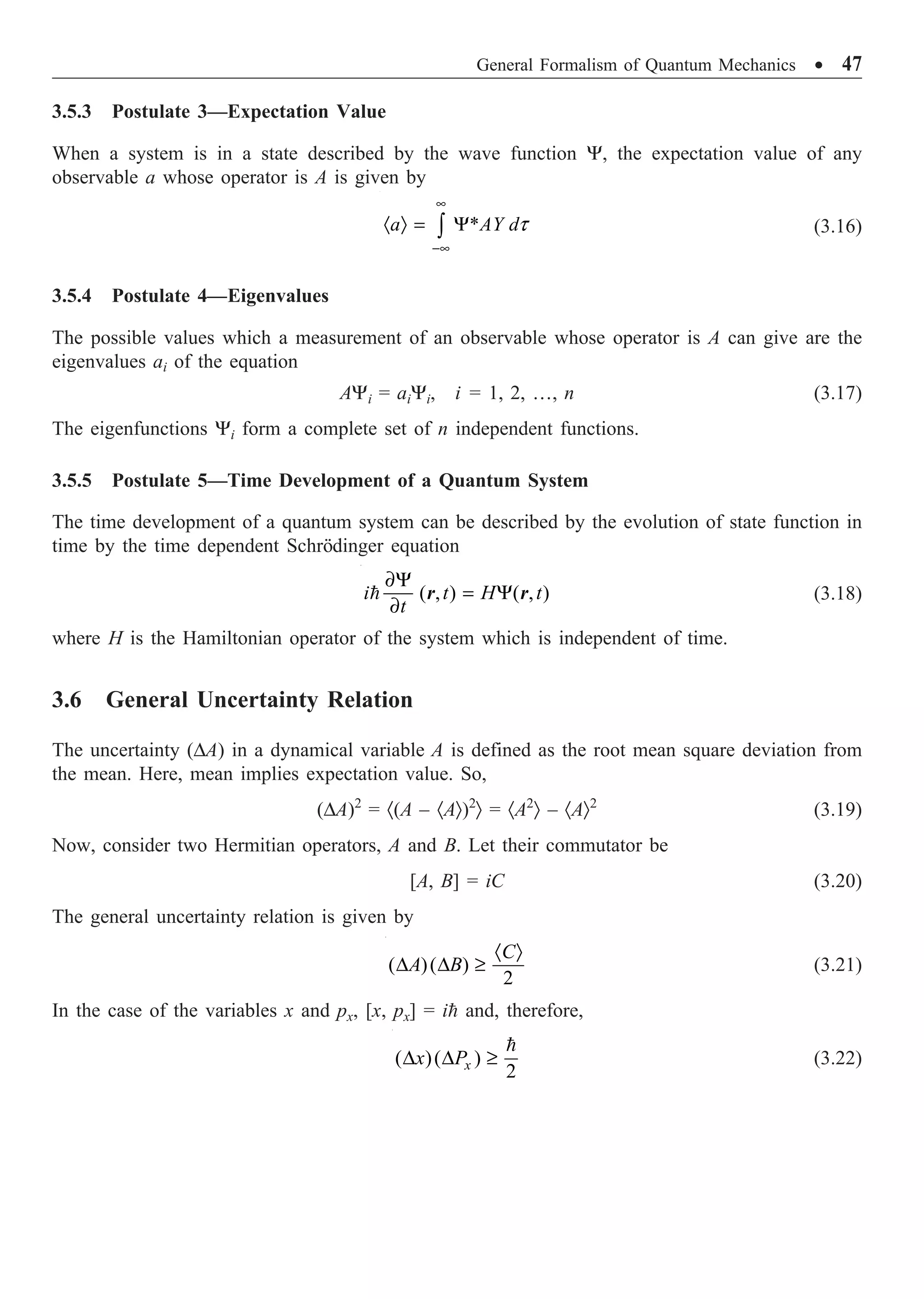 General Formalism of Quantum Mechanics ∑ 47
3.5.3 Postulate 3—Expectation Value
When a system is in a state described by the wave function Y, the expectation value of any
observable a whose operator is A is given by
* t
•
-•
· Ò = Y
Ú
a AY d (3.16)
3.5.4 Postulate 4—Eigenvalues
The possible values which a measurement of an observable whose operator is A can give are the
eigenvalues ai of the equation
AYi = aiYi, i = 1, 2, º, n (3.17)
The eigenfunctions Yi form a complete set of n independent functions.
3.5.5 Postulate 5—Time Development of a Quantum System
The time development of a quantum system can be described by the evolution of state function in
time by the time dependent Schrödinger equation
( , ) ( , )
∂Y
= Y
∂
=
i t H t
t
r r (3.18)
where H is the Hamiltonian operator of the system which is independent of time.
3.6 General Uncertainty Relation
The uncertainty (DA) in a dynamical variable A is defined as the root mean square deviation from
the mean. Here, mean implies expectation value. So,
(DA)2
= ·(A – ·AÒ)2
Ò = ·A2
Ò – ·AÒ2
(3.19)
Now, consider two Hermitian operators, A and B. Let their commutator be
[A, B] = iC (3.20)
The general uncertainty relation is given by
( )( )
2
· Ò
D D ≥
C
A B (3.21)
In the case of the variables x and px, [x, px] = i= and, therefore,
( )( )
2
D D ≥
=
x
x P (3.22)
 