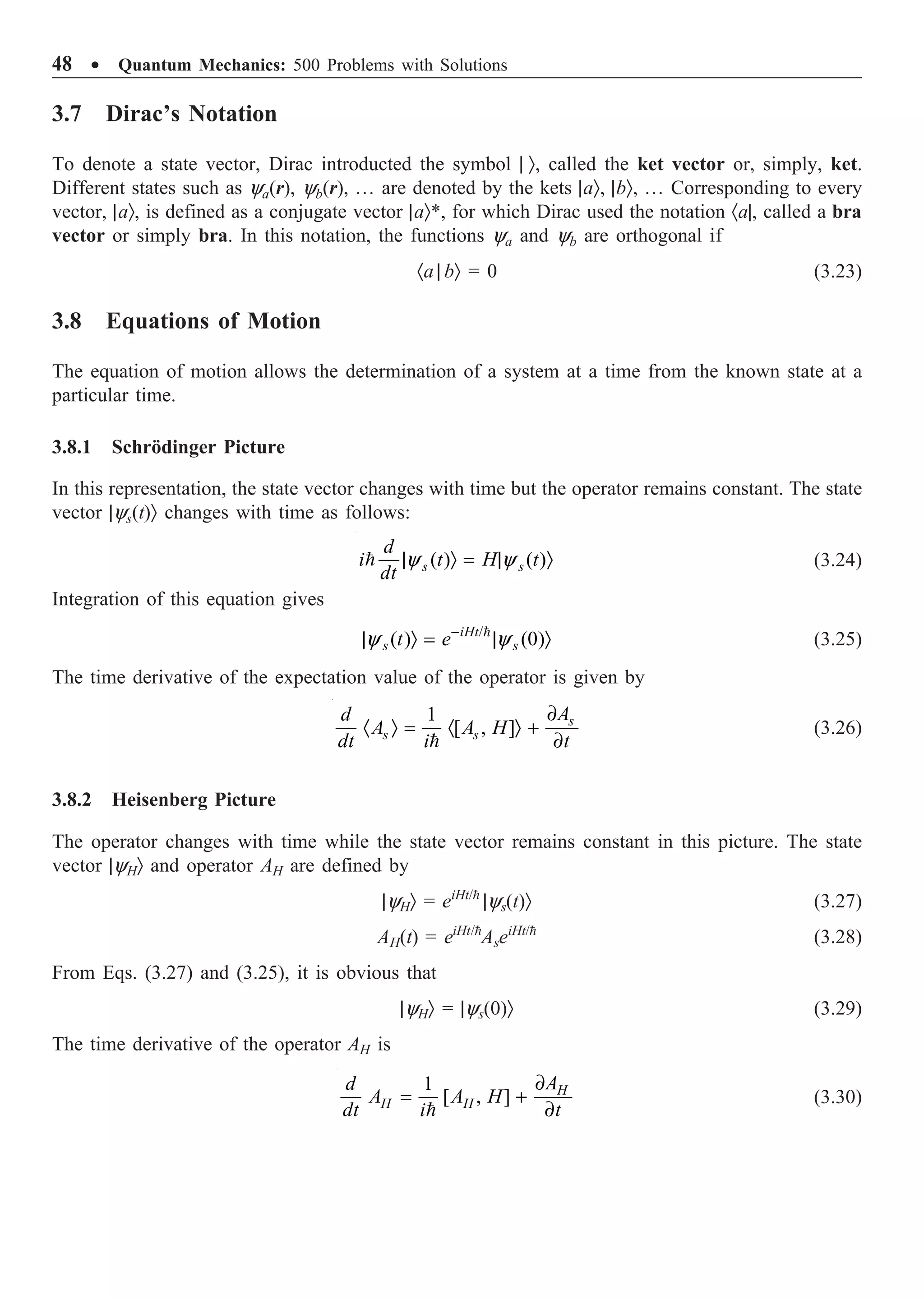48 ∑ Quantum Mechanics: 500 Problems with Solutions
3.7 Dirac’s Notation
To denote a state vector, Dirac introducted the symbol | Ò, called the ket vector or, simply, ket.
Different states such as ya(r), yb(r), º are denoted by the kets |aÒ, |bÒ, º Corresponding to every
vector, |aÒ, is defined as a conjugate vector |aÒ*, for which Dirac used the notation ·a|, called a bra
vector or simply bra. In this notation, the functions ya and yb are orthogonal if
·a | bÒ = 0 (3.23)
3.8 Equations of Motion
The equation of motion allows the determination of a system at a time from the known state at a
particular time.
3.8.1 Schrödinger Picture
In this representation, the state vector changes with time but the operator remains constant. The state
vector |ys(t)Ò changes with time as follows:
( ) ( )
y y
| Ò = | Ò
 s s
d
i t H t
dt
(3.24)
Integration of this equation gives
/
( ) (0)
y y
-
| Ò = | Ò

iHt
s s
t e (3.25)
The time derivative of the expectation value of the operator is given by
1
[ , ]
∂
· Ò = · Ò +
∂

s
s s
A
d
A A H
dt i t
(3.26)
3.8.2 Heisenberg Picture
The operator changes with time while the state vector remains constant in this picture. The state
vector |yHÒ and operator AH are defined by
|yHÒ = eiHt/
|ys(t)Ò (3.27)
AH(t) = eiHt/
AseiHt/
(3.28)
From Eqs. (3.27) and (3.25), it is obvious that
|yHÒ = |ys(0)Ò (3.29)
The time derivative of the operator AH is
1
[ , ]
∂
= +
∂

H
H H
A
d
A A H
dt i t
(3.30)
 