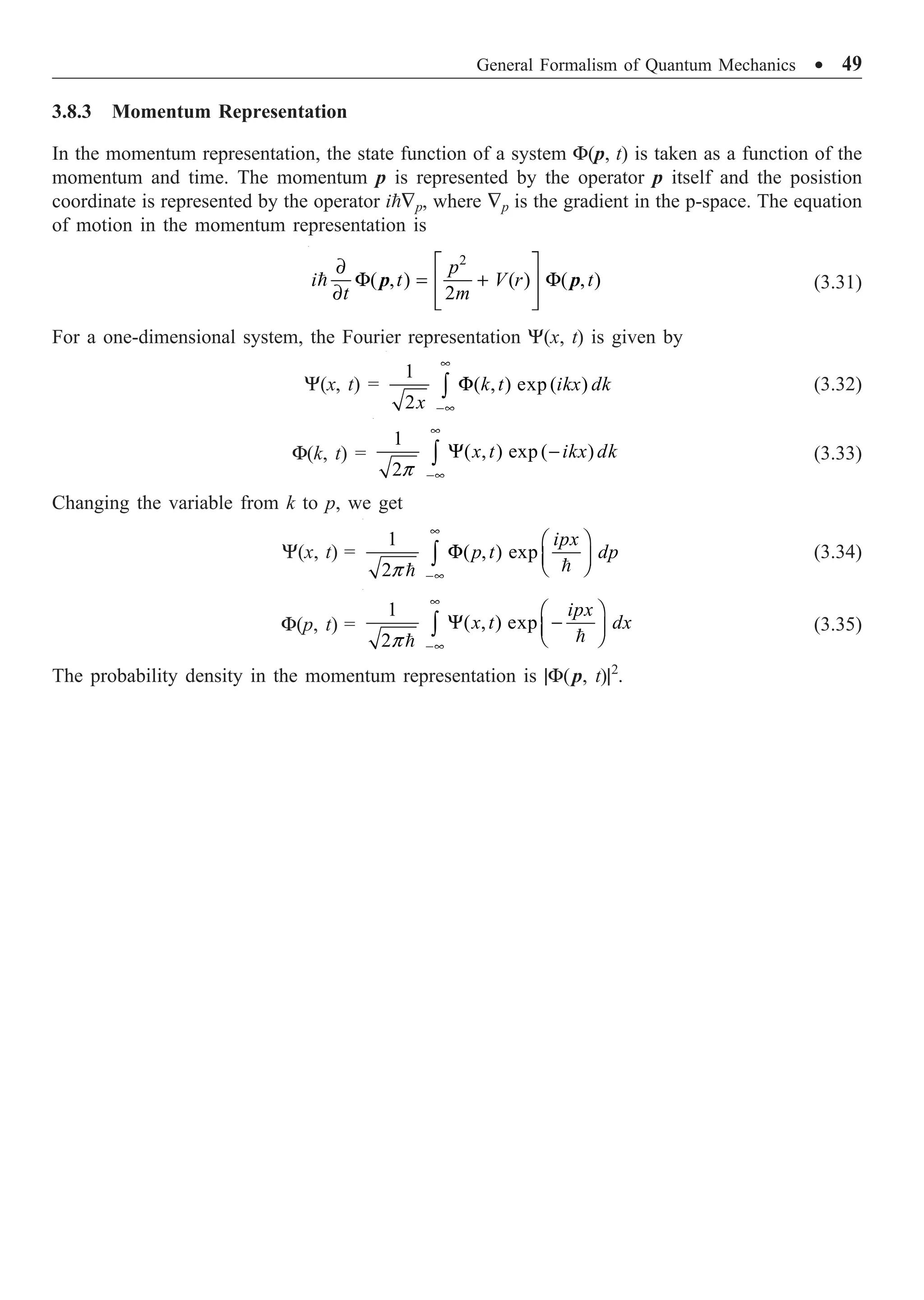 General Formalism of Quantum Mechanics ∑ 49
3.8.3 Momentum Representation
In the momentum representation, the state function of a system F(p, t) is taken as a function of the
momentum and time. The momentum p is represented by the operator p itself and the posistion
coordinate is represented by the operator i—p, where —p is the gradient in the p-space. The equation
of motion in the momentum representation is
2
( , ) ( ) ( , )
2
È ˘
∂
F = + F
Í ˙
∂ Í ˙
Î ˚

p
i t V r t
t m
p p (3.31)
For a one-dimensional system, the Fourier representation Y(x, t) is given by
Y(x, t) =
1
( , ) exp ( )
2
•
-•
F
Ú k t ikx dk
x
(3.32)
F(k, t) =
1
( , ) exp ( )
2p
•
-•
Y -
Ú x t ikx dk (3.33)
Changing the variable from k to p, we get
Y(x, t) =
1
( , ) exp
2p
•
-•
Ê ˆ
F Á ˜
Ë ¯
Ú 

ipx
p t dp (3.34)
F(p, t) =
1
( , ) exp
2p
•
-•
Ê ˆ
Y -
Á ˜
Ë ¯
Ú 

ipx
x t dx (3.35)
The probability density in the momentum representation is |F(p, t)|2
.
 