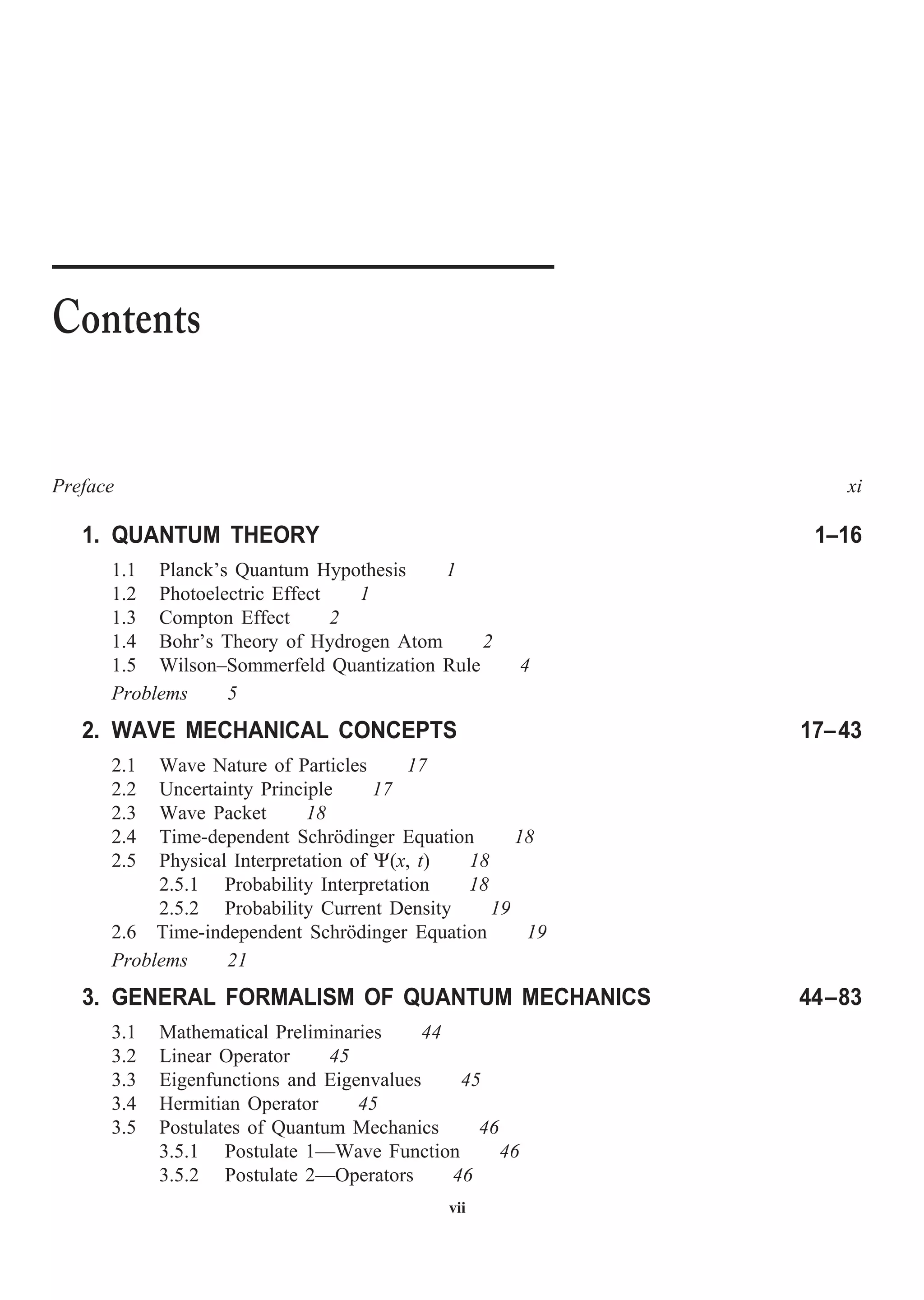 vii
Preface xi
1. QUANTUM THEORY 1–16
1.1 Planck’s Quantum Hypothesis 1
1.2 Photoelectric Effect 1
1.3 Compton Effect 2
1.4 Bohr’s Theory of Hydrogen Atom 2
1.5 Wilson–Sommerfeld Quantization Rule 4
Problems 5
2. WAVE MECHANICAL CONCEPTS 17–43
2.1 Wave Nature of Particles 17
2.2 Uncertainty Principle 17
2.3 Wave Packet 18
2.4 Time-dependent Schrödinger Equation 18
2.5 Physical Interpretation of Y(x, t) 18
2.5.1 Probability Interpretation 18
2.5.2 Probability Current Density 19
2.6 Time-independent Schrödinger Equation 19
Problems 21
3. GENERAL FORMALISM OF QUANTUM MECHANICS 44–83
3.1 Mathematical Preliminaries 44
3.2 Linear Operator 45
3.3 Eigenfunctions and Eigenvalues 45
3.4 Hermitian Operator 45
3.5 Postulates of Quantum Mechanics 46
3.5.1 Postulate 1—Wave Function 46
3.5.2 Postulate 2—Operators 46
Contents
 