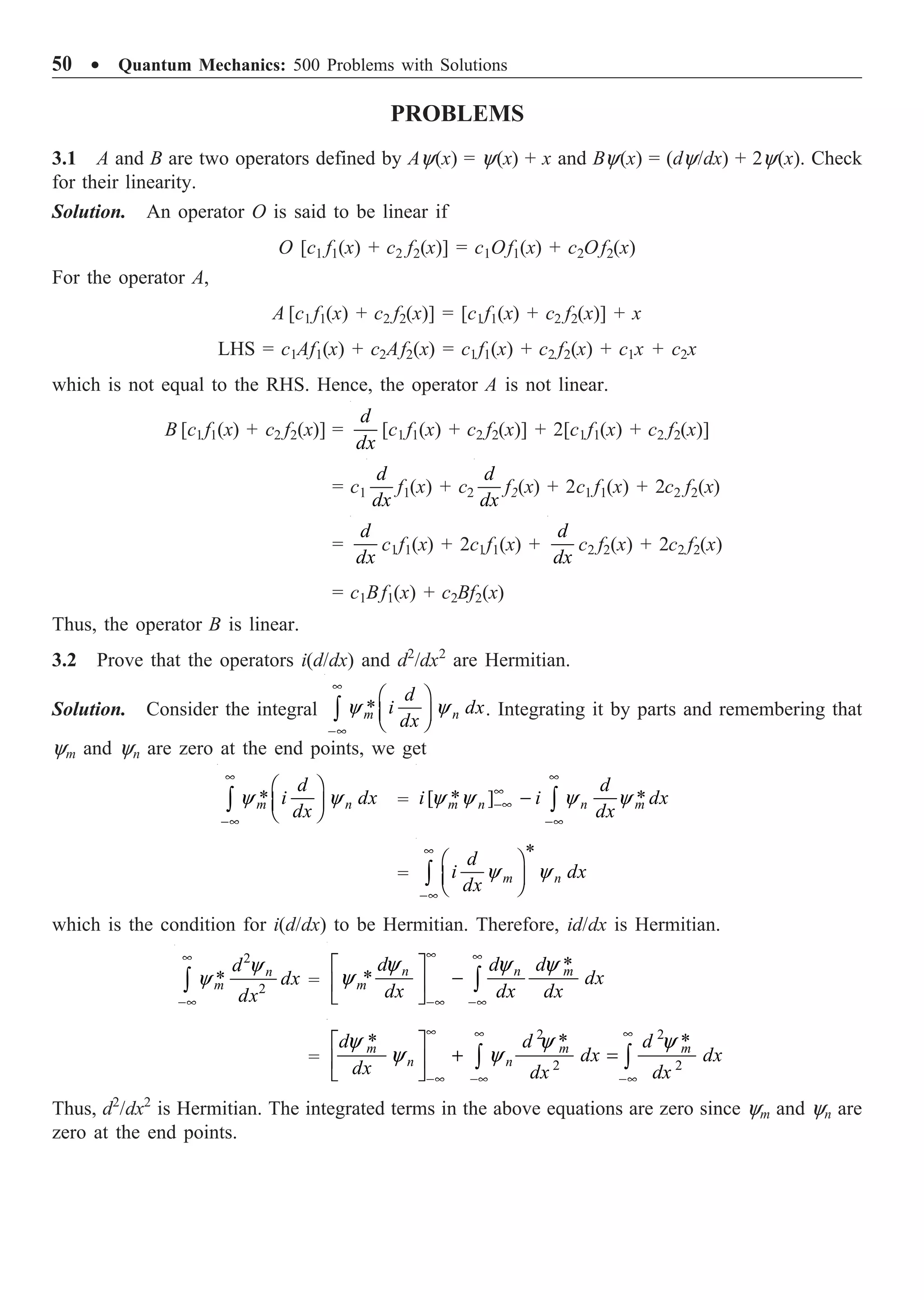 50 ∑ Quantum Mechanics: 500 Problems with Solutions
PROBLEMS
3.1 A and B are two operators defined by Ay(x) = y(x) + x and By(x) = (dy/dx) + 2y(x). Check
for their linearity.
Solution. An operator O is said to be linear if
O [c1 f1(x) + c2 f2(x)] = c1Of1(x) + c2Of2(x)
For the operator A,
A [c1 f1(x) + c2 f2(x)] = [c1f1(x) + c2 f2(x)] + x
LHS = c1Af1(x) + c2Af2(x) = c1f1(x) + c2 f2(x) + c1x + c2x
which is not equal to the RHS. Hence, the operator A is not linear.
B [c1 f1(x) + c2 f2(x)] =
d
dx
[c1 f1(x) + c2 f2(x)] + 2[c1f1(x) + c2 f2(x)]
= c1
d
dx
f1(x) + c2
d
dx
f2(x) + 2c1 f1(x) + 2c2 f2(x)
=
d
dx
c1f1(x) + 2c1f1(x) +
d
dx
c2 f2(x) + 2c2 f2(x)
= c1Bf1(x) + c2Bf2(x)
Thus, the operator B is linear.
3.2 Prove that the operators i(d/dx) and d2
/dx2
are Hermitian.
Solution. Consider the integral *
y y
•
-•
Ê ˆ
Á ˜
Ë ¯
Ú m n
d
i dx
dx
. Integrating it by parts and remembering that
ym and yn are zero at the end points, we get
*
y y
•
-•
Ê ˆ
Á ˜
Ë ¯
Ú m n
d
i dx
dx
= [ * ] *
y y y y
•
•
-•
-•
- Ú
m n n m
d
i i dx
dx
=
*
m n
d
i dx
dx
y y
•
-•
Ê ˆ
Á ˜
Ë ¯
Ú
which is the condition for i(d/dx) to be Hermitian. Therefore, id/dx is Hermitian.
2
2
*
y
y
•
-•
Ú
n
m
d
dx
dx
=
*
*
y y y
y
• •
-•
-•
È ˘
-
Í ˙
Î ˚
Ú
n n m
m
d d d
dx
dx dx dx
=
2 2
2 2
* * *
y y y
y y
• • •
-• -•
-•
È ˘
+ =
Í ˙
Î ˚
Ú Ú
m m m
n n
d d d
dx dx
dx dx dx
Thus, d2
/dx2
is Hermitian. The integrated terms in the above equations are zero since ym and yn are
zero at the end points.
 