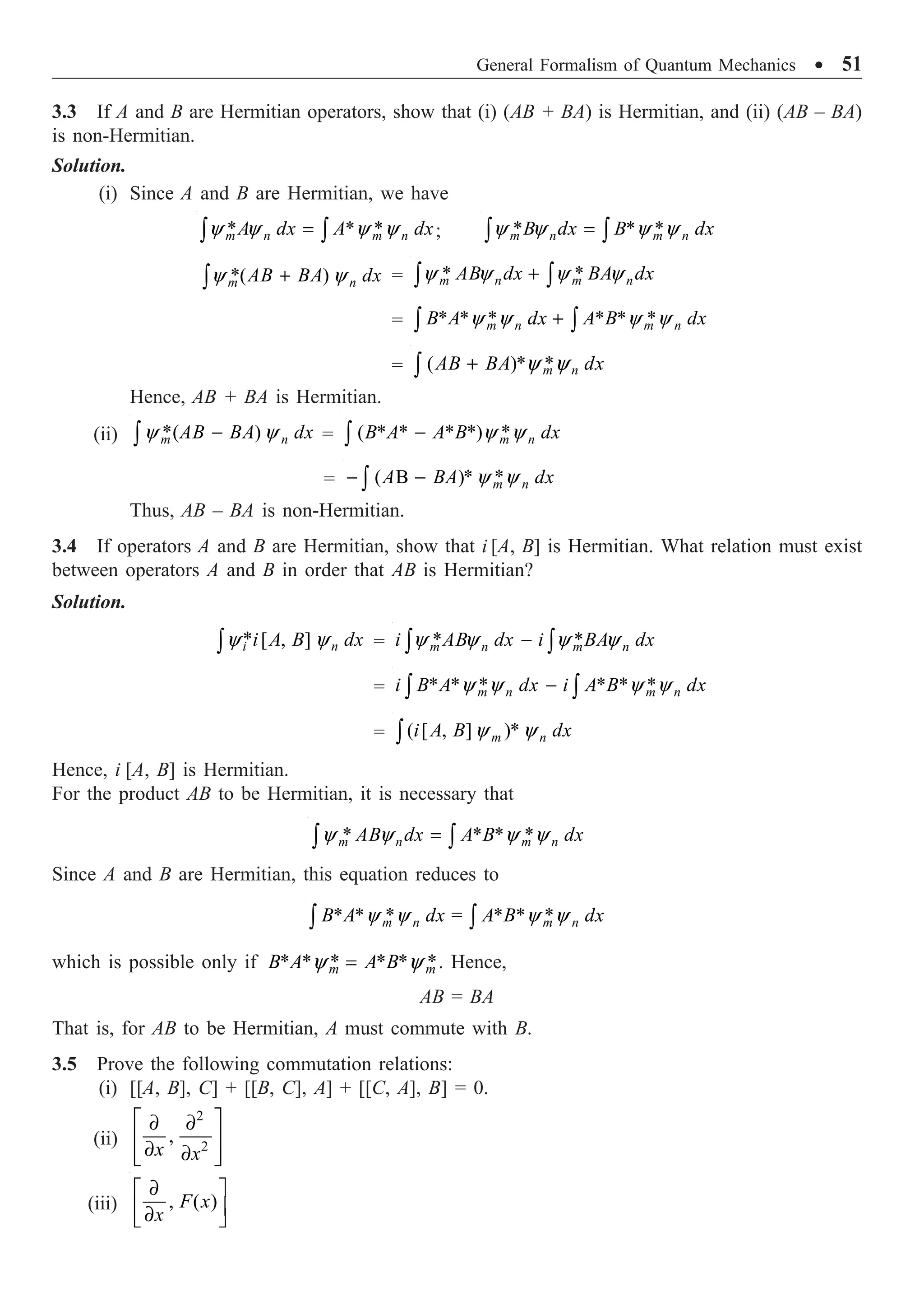 General Formalism of Quantum Mechanics ∑ 51
3.3 If A and B are Hermitian operators, show that (i) (AB + BA) is Hermitian, and (ii) (AB – BA)
is non-Hermitian.
Solution.
(i) Since A and B are Hermitian, we have
* * *
y y y y
=
Ú Ú
m n m n
A dx A dx; * * *
y y y y
=
Ú Ú
m n m n
B dx B dx
*( )
y y
+
Ú m n
AB BA dx = * *
y y y y
+
Ú Ú
m n m n
AB dx BA dx
= * * * * * *
y y y y
+
Ú Ú
m n m n
B A dx A B dx
= ( )* *
y y
+
Ú m n
AB BA dx
Hence, AB + BA is Hermitian.
(ii) *( )
y y
-
Ú m n
AB BA dx = ( * * * *) *
y y
-
Ú m n
B A A B dx
= ( B )* *
y y
- -
Ú m n
A BA dx
Thus, AB – BA is non-Hermitian.
3.4 If operators A and B are Hermitian, show that i [A, B] is Hermitian. What relation must exist
between operators A and B in order that AB is Hermitian?
Solution.
* [ , ]
i n
i A B dx
y y
Ú = * *
y y y y
-
Ú Ú
m n m n
i AB dx i BA dx
= * * * * * *
y y y y
-
Ú Ú
m n m n
i B A dx i A B dx
= ( [ , ] )*
y y
Ú m n
i A B dx
Hence, i [A, B] is Hermitian.
For the product AB to be Hermitian, it is necessary that
* * * *
m n m n
AB dx A B dx
y y y y
=
Ú Ú
Since A and B are Hermitian, this equation reduces to
* * * = * * *
y y y y
Ú Ú
m n m n
B A dx A B dx
which is possible only if * * * * * *
y y
=
m m
B A A B . Hence,
AB = BA
That is, for AB to be Hermitian, A must commute with B.
3.5 Prove the following commutation relations:
(i) [[A, B], C] + [[B, C], A] + [[C, A], B] = 0.
(ii)
2
2
,
È ˘
∂ ∂
Í ˙
∂ ∂
Í ˙
Î ˚
x x
(iii) , ( )
∂
È ˘
Í ˙
∂
Î ˚
F x
x
 
