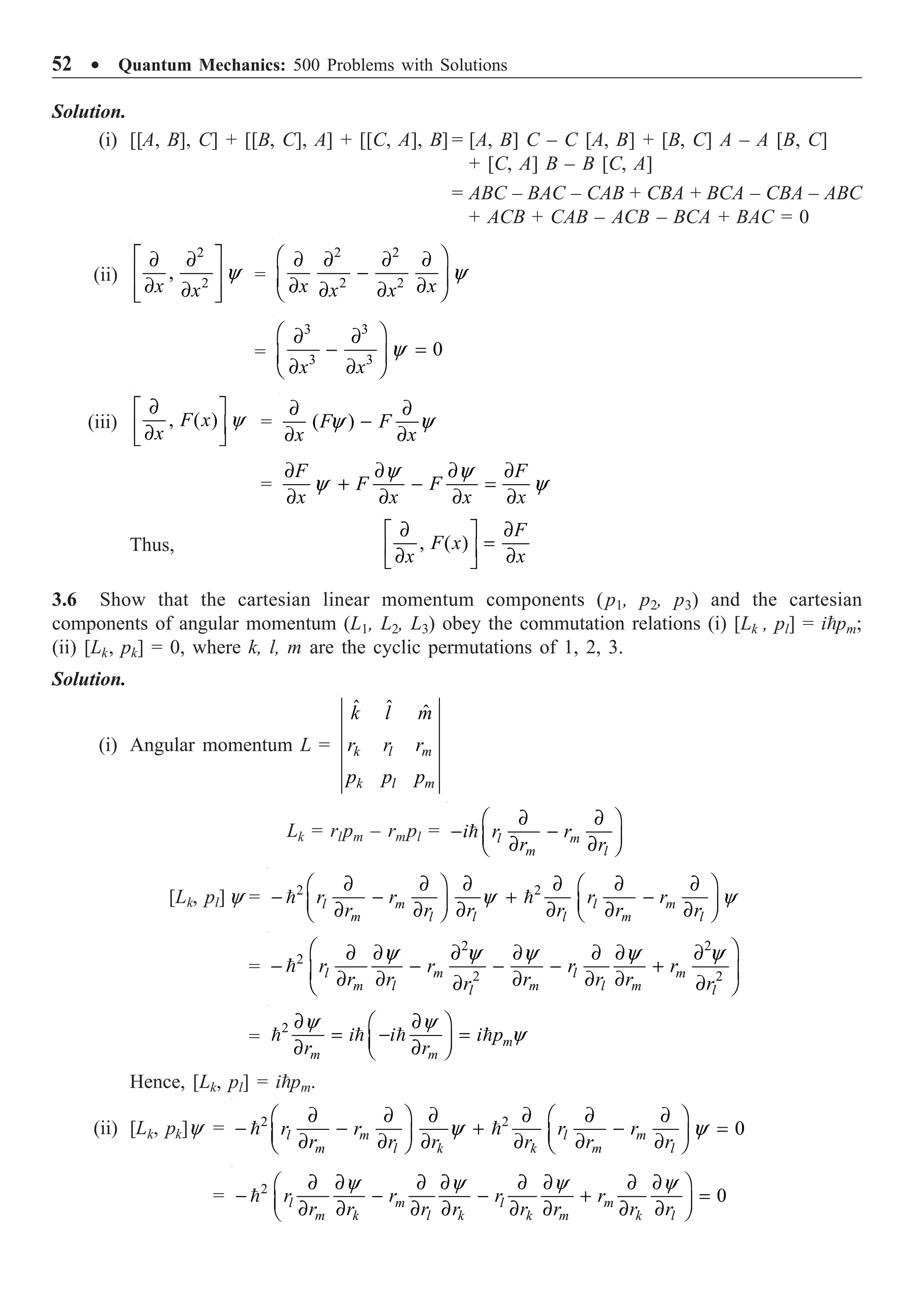 52 ∑ Quantum Mechanics: 500 Problems with Solutions
Solution.
(i) [[A, B], C] + [[B, C], A] + [[C, A], B] = [A, B] C – C [A, B] + [B, C] A – A [B, C]
+ [C, A] B – B [C, A]
= ABC – BAC – CAB + CBA + BCA – CBA – ABC
+ ACB + CAB – ACB – BCA + BAC = 0
(ii)
2
2
, y
È ˘
∂ ∂
Í ˙
∂ ∂
Í ˙
Î ˚
x x
=
2 2
2 2
y
Ê ˆ
∂ ∂ ∂ ∂
-
Á ˜
∂ ∂
∂ ∂
Ë ¯
x x
x x
=
3 3
3 3
0
y
Ê ˆ
∂ ∂
- =
Á ˜
∂ ∂
Ë ¯
x x
(iii) , ( ) y
∂
È ˘
Í ˙
∂
Î ˚
F x
x
= ( )
y y
∂ ∂
-
∂ ∂
F F
x x
=
y y
y y
∂ ∂ ∂ ∂
+ - =
∂ ∂ ∂ ∂
F F
F F
x x x x
Thus, , ( )
∂ ∂
È ˘
=
Í ˙
∂ ∂
Î ˚
F
F x
x x
3.6 Show that the cartesian linear momentum components (p1, p2, p3) and the cartesian
components of angular momentum (L1, L2, L3) obey the commutation relations (i) [Lk , pl] = ipm;
(ii) [Lk, pk] = 0, where k, l, m are the cyclic permutations of 1, 2, 3.
Solution.
(i) Angular momentum L =
ˆ ˆ ˆ
k l m
k l m
k l m
r r r
p p p
Lk = rlpm – rmpl =
∂ ∂
Ê ˆ
- -
Á ˜
∂ ∂
Ë ¯
 l m
m l
i r r
r r
[Lk, pl] y = 2 2
y y
∂ ∂ ∂ ∂ ∂ ∂
Ê ˆ Ê ˆ
- - + -
Á ˜ Á ˜
∂ ∂ ∂ ∂ ∂ ∂
Ë ¯ Ë ¯
 
l m l m
m l l l m l
r r r r
r r r r r r
=
2 2
2
2 2
y y y y y
Ê ˆ
∂ ∂ ∂ ∂ ∂ ∂ ∂
- - - - +
Á ˜
∂ ∂ ∂ ∂ ∂
∂ ∂
Ë ¯
 l m l m
m l m l m
l l
r r r r
r r r r r
r r
=
2 y y
y
∂ ∂
Ê ˆ
= - =
Á ˜
∂ ∂
Ë ¯
    m
m m
i i i p
r r
Hence, [Lk, pl] = ipm.
(ii) [Lk, pk]y = 2 2
0
y y
∂ ∂ ∂ ∂ ∂ ∂
Ê ˆ Ê ˆ
- - + - =
Á ˜ Á ˜
∂ ∂ ∂ ∂ ∂ ∂
Ë ¯ Ë ¯
 
l m l m
m l k k m l
r r r r
r r r r r r
= 2
0
y y y y
∂ ∂ ∂ ∂ ∂ ∂ ∂ ∂
Ê ˆ
- - - + =
Á ˜
∂ ∂ ∂ ∂ ∂ ∂ ∂ ∂
Ë ¯
 l m l m
m k l k k m k l
r r r r
r r r r r r r r
 