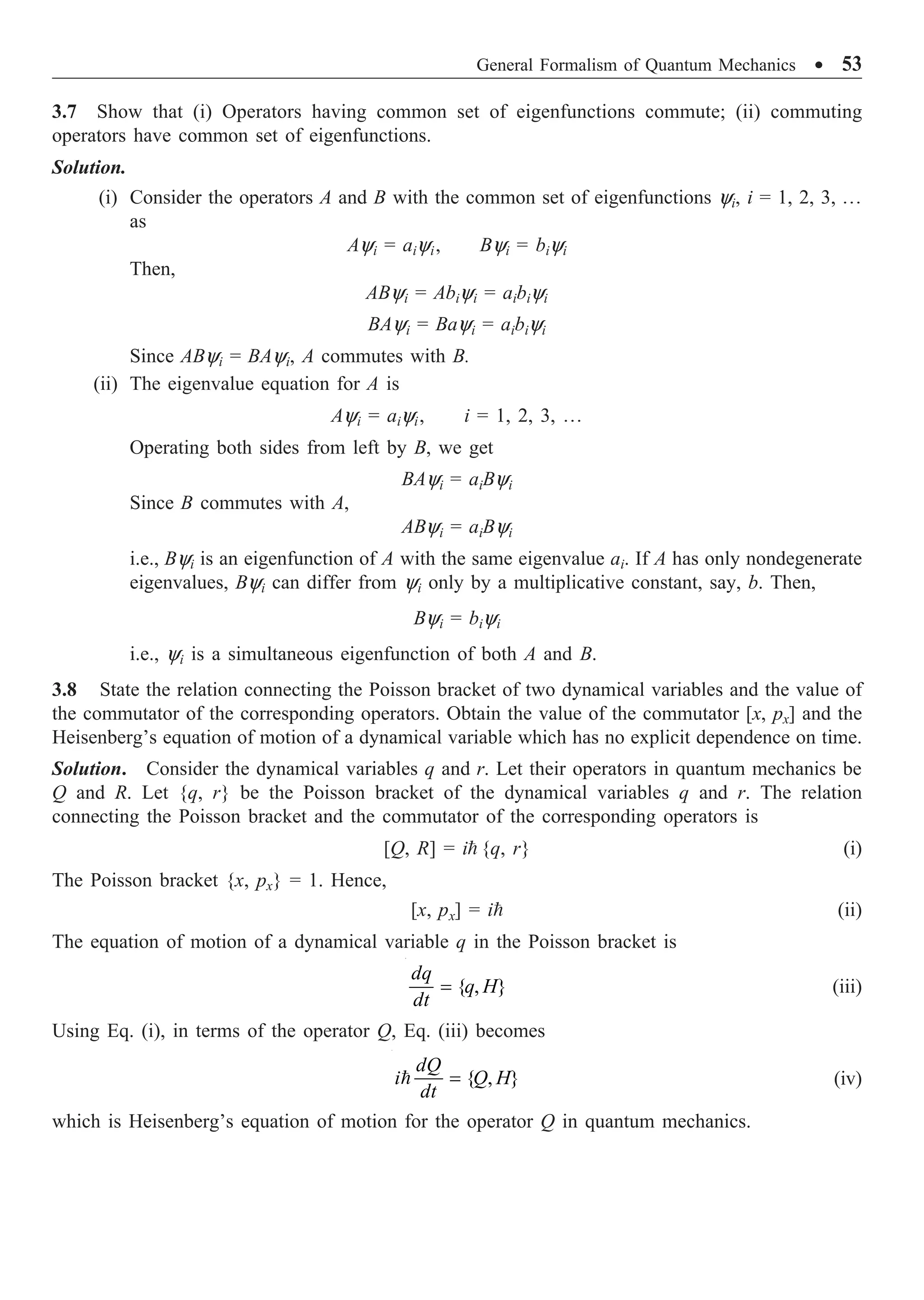 General Formalism of Quantum Mechanics ∑ 53
3.7 Show that (i) Operators having common set of eigenfunctions commute; (ii) commuting
operators have common set of eigenfunctions.
Solution.
(i) Consider the operators A and B with the common set of eigenfunctions yi, i = 1, 2, 3, º
as
Ayi = aiyi, Byi = biyi
Then,
AByi = Abiyi = aibiyi
BAyi = Bayi = aibiyi
Since AByi = BAyi, A commutes with B.
(ii) The eigenvalue equation for A is
Ayi = aiyi, i = 1, 2, 3, º
Operating both sides from left by B, we get
BAyi = aiByi
Since B commutes with A,
AByi = aiByi
i.e., Byi is an eigenfunction of A with the same eigenvalue ai. If A has only nondegenerate
eigenvalues, Byi can differ from yi only by a multiplicative constant, say, b. Then,
Byi = biyi
i.e., yi is a simultaneous eigenfunction of both A and B.
3.8 State the relation connecting the Poisson bracket of two dynamical variables and the value of
the commutator of the corresponding operators. Obtain the value of the commutator [x, px] and the
Heisenberg’s equation of motion of a dynamical variable which has no explicit dependence on time.
Solution. Consider the dynamical variables q and r. Let their operators in quantum mechanics be
Q and R. Let {q, r} be the Poisson bracket of the dynamical variables q and r. The relation
connecting the Poisson bracket and the commutator of the corresponding operators is
[Q, R] = i {q, r} (i)
The Poisson bracket {x, px} = 1. Hence,
[x, px] = i (ii)
The equation of motion of a dynamical variable q in the Poisson bracket is
{ , }
=
dq
q H
dt
(iii)
Using Eq. (i), in terms of the operator Q, Eq. (iii) becomes
{ , }
=

dQ
i Q H
dt
(iv)
which is Heisenberg’s equation of motion for the operator Q in quantum mechanics.
 