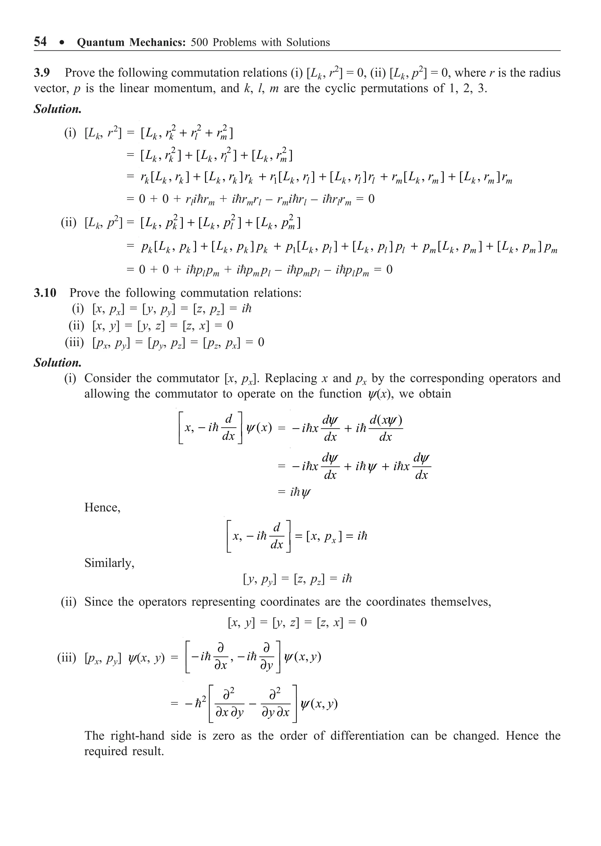 54 ∑ Quantum Mechanics: 500 Problems with Solutions
3.9 Prove the following commutation relations (i) [Lk, r2
] = 0, (ii) [Lk, p2
] = 0, where r is the radius
vector, p is the linear momentum, and k, l, m are the cyclic permutations of 1, 2, 3.
Solution.
(i) [Lk, r2
] = 2 2 2
[ , ]
k k l m
L r r r
+ +
= 2 2 2
[ , ] [ , ] [ , ]
k k k l k m
L r L r L r
+ +
= 1
[ , ] [ , ] [ , ] [ , ] [ , ] [ , ]
+ + + + +
k k k k k k k l k l l m k m k m m
r L r L r r r L r L r r r L r L r r
= 0 + 0 + rlirm + irmrl – rmirl – irlrm = 0
(ii) [Lk, p2
] = 2 2 2
[ , ] [ , ] [ , ]
+ +
k k k l k m
L p L p L p
= 1
[ , ] [ , ] [ , ] [ , ] [ , ] [ , ]
+ + + + +
k k k k k k k l k l l m k m k m m
p L p L p p p L p L p p p L p L p p
= 0 + 0 + ipl pm + ipm pl – ipmpl – ipl pm = 0
3.10 Prove the following commutation relations:
(i) [x, px] = [y, py] = [z, pz] = i
(ii) [x, y] = [y, z] = [z, x] = 0
(iii) [px, py] = [py, pz] = [pz, px] = 0
Solution.
(i) Consider the commutator [x, px]. Replacing x and px by the corresponding operators and
allowing the commutator to operate on the function y(x), we obtain
, ( )
y
È ˘
-
Í ˙
Î ˚

d
x i x
dx
=
( )
y y
- +
 
d d x
i x i
dx dx
=
y y
y
- + +
  
d d
i x i i x
dx dx
= iy
Hence,
, [ , ]
È ˘
- = =
Í ˙
Î ˚
 
x
d
x i x p i
dx
Similarly,
[y, py] = [z, pz] = i
(ii) Since the operators representing coordinates are the coordinates themselves,
[x, y] = [y, z] = [z, x] = 0
(iii) [px, py] y(x, y) = , ( , )
y
∂ ∂
È ˘
- -
Í ˙
∂ ∂
Î ˚
 
i i x y
x y
=
2 2
2
( , )
y
È ˘
∂ ∂
- -
Í ˙
∂ ∂ ∂ ∂
Í ˙
Î ˚
 x y
x y y x
The right-hand side is zero as the order of differentiation can be changed. Hence the
required result.
 