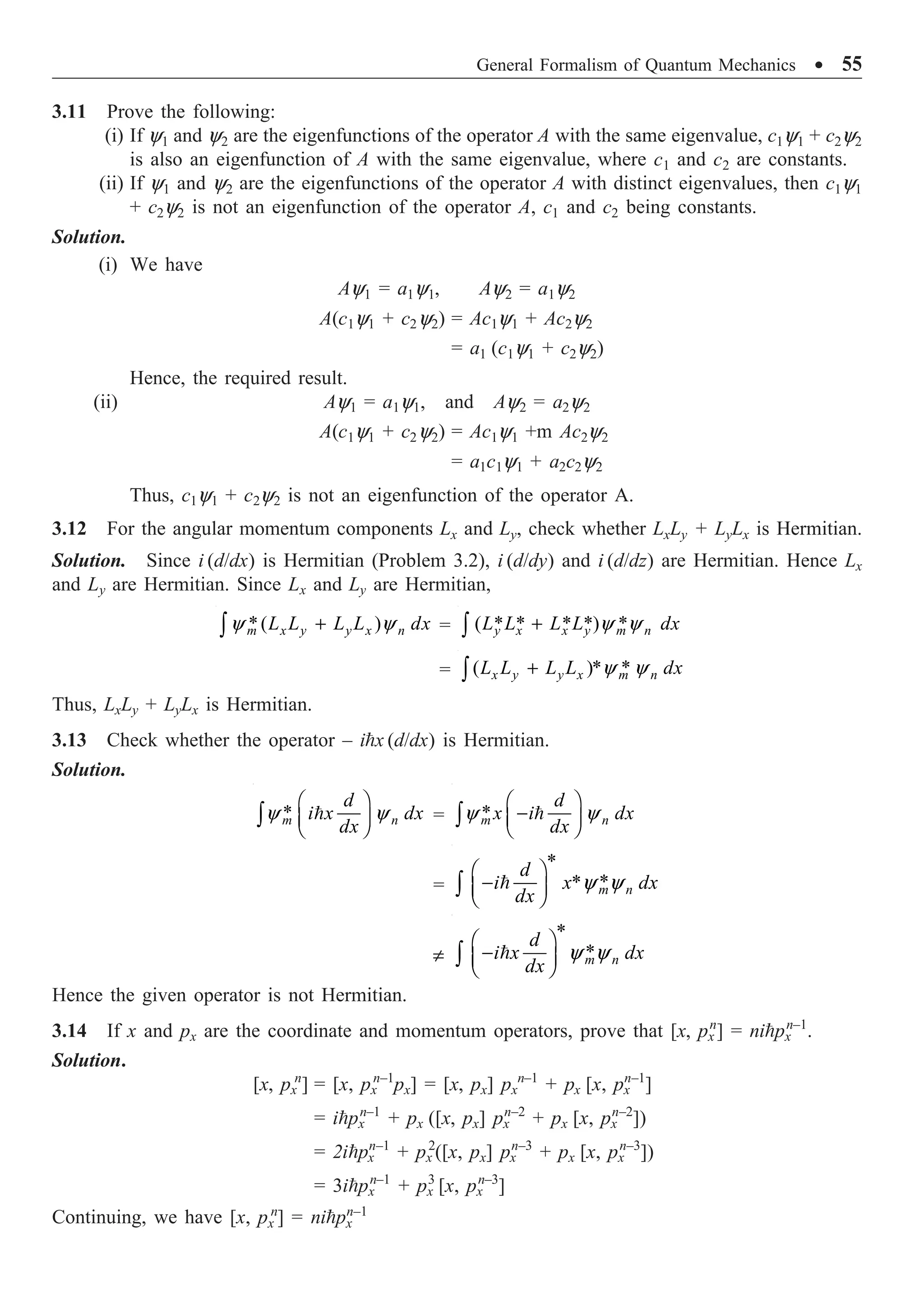 General Formalism of Quantum Mechanics ∑ 55
3.11 Prove the following:
(i) If y1 and y2 are the eigenfunctions of the operator A with the same eigenvalue, c1y1 + c2y2
is also an eigenfunction of A with the same eigenvalue, where c1 and c2 are constants.
(ii) If y1 and y2 are the eigenfunctions of the operator A with distinct eigenvalues, then c1y1
+ c2y2 is not an eigenfunction of the operator A, c1 and c2 being constants.
Solution.
(i) We have
Ay1 = a1y1, Ay2 = a1y2
A(c1y1 + c2y2) = Ac1y1 + Ac2y2
= a1 (c1y1 + c2y2)
Hence, the required result.
(ii) Ay1 = a1y1, and Ay2 = a2y2
A(c1y1 + c2y2) = Ac1y1 +m Ac2y2
= a1c1y1 + a2c2y2
Thus, c1y1 + c2y2 is not an eigenfunction of the operator A.
3.12 For the angular momentum components Lx and Ly, check whether LxLy + LyLx is Hermitian.
Solution. Since i (d/dx) is Hermitian (Problem 3.2), i (d/dy) and i (d/dz) are Hermitian. Hence Lx
and Ly are Hermitian. Since Lx and Ly are Hermitian,
*( )
y y
+
Ú m x y y x n
L L L L dx = ( * * * *) *
y y
+
Ú y x x y m n
L L L L dx
= ( )* *
y y
+
Ú x y y x m n
L L L L dx
Thus, LxLy + LyLx is Hermitian.
3.13 Check whether the operator – ix (d/dx) is Hermitian.
Solution.
*
y y
Ê ˆ
Á ˜
Ë ¯
Ú 
m n
d
i x dx
dx
= *
y y
Ê ˆ
-
Á ˜
Ë ¯
Ú 
m n
d
x i dx
dx
=
*
*
*y y
Ê ˆ
-
Á ˜
Ë ¯
Ú  m n
d
i x dx
dx
π
*
*
y y
Ê ˆ
-
Á ˜
Ë ¯
Ú  m n
d
i x dx
dx
Hence the given operator is not Hermitian.
3.14 If x and px are the coordinate and momentum operators, prove that [x, px
n
] = nipx
n–1
.
Solution.
[x, px
n
] = [x, px
n–1
px] = [x, px] px
n–1
+ px [x, px
n–1
]
= ipx
n–1
+ px ([x, px] px
n–2
+ px [x, px
n–2
])
= 2ipx
n–1
+ px
2
([x, px] px
n–3
+ px [x, px
n–3
])
= 3ipx
n–1
+ px
3
[x, px
n–3
]
Continuing, we have [x, px
n
] = nipx
n–1
 