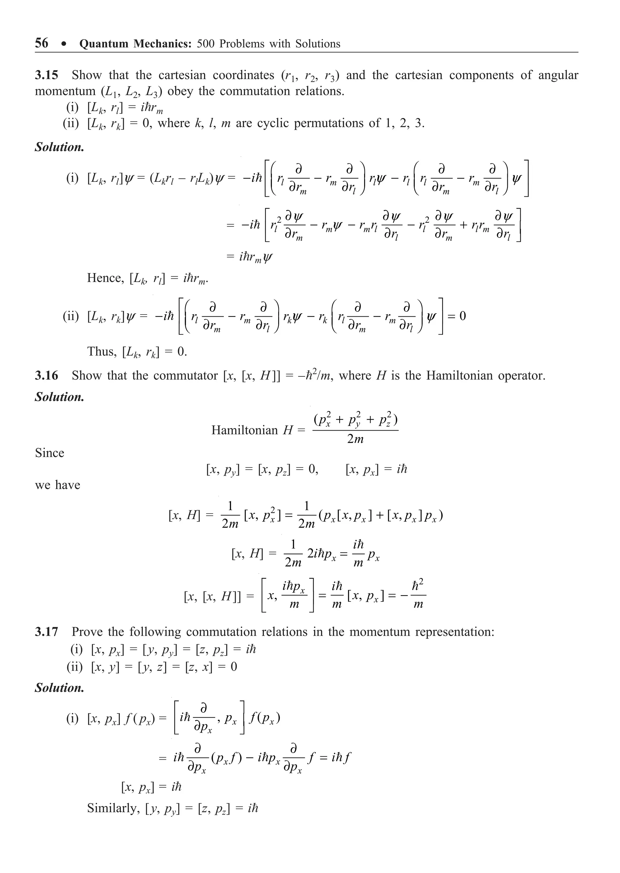 56 ∑ Quantum Mechanics: 500 Problems with Solutions
3.15 Show that the cartesian coordinates (r1, r2, r3) and the cartesian components of angular
momentum (L1, L2, L3) obey the commutation relations.
(i) [Lk, rl] = irm
(ii) [Lk, rk] = 0, where k, l, m are cyclic permutations of 1, 2, 3.
Solution.
(i) [Lk, rl]y = (Lkrl – rlLk)y = y y
È ˘
∂ ∂ ∂ ∂
Ê ˆ Ê ˆ
- - - -
Í ˙
Á ˜ Á ˜
∂ ∂ ∂ ∂
Ë ¯ Ë ¯
Î ˚
 l m l l l m
m l m l
i r r r r r r
r r r r
=
2 2
y y y y
y
∂ ∂ ∂ ∂
È ˘
- - - - +
Í ˙
∂ ∂ ∂ ∂
Î ˚
 l m m l l l m
m l m l
i r r r r r r r
r r r r
= irmy
Hence, [Lk, rl] = irm.
(ii) [Lk, rk]y = 0
y y
È ˘
∂ ∂ ∂ ∂
Ê ˆ Ê ˆ
- - - - =
Í ˙
Á ˜ Á ˜
∂ ∂ ∂ ∂
Ë ¯ Ë ¯
Î ˚
 l m k k l m
m l m l
i r r r r r r
r r r r
Thus, [Lk, rk] = 0.
3.16 Show that the commutator [x, [x, H]] = –2
/m, where H is the Hamiltonian operator.
Solution.
Hamiltonian H =
2 2 2
( )
2
+ +
x y z
p p p
m
Since
[x, py] = [x, pz] = 0, [x, px] = i
we have
[x, H] = 2
1 1
[ , ] ( [ , ] [ , ] )
2 2
= +
x x x x x
x p p x p x p p
m m
[x, H] =
1
2
2
=

 x x
i
i p p
m m
[x, [x, H]] =
2
, [ , ]
È ˘
= = -
Í ˙
Î ˚
  
x
x
i p i
x x p
m m m
3.17 Prove the following commutation relations in the momentum representation:
(i) [x, px] = [y, py] = [z, pz] = i
(ii) [x, y] = [y, z] = [z, x] = 0
Solution.
(i) [x, px] f ( px) = , ( )
∂
È ˘
Í ˙
∂
Î ˚
 x x
x
i p f p
p
= ( )
∂ ∂
- =
∂ ∂
  
x x
x x
i p f i p f i f
p p
[x, px] = i
Similarly, [y, py] = [z, pz] = i
 