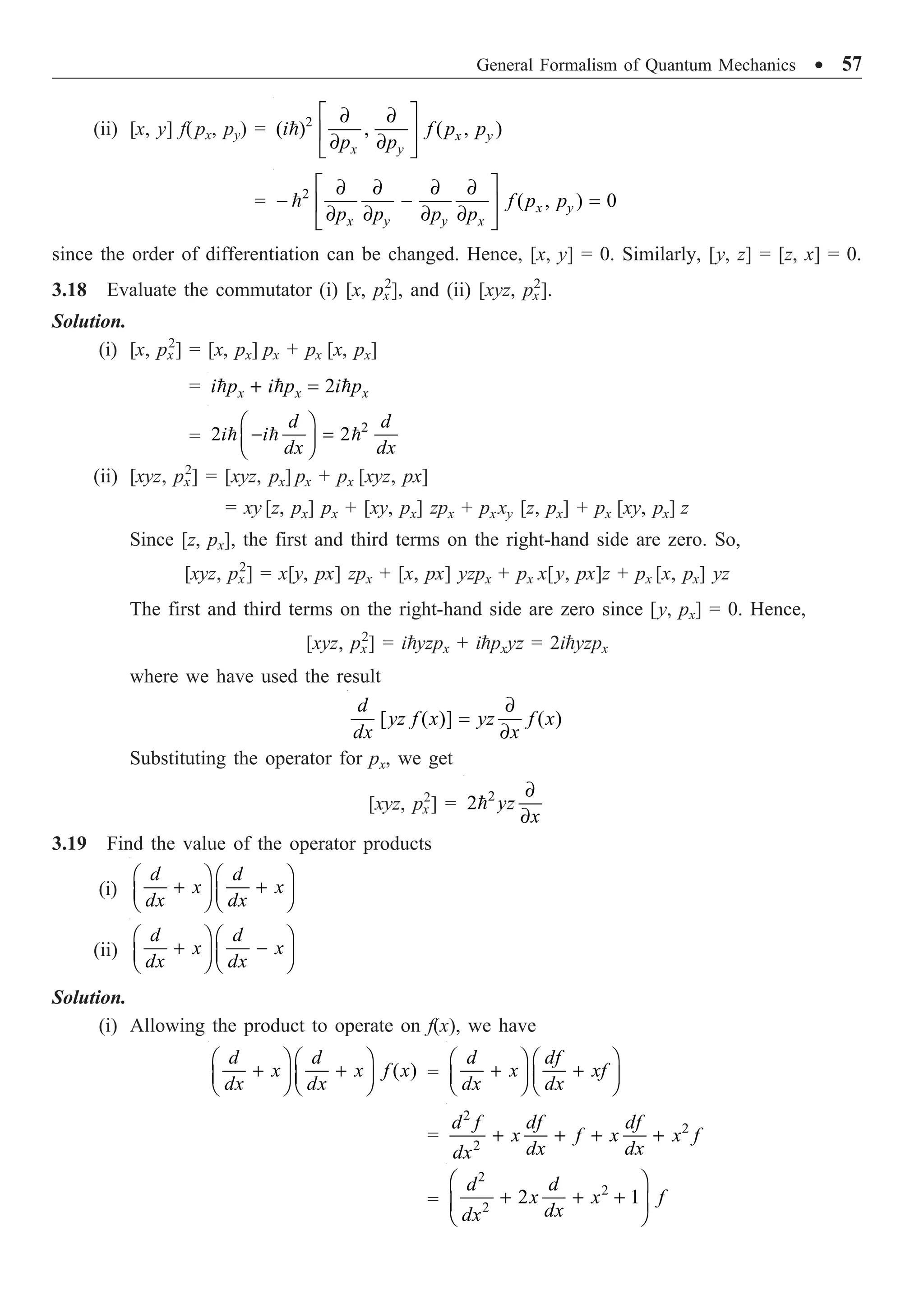 General Formalism of Quantum Mechanics ∑ 57
(ii) [x, y] f(px, py) = 2
( ) , ( , )
È ˘
∂ ∂
Í ˙
∂ ∂
Î ˚
 x y
x y
i f p p
p p
= 2
( , ) 0
È ˘
∂ ∂ ∂ ∂
- - =
Í ˙
∂ ∂ ∂ ∂
Î ˚
 x y
x y y x
f p p
p p p p
since the order of differentiation can be changed. Hence, [x, y] = 0. Similarly, [y, z] = [z, x] = 0.
3.18 Evaluate the commutator (i) [x, px
2
], and (ii) [xyz, px
2
].
Solution.
(i) [x, px
2
] = [x, px] px + px [x, px]
= 2
+ =
  
x x x
i p i p i p
=
2
2 2
Ê ˆ
- =
Á ˜
Ë ¯
  
d d
i i
dx dx
(ii) [xyz, px
2
] = [xyz, px] px + px [xyz, px]
= xy [z, px] px + [xy, px] zpx + pxxy [z, px] + px [xy, px] z
Since [z, px], the first and third terms on the right-hand side are zero. So,
[xyz, px
2
] = x[y, px] zpx + [x, px] yzpx + px x[y, px]z + px [x, px] yz
The first and third terms on the right-hand side are zero since [y, px] = 0. Hence,
[xyz, px
2
] = iyzpx + ipxyz = 2iyzpx
where we have used the result
[ ( )] ( )
∂
=
∂
d
yz f x yz f x
dx x
Substituting the operator for px, we get
[xyz, px
2
] = 2
2
∂
∂
 yz
x
3.19 Find the value of the operator products
(i)
Ê ˆ Ê ˆ
+ +
Á ˜ Á ˜
Ë ¯ Ë ¯
d d
x x
dx dx
(ii)
Ê ˆ Ê ˆ
+ -
Á ˜ Á ˜
Ë ¯ Ë ¯
d d
x x
dx dx
Solution.
(i) Allowing the product to operate on f(x), we have
( )
Ê ˆ Ê ˆ
+ +
Á ˜ Á ˜
Ë ¯ Ë ¯
d d
x x f x
dx dx
=
Ê ˆ Ê ˆ
+ +
Á ˜ Á ˜
Ë ¯ Ë ¯
d df
x xf
dx dx
=
2
2
2
+ + + +
d f df df
x f x x f
dx dx
dx
=
2
2
2
2 1
Ê ˆ
+ + +
Á ˜
Ë ¯
d d
x x f
dx
dx
 