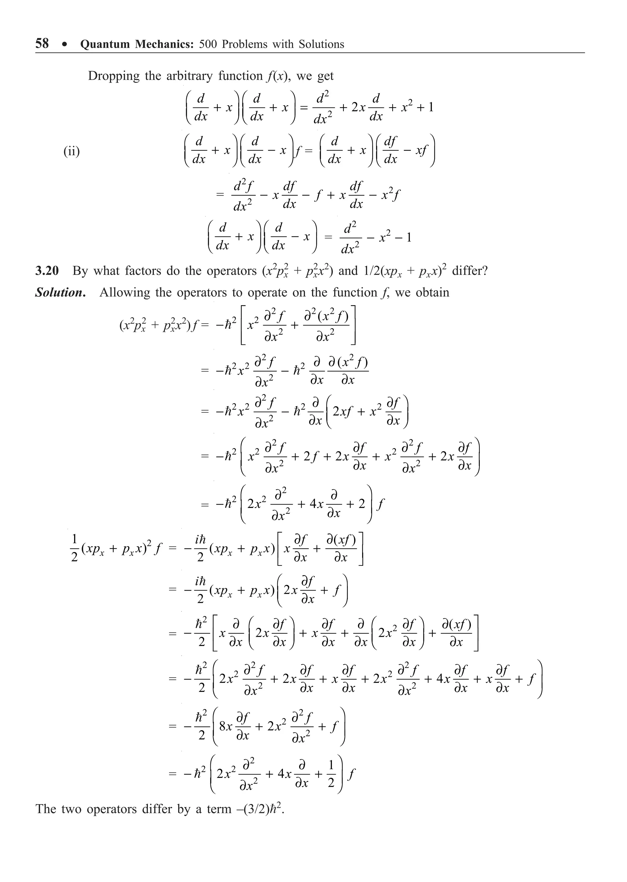 58 ∑ Quantum Mechanics: 500 Problems with Solutions
Dropping the arbitrary function f(x), we get
2
2
2
2 1
Ê ˆ Ê ˆ
+ + = + + +
Á ˜ Á ˜
Ë ¯ Ë ¯
d d d d
x x x x
dx dx dx
dx
(ii)
Ê ˆ Ê ˆ
+ -
Á ˜ Á ˜
Ë ¯ Ë ¯
d d
x x
dx dx
f =
Ê ˆ Ê ˆ
+ -
Á ˜ Á ˜
Ë ¯ Ë ¯
d df
x xf
dx dx
=
2
2
2
d f df df
x f x x f
dx dx
dx
- - + -
Ê ˆ Ê ˆ
+ -
Á ˜ Á ˜
Ë ¯ Ë ¯
d d
x x
dx dx
=
2
2
2
1
- -
d
x
dx
3.20 By what factors do the operators (x2
px
2
+ px
2
x2
) and 1/2(xpx + pxx)2
differ?
Solution. Allowing the operators to operate on the function f, we obtain
(x2
px
2
+ px
2
x2
) f =
2 2 2
2 2
2 2
( )
È ˘
∂ ∂
- +
Í ˙
∂ ∂
Í ˙
Î ˚

f x f
x
x x
=
2 2
2 2 2
2
( )
∂ ∂ ∂
- -
∂ ∂
∂
 
f x f
x
x x
x
=
2
2 2 2 2
2
2
∂ ∂ ∂
Ê ˆ
- - +
Á ˜
∂ ∂
Ë ¯
∂
 
f f
x xf x
x x
x
=
2 2
2 2 2
2 2
2 2 2
Ê ˆ
∂ ∂ ∂ ∂
- + + + +
Á ˜
∂ ∂
∂ ∂
Ë ¯

f f f f
x f x x x
x x
x x
=
2
2 2
2
2 4 2
Ê ˆ
∂ ∂
- + +
Á ˜
∂
∂
Ë ¯
 x x f
x
x
2
1
( )
2
+
x x
xp p x f =
( )
( )
2
∂ ∂
È ˘
- + +
Í ˙
∂ ∂
Î ˚

x x
i f xf
xp p x x
x x
= ( ) 2
2
∂
Ê ˆ
- + +
Á ˜
∂
Ë ¯

x x
i f
xp p x x f
x
=
2
2 ( )
2 2
2
È ˘
∂ ∂ ∂ ∂ ∂ ∂
Ê ˆ Ê ˆ
- + + +
Í ˙
Á ˜ Á ˜
∂ ∂ ∂ ∂ ∂ ∂
Ë ¯ Ë ¯
Î ˚
 f f f xf
x x x x
x x x x x x
=
2 2 2
2 2
2 2
2 2 2 4
2
Ê ˆ
∂ ∂ ∂ ∂ ∂ ∂
- + + + + + +
Á ˜
∂ ∂ ∂ ∂
∂ ∂
Ë ¯
 f f f f f f
x x x x x x f
x x x x
x x
=
2 2
2
2
8 2
2
Ê ˆ
∂ ∂
- + +
Á ˜
∂ ∂
Ë ¯
 f f
x x f
x x
=
2
2 2
2
1
2 4
2
Ê ˆ
∂ ∂
- + +
Á ˜
∂
∂
Ë ¯
 x x f
x
x
The two operators differ by a term –(3/2)2
.
 