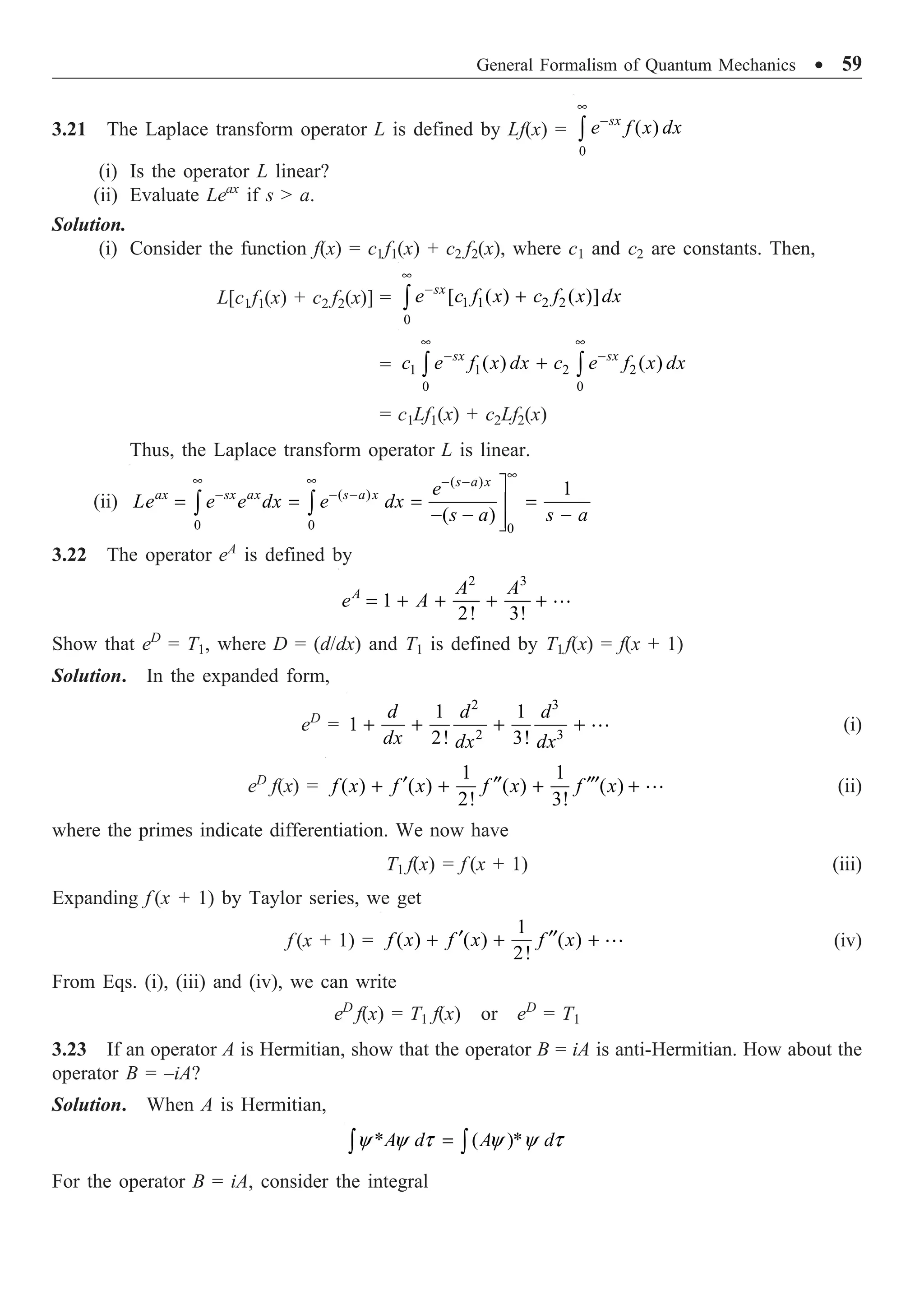 General Formalism of Quantum Mechanics ∑ 59
3.21 The Laplace transform operator L is defined by Lf(x) =
0
( )
•
-
Ú
sx
e f x dx
(i) Is the operator L linear?
(ii) Evaluate Leax
if s  a.
Solution.
(i) Consider the function f(x) = c1f1(x) + c2 f2(x), where c1 and c2 are constants. Then,
L[c1f1(x) + c2 f2(x)] = 1 1 2 2
0
[ ( ) ( )]
•
-
+
Ú
sx
e c f x c f x dx
= 1 1 2 2
0 0
( ) ( )
• •
- -
+
Ú Ú
sx sx
c e f x dx c e f x dx
= c1Lf1(x) + c2Lf2(x)
Thus, the Laplace transform operator L is linear.
(ii)
( )
( )
0 0 0
1
( )
•
• • - -
- - -
˘
= = = =
˙
- - -
˙
˚
Ú Ú
s a x
ax sx ax s a x e
Le e e dx e dx
s a s a
3.22 The operator eA
is defined by
2 3
1
2! 3!
= + + + + 
A A A
e A
Show that eD
= T1, where D = (d/dx) and T1 is defined by T1 f(x) = f(x + 1)
Solution. In the expanded form,
eD
=
2 3
2 3
1 1
1
2! 3!
+ + + + 
d d d
dx dx dx
(i)
eD
f(x) =
1 1
( ) ( ) ( ) ( )
2! 3!
¢ ¢¢ ¢¢¢
+ + + + 
f x f x f x f x (ii)
where the primes indicate differentiation. We now have
T1 f(x) = f (x + 1) (iii)
Expanding f (x + 1) by Taylor series, we get
f (x + 1) =
1
( ) ( ) ( )
2!
¢ ¢¢
+ + + 
f x f x f x (iv)
From Eqs. (i), (iii) and (iv), we can write
eD
f(x) = T1 f(x) or eD
= T1
3.23 If an operator A is Hermitian, show that the operator B = iA is anti-Hermitian. How about the
operator B = –iA?
Solution. When A is Hermitian,
* ( )*
y y t y y t
=
Ú Ú
A d A d
For the operator B = iA, consider the integral
 