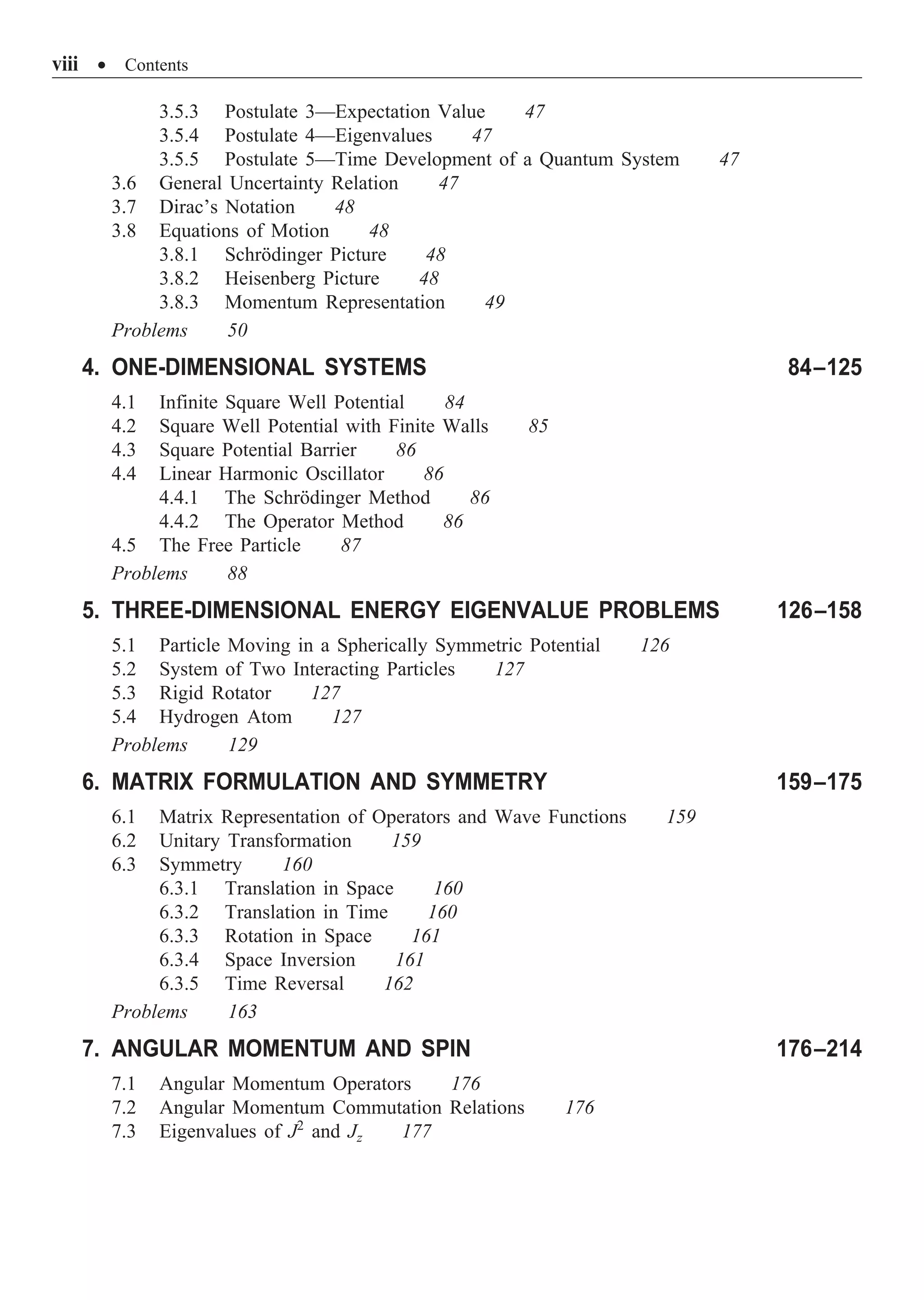 viii ∑ Contents
3.5.3 Postulate 3—Expectation Value 47
3.5.4 Postulate 4—Eigenvalues 47
3.5.5 Postulate 5—Time Development of a Quantum System 47
3.6 General Uncertainty Relation 47
3.7 Dirac’s Notation 48
3.8 Equations of Motion 48
3.8.1 Schrödinger Picture 48
3.8.2 Heisenberg Picture 48
3.8.3 Momentum Representation 49
Problems 50
4. ONE-DIMENSIONAL SYSTEMS 84–125
4.1 Infinite Square Well Potential 84
4.2 Square Well Potential with Finite Walls 85
4.3 Square Potential Barrier 86
4.4 Linear Harmonic Oscillator 86
4.4.1 The Schrödinger Method 86
4.4.2 The Operator Method 86
4.5 The Free Particle 87
Problems 88
5. THREE-DIMENSIONAL ENERGY EIGENVALUE PROBLEMS 126–158
5.1 Particle Moving in a Spherically Symmetric Potential 126
5.2 System of Two Interacting Particles 127
5.3 Rigid Rotator 127
5.4 Hydrogen Atom 127
Problems 129
6. MATRIX FORMULATION AND SYMMETRY 159–175
6.1 Matrix Representation of Operators and Wave Functions 159
6.2 Unitary Transformation 159
6.3 Symmetry 160
6.3.1 Translation in Space 160
6.3.2 Translation in Time 160
6.3.3 Rotation in Space 161
6.3.4 Space Inversion 161
6.3.5 Time Reversal 162
Problems 163
7. ANGULAR MOMENTUM AND SPIN 176–214
7.1 Angular Momentum Operators 176
7.2 Angular Momentum Commutation Relations 176
7.3 Eigenvalues of J2
and Jz 177
 