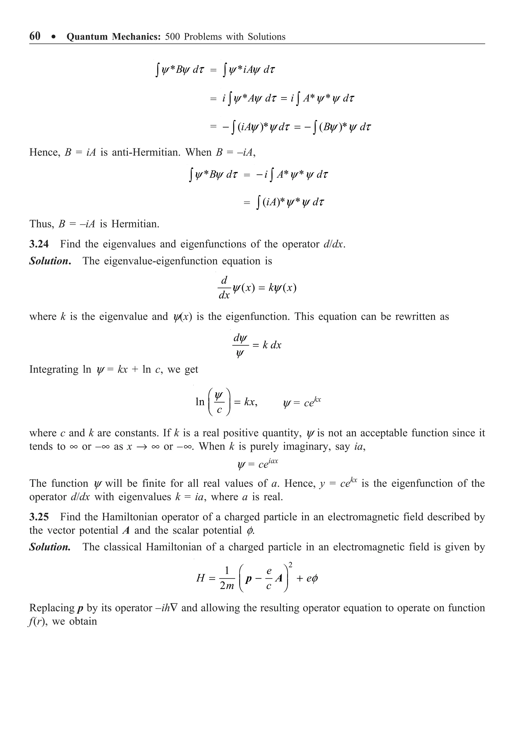 60 ∑ Quantum Mechanics: 500 Problems with Solutions
*
y y t
Ú B d = *
y y t
Ú iA d
= * * *
y y t y y t
=
Ú Ú
i A d i A d
= ( )* ( )*
y y t y y t
- = -
Ú Ú
iA d B d
Hence, B = iA is anti-Hermitian. When B = –iA,
*
y y t
Ú B d = * *
y y t
- Ú
i A d
= ( )* *
y y t
Ú iA d
Thus, B = –iA is Hermitian.
3.24 Find the eigenvalues and eigenfunctions of the operator d/dx.
Solution. The eigenvalue-eigenfunction equation is
( ) ( )
y y
=
d
x k x
dx
where k is the eigenvalue and y(x) is the eigenfunction. This equation can be rewritten as
y
y
=
d
k dx
Integrating ln y = kx + ln c, we get
ln ,
y
Ê ˆ
=
Á ˜
Ë ¯
kx
c
y = cekx
where c and k are constants. If k is a real positive quantity, y is not an acceptable function since it
tends to • or –• as x Æ • or –•. When k is purely imaginary, say ia,
y = ceiax
The function y will be finite for all real values of a. Hence, y = cekx
is the eigenfunction of the
operator d/dx with eigenvalues k = ia, where a is real.
3.25 Find the Hamiltonian operator of a charged particle in an electromagnetic field described by
the vector potential A and the scalar potential f.
Solution. The classical Hamiltonian of a charged particle in an electromagnetic field is given by
2
1
2
f
Ê ˆ
= - +
Á ˜
Ë ¯
e
H e
m c
p A
Replacing p by its operator –ih— and allowing the resulting operator equation to operate on function
f(r), we obtain
 