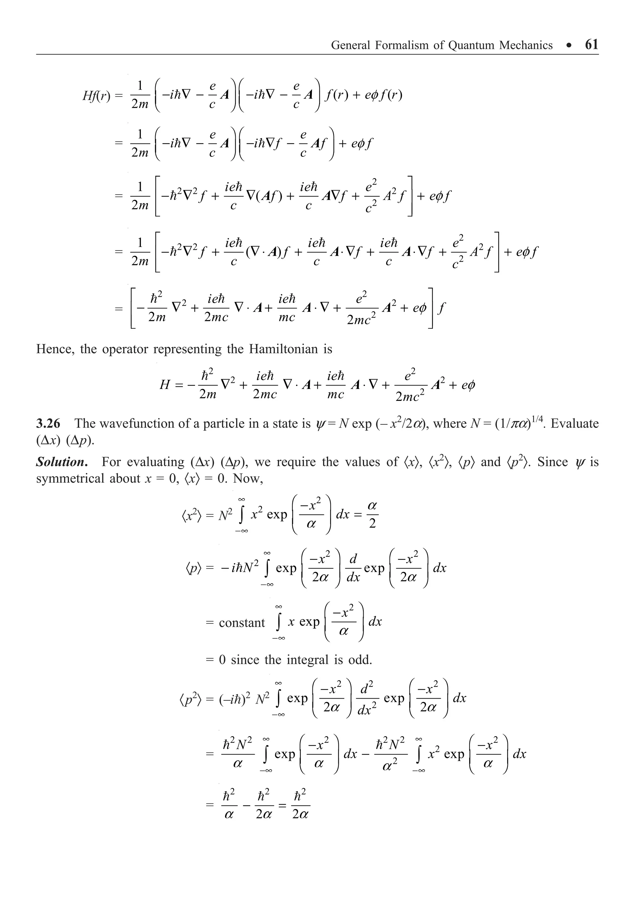 General Formalism of Quantum Mechanics ∑ 61
Hf(r) =
1
( ) ( )
2
f
Ê ˆ Ê ˆ
- — - - — - +
Á ˜ Á ˜
Ë ¯ Ë ¯
 
e e
i i f r e f r
m c c
A A
=
1
2
f
Ê ˆ Ê ˆ
- — - - — - +
Á ˜ Á ˜
Ë ¯ Ë ¯
 
e e
i i f f e f
m c c
A A
=
2
2 2 2
2
1
( )
2
f
È ˘
- — + — + — + +
Í ˙
Í ˙
Î ˚
 

ie ie e
f f f A f e f
m c c c
A A
=
2
2 2 2
2
1
( )
2
f
È ˘
- — + —◊ + ◊— + ◊— + +
Í ˙
Í ˙
Î ˚
  

ie ie ie e
f f f f A f e f
m c c c c
A A A
=
2 2
2 2
2
2 2 2
f
È ˘
- — + — ◊ + ◊ — + +
Í ˙
Í ˙
Î ˚
  
ie ie e
e f
m mc mc mc
A A A
Hence, the operator representing the Hamiltonian is
2 2
2 2
2
2 2 2
f
= - — + — ◊ + ◊ — + +
  
ie ie e
H e
m mc mc mc
A A A
3.26 The wavefunction of a particle in a state is y = N exp (– x2
/2a), where N = (1/pa)1/4
. Evaluate
(Dx) (Dp).
Solution. For evaluating (Dx) (Dp), we require the values of ·xÒ, ·x2
Ò, ·pÒ and ·p2
Ò. Since y is
symmetrical about x = 0, ·xÒ = 0. Now,
·x2
Ò = N2
2
2
exp
2
a
a
•
-•
Ê ˆ
-
=
Á ˜
Ë ¯
Ú
x
x dx
·pÒ =
2 2
2
exp exp
2 2
a a
•
-•
Ê ˆ Ê ˆ
- -
- Á ˜ Á ˜
Ë ¯ Ë ¯
Ú

x d x
i N dx
dx
= constant
2
exp
a
•
-•
Ê ˆ
-
Á ˜
Ë ¯
Ú
x
x dx
= 0 since the integral is odd.
·p2
Ò = (–i)2
N2
2 2 2
2
exp exp
2 2
a a
•
-•
Ê ˆ Ê ˆ
- -
Á ˜ Á ˜
Ë ¯ Ë ¯
Ú
x d x
dx
dx
=
2 2 2 2 2 2
2
2
exp exp
a a a
a
• •
-• -•
Ê ˆ Ê ˆ
- -
-
Á ˜ Á ˜
Ë ¯ Ë ¯
Ú Ú
 
N x N x
dx x dx
=
2 2 2
2 2
a a a
- =
  
 