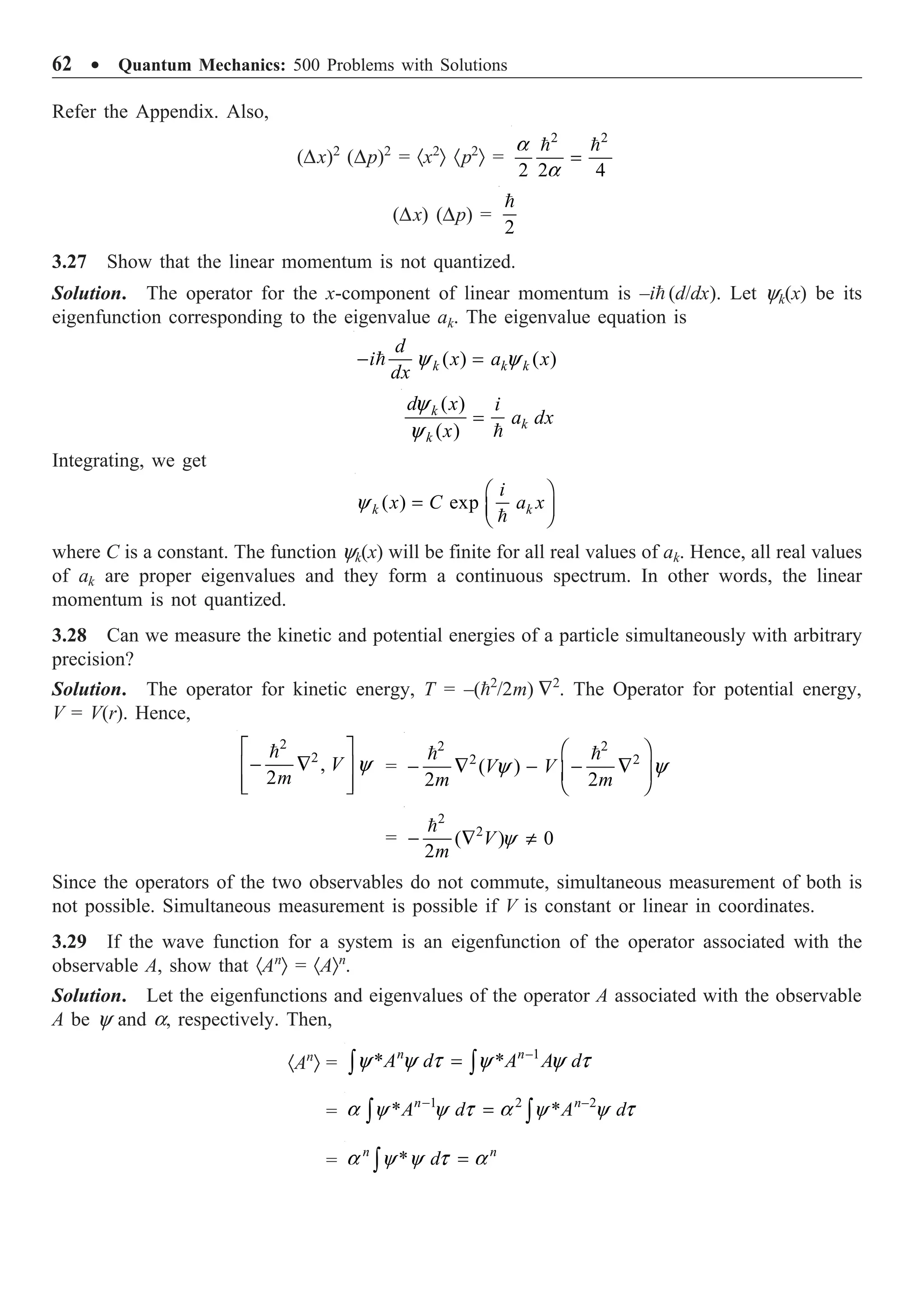 62 ∑ Quantum Mechanics: 500 Problems with Solutions
Refer the Appendix. Also,
(Dx)2
(Dp)2
= ·x2
Ò ·p2
Ò =
2 2
2 2 4
a
a
=
 
(Dx) (Dp) =
2

3.27 Show that the linear momentum is not quantized.
Solution. The operator for the x-component of linear momentum is –i (d/dx). Let yk(x) be its
eigenfunction corresponding to the eigenvalue ak. The eigenvalue equation is
( ) ( )
y y
- =
 k k k
d
i x a x
dx
( )
( )
y
y
=

k
k
k
d x i
a dx
x
Integrating, we get
( ) exp
y
Ê ˆ
= Á ˜
Ë ¯

k k
i
x C a x
where C is a constant. The function yk(x) will be finite for all real values of ak. Hence, all real values
of ak are proper eigenvalues and they form a continuous spectrum. In other words, the linear
momentum is not quantized.
3.28 Can we measure the kinetic and potential energies of a particle simultaneously with arbitrary
precision?
Solution. The operator for kinetic energy, T = –(2
/2m) —2
. The Operator for potential energy,
V = V(r). Hence,
2
2
,
2
y
È ˘
- —
Í ˙
Í ˙
Î ˚

V
m
=
2 2
2 2
( )
2 2
y y
Ê ˆ
- — - - —
Á ˜
Ë ¯
 
V V
m m
=
2
2
( ) 0
2
y
- — π

V
m
Since the operators of the two observables do not commute, simultaneous measurement of both is
not possible. Simultaneous measurement is possible if V is constant or linear in coordinates.
3.29 If the wave function for a system is an eigenfunction of the operator associated with the
observable A, show that ·An
Ò = ·AÒn
.
Solution. Let the eigenfunctions and eigenvalues of the operator A associated with the observable
A be y and a, respectively. Then,
·An
Ò =
–1
* *
y y t y y t
=
Ú Ú
n n
A d A A d
=
1 2 –2
* *
a y y t a y y t
-
=
Ú Ú
n n
A d A d
= *
a y y t a
=
Ú
n n
d
 