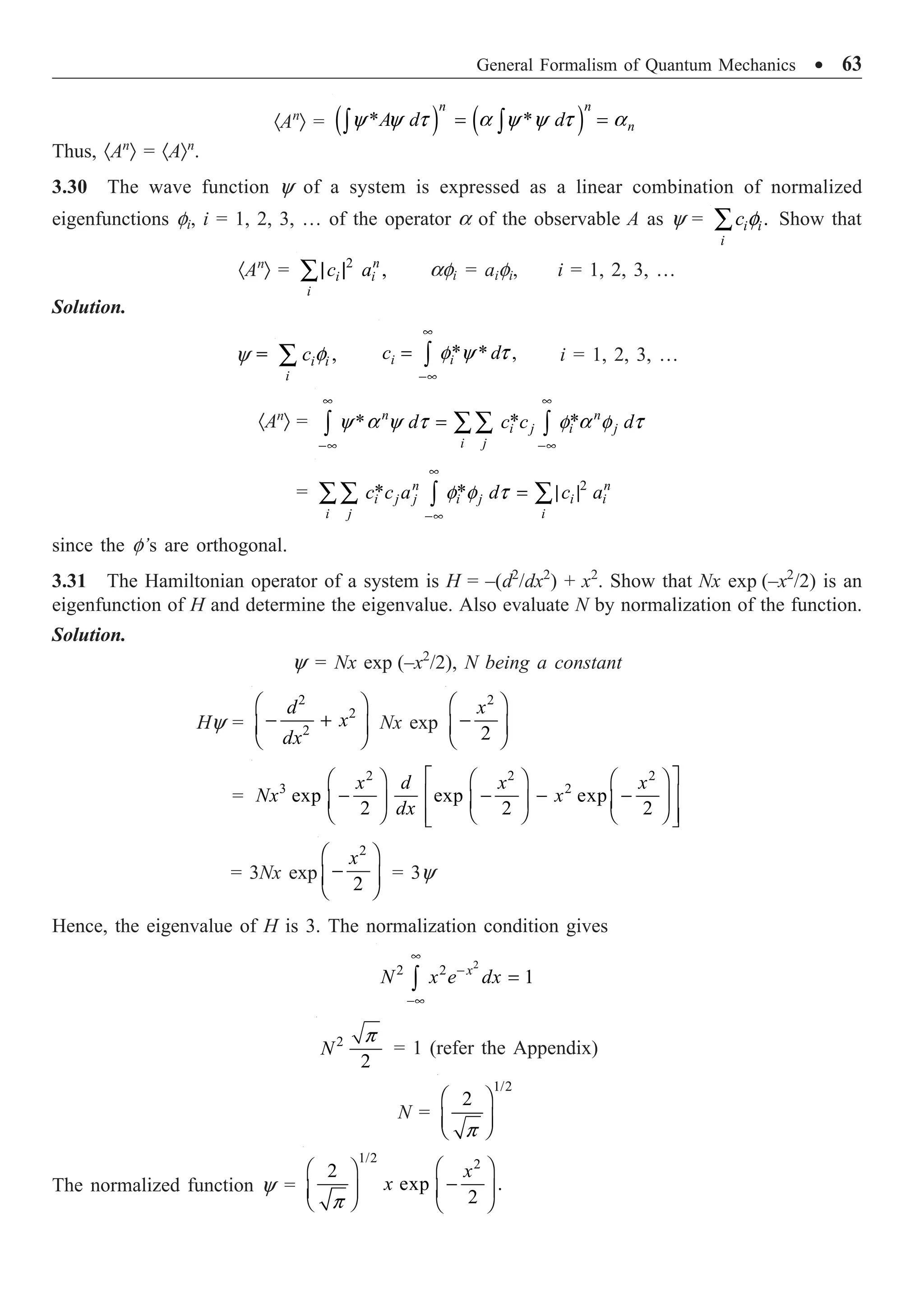 General Formalism of Quantum Mechanics ∑ 63
·An
Ò = ( ) ( )
* *
y y t a y y t a
= =
Ú Ú
n n
n
A d d
Thus, ·An
Ò = ·AÒn
.
3.30 The wave function y of a system is expressed as a linear combination of normalized
eigenfunctions fi, i = 1, 2, 3, … of the operator a of the observable A as y = .
f
Â i i
i
c Show that
·An
Ò = 2
,
| |
Â n
i i
i
c a afi = aifi, i = 1, 2, 3, …
Solution.
y = ,
f
Â i i
i
c * * ,
f y t
•
-•
= Ú
i i
c d i = 1, 2, 3, …
·An
Ò = * *
* n n
i j i j
i j
d c c d
y a y t f a f t
• •
-• -•
= ÂÂ
Ú Ú
= 2
* *
n n
i j j i j i i
i j i
c c a d c a
f f t
•
-•
= | |
ÂÂ Â
Ú
since the f’s are orthogonal.
3.31 The Hamiltonian operator of a system is H = –(d2
/dx2
) + x2
. Show that Nx exp (–x2
/2) is an
eigenfunction of H and determine the eigenvalue. Also evaluate N by normalization of the function.
Solution.
y = Nx exp (–x2
/2), N being a constant
Hy =
2
2
2
Ê ˆ
- +
Á ˜
Ë ¯
d
x
dx
Nx exp
2
2
Ê ˆ
-
Á ˜
Ë ¯
x
=
2 2 2
3 2
exp exp exp
2 2 2
x d x x
Nx x
dx
È ˘
Ê ˆ Ê ˆ Ê ˆ
- - - -
Í ˙
Á ˜ Á ˜ Á ˜
Ë ¯ Ë ¯ Ë ¯
Í ˙
Î ˚
= 3Nx exp
2
2
Ê ˆ
-
Á ˜
Ë ¯
x
= 3y
Hence, the eigenvalue of H is 3. The normalization condition gives
2
2 2
1
•
-
-•
=
Ú
x
N x e dx
2
2
p
N = 1 (refer the Appendix)
N =
1/2
2
p
Ê ˆ
Á ˜
Ë ¯
The normalized function y =
1/2 2
2
exp .
2
x
x
p
Ê ˆ
Ê ˆ
-
Á ˜
Á ˜
Ë ¯ Ë ¯
 