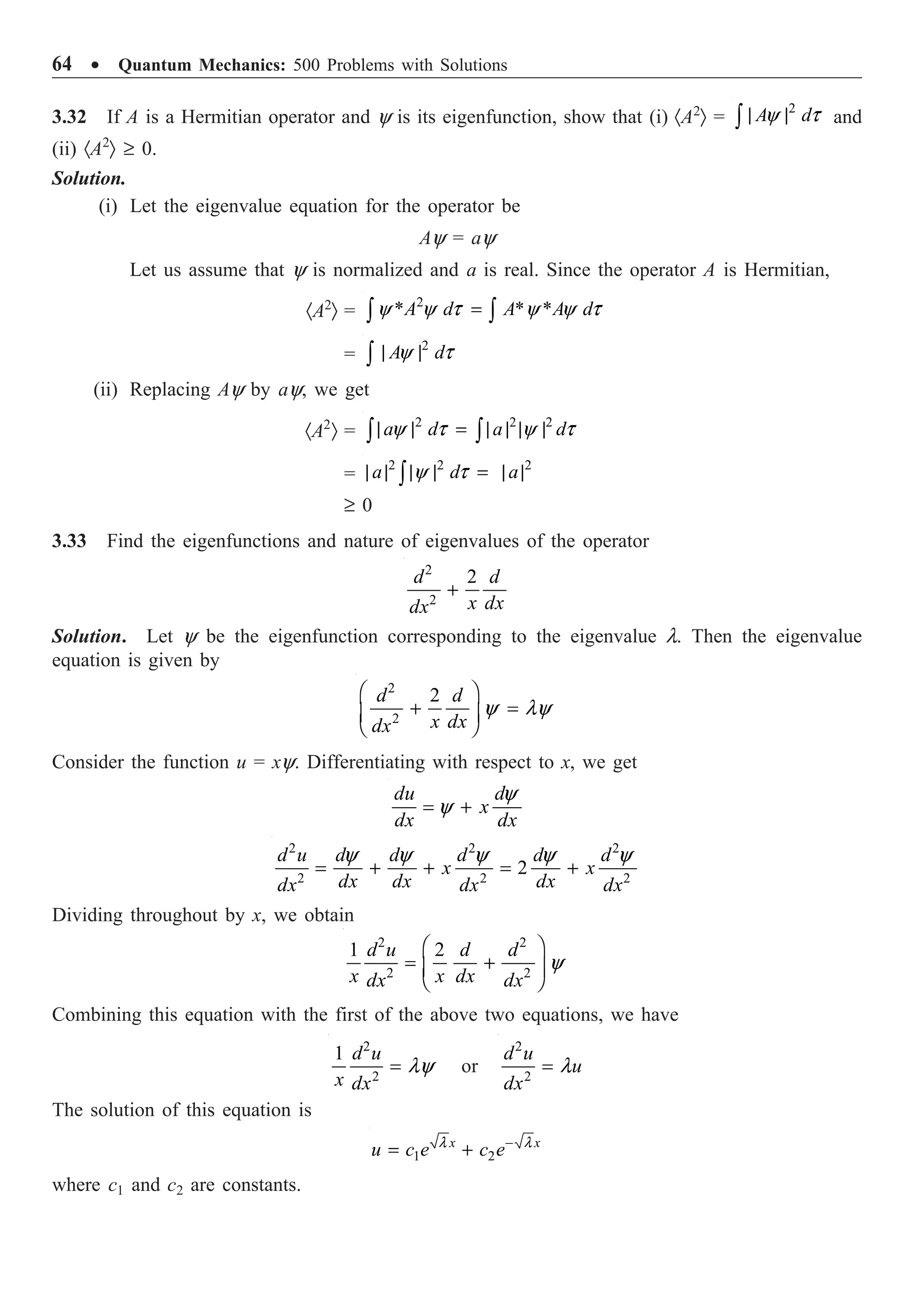 64 ∑ Quantum Mechanics: 500 Problems with Solutions
3.32 If A is a Hermitian operator and y is its eigenfunction, show that (i) ·A2
Ò =
2
y t
| |
Ú A d and
(ii) ·A2
Ò ≥ 0.
Solution.
(i) Let the eigenvalue equation for the operator be
Ay = ay
Let us assume that y is normalized and a is real. Since the operator A is Hermitian,
·A2
Ò =
2
* * *
y y t y y t
=
Ú Ú
A d A A d
=
2
y t
| |
Ú A d
(ii) Replacing Ay by ay, we get
·A2
Ò =
2 2 2
y t y t
| | = | | | |
Ú Ú
a d a d
=
2 2 2
y t
| | | | = | |
Ú
a d a
≥ 0
3.33 Find the eigenfunctions and nature of eigenvalues of the operator
2
2
2
+
d d
x dx
dx
Solution. Let y be the eigenfunction corresponding to the eigenvalue l. Then the eigenvalue
equation is given by
2
2
2
y ly
Ê ˆ
+ =
Á ˜
Ë ¯
d d
x dx
dx
Consider the function u = xy. Differentiating with respect to x, we get
y
y
= +
du d
x
dx dx
2 2 2
2 2 2
2
y y y y y
= + + = +
d u d d d d d
x x
dx dx dx
dx dx dx
Dividing throughout by x, we obtain
2 2
2 2
1 2
y
Ê ˆ
= +
Á ˜
Ë ¯
d u d d
x x dx
dx dx
Combining this equation with the first of the above two equations, we have
2
2
1
ly
=
d u
x dx
or
2
2
l
=
d u
u
dx
The solution of this equation is
1 2
l l
-
= +
x x
u c e c e
where c1 and c2 are constants.
 