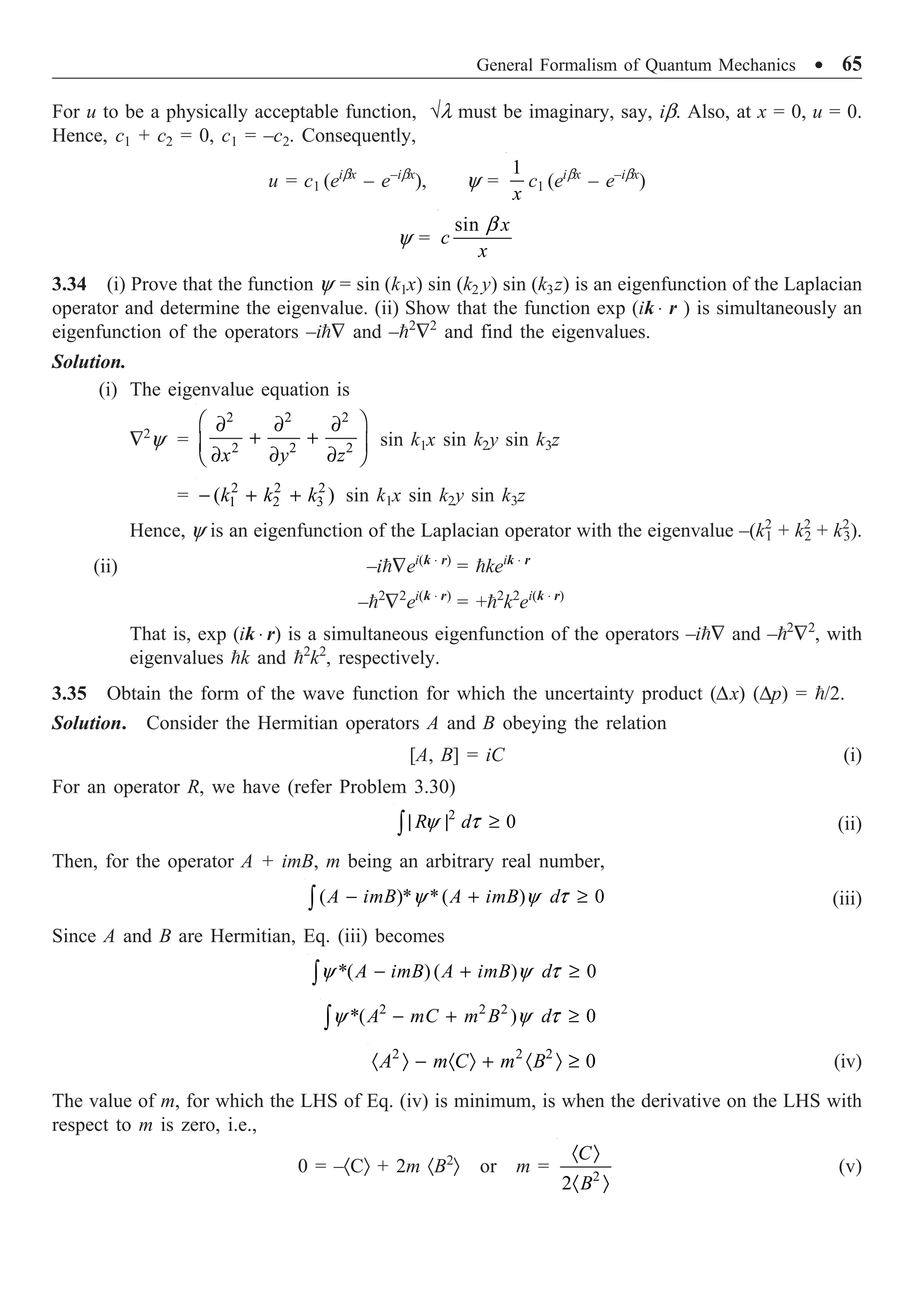 General Formalism of Quantum Mechanics ∑ 65
For u to be a physically acceptable function, ÷l must be imaginary, say, ib. Also, at x = 0, u = 0.
Hence, c1 + c2 = 0, c1 = –c2. Consequently,
u = c1 (eibx
– e–ibx
), y =
1
x
c1 (eibx
– e–ibx
)
y =
sin b x
c
x
3.34 (i) Prove that the function y = sin (k1x) sin (k2 y) sin (k3z) is an eigenfunction of the Laplacian
operator and determine the eigenvalue. (ii) Show that the function exp (ik ◊ r ) is simultaneously an
eigenfunction of the operators –i— and –2
—2
and find the eigenvalues.
Solution.
(i) The eigenvalue equation is
—2
y =
2 2 2
2 2 2
Ê ˆ
∂ ∂ ∂
+ +
Á ˜
∂ ∂ ∂
Ë ¯
x y z
sin k1x sin k2y sin k3z
= 2 2 2
1 2 3
( )
- + +
k k k sin k1x sin k2y sin k3z
Hence, y is an eigenfunction of the Laplacian operator with the eigenvalue –(k2
1 + k2
2 + k2
3).
(ii) –i—ei(k ◊ r)
= keik ◊ r
–2
—2
ei(k ◊ r)
= +2
k2
ei(k ◊ r)
That is, exp (ik ◊ r) is a simultaneous eigenfunction of the operators –i— and –2
—2
, with
eigenvalues k and 2
k2
, respectively.
3.35 Obtain the form of the wave function for which the uncertainty product (Dx) (Dp) = /2.
Solution. Consider the Hermitian operators A and B obeying the relation
[A, B] = iC (i)
For an operator R, we have (refer Problem 3.30)
2
0
y t
| | ≥
Ú R d (ii)
Then, for the operator A + imB, m being an arbitrary real number,
( )* *( ) 0
y y t
- + ≥
Ú A imB A imB d (iii)
Since A and B are Hermitian, Eq. (iii) becomes
*( ) ( ) 0
y y t
- + ≥
Ú A imB A imB d
2 2 2
*( ) 0
y y t
- + ≥
Ú A mC m B d
2 2 2
0
· Ò - · Ò + · Ò ≥
A m C m B (iv)
The value of m, for which the LHS of Eq. (iv) is minimum, is when the derivative on the LHS with
respect to m is zero, i.e.,
0 = –·CÒ + 2m ·B2
Ò or m = 2
2
· Ò
· Ò
C
B
(v)
 
