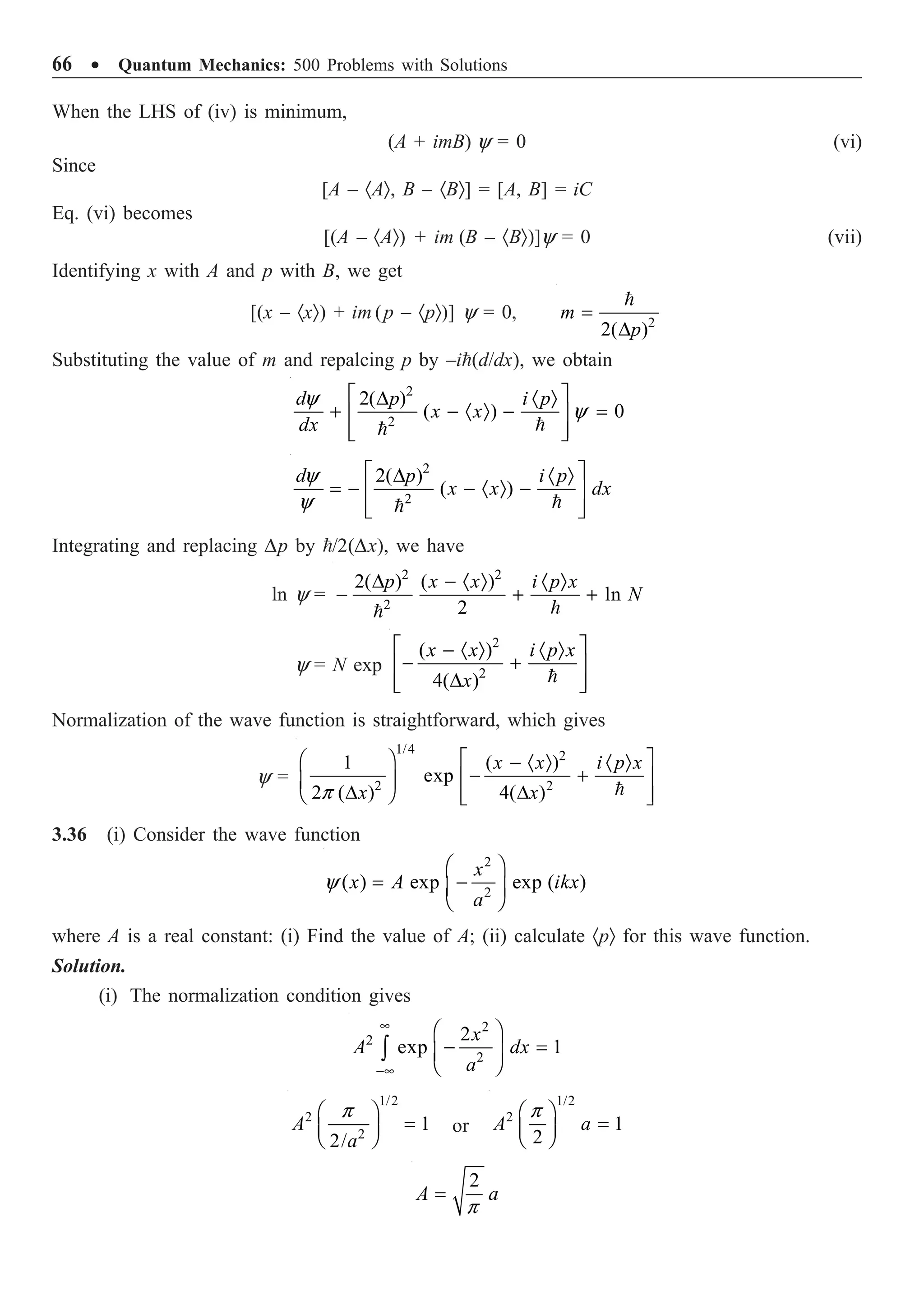 66 ∑ Quantum Mechanics: 500 Problems with Solutions
When the LHS of (iv) is minimum,
(A + imB) y = 0 (vi)
Since
[A – ·AÒ, B – ·BÒ] = [A, B] = iC
Eq. (vi) becomes
[(A – ·AÒ) + im (B – ·BÒ)]y = 0 (vii)
Identifying x with A and p with B, we get
[(x – ·xÒ) + im (p – ·pÒ)] y = 0, 2
2( )
=
D

m
p
Substituting the value of m and repalcing p by –i(d/dx), we obtain
2
2
2( )
( ) 0
y
y
È ˘
D · Ò
+ - · Ò - =
Í ˙
Í ˙
Î ˚


d p i p
x x
dx
2
2
2( )
( )
y
y
È ˘
D · Ò
= - - · Ò -
Í ˙
Í ˙
Î ˚


d p i p
x x dx
Integrating and replacing Dp by /2(Dx), we have
ln y =
2 2
2
2( ) ( )
ln
2
D - · Ò · Ò
- + +


p x x i p x
N
y = N exp
2
2
( )
4( )
È ˘
- · Ò · Ò
- +
Í ˙
D
Í ˙
Î ˚

x x i p x
x
Normalization of the wave function is straightforward, which gives
y =
1/4 2
2 2
1 ( )
exp
2 ( ) 4( )
p
È ˘
Ê ˆ - · Ò · Ò
- +
Í ˙
Á ˜
D D
Ë ¯ Í ˙
Î ˚

x x i p x
x x
3.36 (i) Consider the wave function
2
2
( ) exp exp ( )
y
Ê ˆ
= -
Á ˜
Ë ¯
x
x A ikx
a
where A is a real constant: (i) Find the value of A; (ii) calculate ·pÒ for this wave function.
Solution.
(i) The normalization condition gives
2
2
2
2
exp 1
•
-•
Ê ˆ
- =
Á ˜
Ë ¯
Ú
x
A dx
a
1/2
2
2
1
2/
p
Ê ˆ
=
Á ˜
Ë ¯
A
a
or
1/2
2
1
2
p
Ê ˆ
=
Á ˜
Ë ¯
A a
2
p
=
A a
 