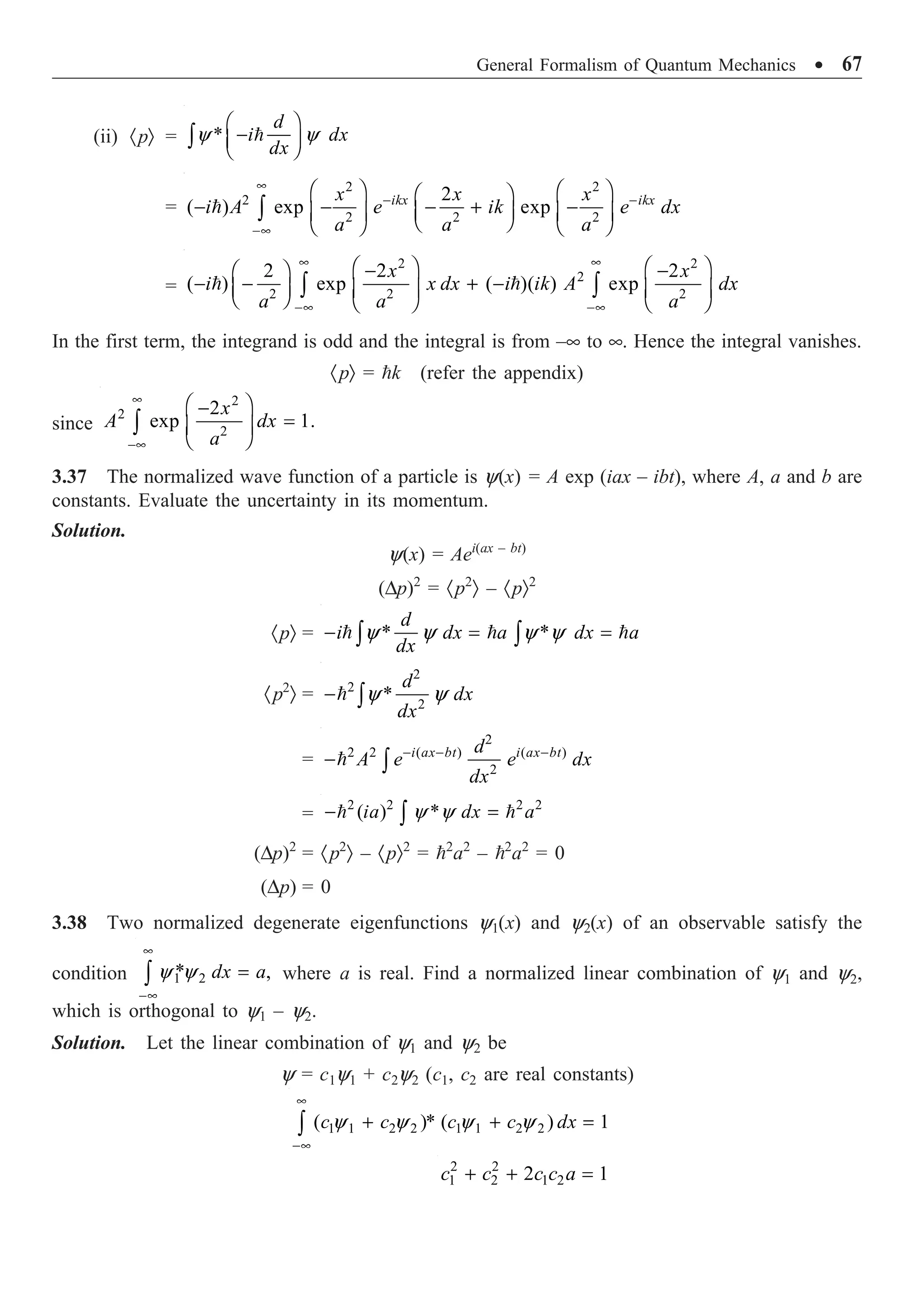 General Formalism of Quantum Mechanics ∑ 67
(ii) ·pÒ = *
y y
Ê ˆ
-
Á ˜
Ë ¯
Ú 
d
i dx
dx
= 
2 2
2
2 2 2
2
( ) exp exp
ikx ikx
x x x
i A e ik e dx
a a a
•
- -
-•
Ê ˆ Ê ˆ
Ê ˆ
- - - + -
Á ˜
Á ˜ Á ˜
Ë ¯
Ë ¯ Ë ¯
Ú
=
• •
-• -•
Ê ˆ Ê ˆ
- -
Ê ˆ
- - + -
Á ˜ Á ˜ Á ˜
Ë ¯ Ë ¯ Ë ¯
Ú Ú
 
2 2
2
2 2 2
2 2 2
( ) exp ( )( ) exp
x x
i x dx i ik A dx
a a a
In the first term, the integrand is odd and the integral is from –• to •. Hence the integral vanishes.
·pÒ = k (refer the appendix)
since
2
2
2
2
exp 1.
x
A dx
a
•
-•
Ê ˆ
-
=
Á ˜
Ë ¯
Ú
3.37 The normalized wave function of a particle is y(x) = A exp (iax – ibt), where A, a and b are
constants. Evaluate the uncertainty in its momentum.
Solution.
y(x) = Aei(ax – bt)
(Dp)2
= ·p2
Ò – ·pÒ2
·pÒ = * *
y y y y
- = =
Ú Ú
  
d
i dx a dx a
dx
·p2
Ò =
2
2
2
*
y y
- Ú

d
dx
dx
=
2
2 2 ( ) ( )
2
- - -
- Ú
 i ax bt i ax bt
d
A e e dx
dx
=
2 2 2 2
( ) *
y y
- =
Ú
 
ia dx a
(Dp)2
= ·p2
Ò – ·pÒ2
= 2
a2
– 2
a2
= 0
(Dp) = 0
3.38 Two normalized degenerate eigenfunctions y1(x) and y2(x) of an observable satisfy the
condition 1 2
* ,
y y
•
-•
=
Ú dx a where a is real. Find a normalized linear combination of y1 and y2,
which is orthogonal to y1 – y2.
Solution. Let the linear combination of y1 and y2 be
y = c1y1 + c2y2 (c1, c2 are real constants)
1 1 2 2 1 1 2 2
( )* ( ) 1
y y y y
•
-•
+ + =
Ú c c c c dx
2 2
1 2 1 2
2 1
+ + =
c c c c a
 