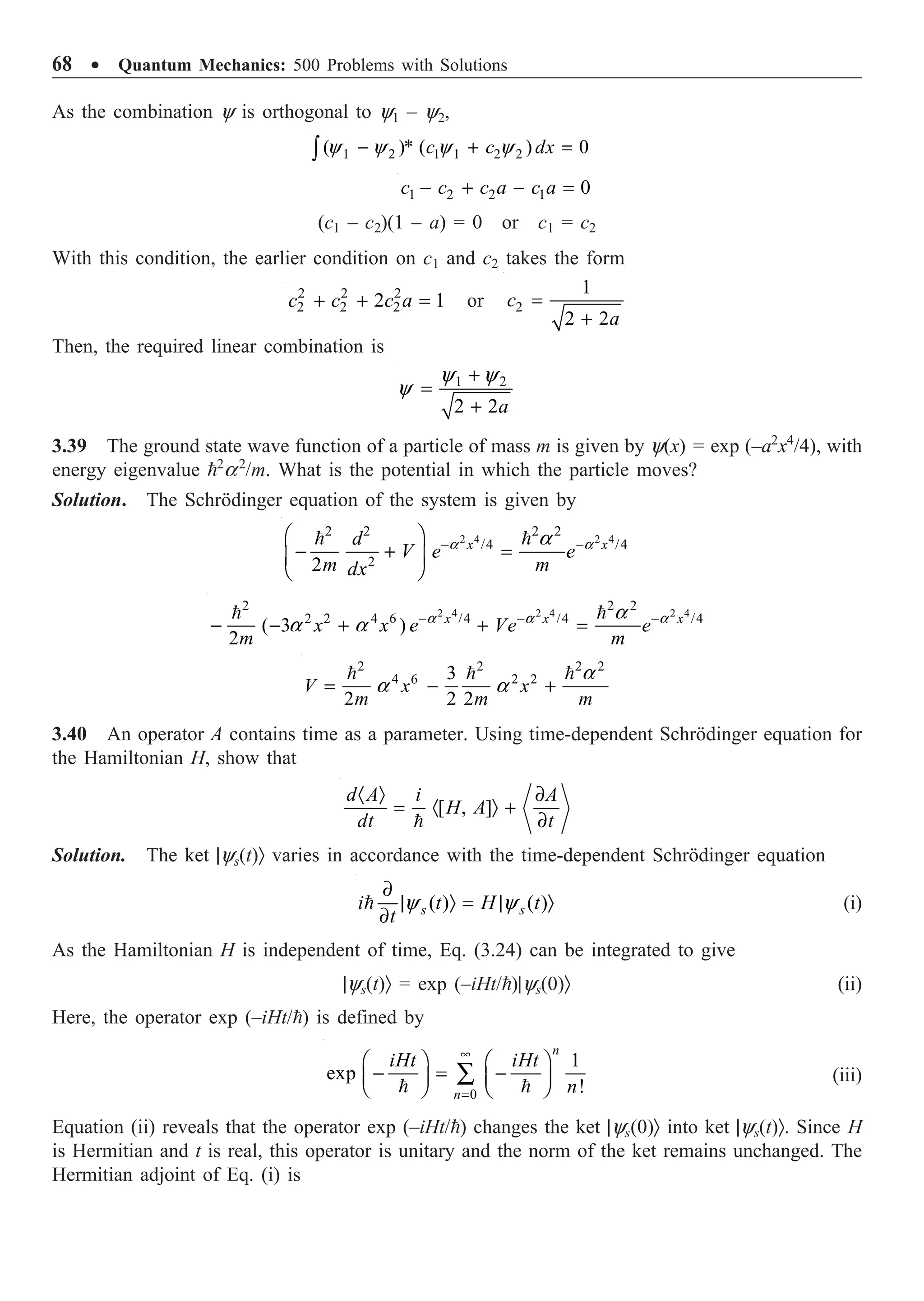 68 ∑ Quantum Mechanics: 500 Problems with Solutions
As the combination y is orthogonal to y1 – y2,
1 2 1 1 2 2
( )* ( ) 0
y y y y
- + =
Ú c c dx
1 2 2 1 0
- + - =
c c c a c a
(c1 – c2)(1 – a) = 0 or c1 = c2
With this condition, the earlier condition on c1 and c2 takes the form
2 2 2
2 2 2
2 1
+ + =
c c c a or 2
1
2 2
=
+
c
a
Then, the required linear combination is
1 2
2 2
y y
y
+
=
+ a
3.39 The ground state wave function of a particle of mass m is given by y(x) = exp (–a2
x4
/4), with
energy eigenvalue 2
a2
/m. What is the potential in which the particle moves?
Solution. The Schrödinger equation of the system is given by
2 4 2 4
2 2 2 2
/4 /4
2
2
a a
a
- -
Ê ˆ
- + =
Á ˜
Ë ¯
 
x x
d
V e e
m m
dx
2 4 2 4 2 4
2 2 2
2 2 4 6 /4 /4 /4
( 3 )
2
a a a
a
a a - - -
- - + + =
 
x x x
x x e Ve e
m m
2 2 2 2
4 6 2 2
3
2 2 2
a
a a
= - +
  
V x x
m m m
3.40 An operator A contains time as a parameter. Using time-dependent Schrödinger equation for
the Hamiltonian H, show that
[ , ]
· Ò ∂
= · Ò +
∂

d A i A
H A
dt t
Solution. The ket |ys(t)Ò varies in accordance with the time-dependent Schrödinger equation
( ) ( )
y y
∂
| Ò = | Ò
∂
 s s
i t H t
t
(i)
As the Hamiltonian H is independent of time, Eq. (3.24) can be integrated to give
|ys(t)Ò = exp (–iHt/)|ys(0)Ò (ii)
Here, the operator exp (–iHt/) is defined by
 
0
1
exp
!
n
n
iHt iHt
n
•
=
Ê ˆ Ê ˆ
- = -
Á ˜ Á ˜
Ë ¯ Ë ¯
Â (iii)
Equation (ii) reveals that the operator exp (–iHt/) changes the ket |ys(0)Ò into ket |ys(t)Ò. Since H
is Hermitian and t is real, this operator is unitary and the norm of the ket remains unchanged. The
Hermitian adjoint of Eq. (i) is
 