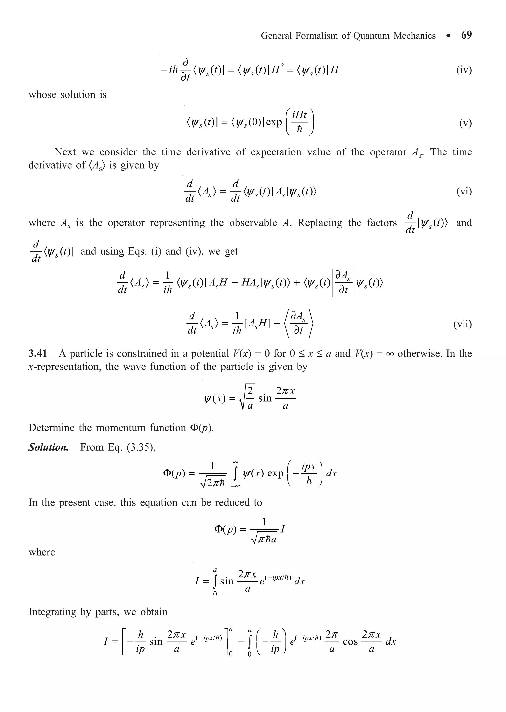 General Formalism of Quantum Mechanics ∑ 69
†
( ) ( ) ( )
y y y
∂
- · | = · | = · |
∂
 s s s
i t t H t H
t
(iv)
whose solution is
( ) (0) exp
y y
Ê ˆ
· | = · | Á ˜
Ë ¯

s s
iHt
t (v)
Next we consider the time derivative of expectation value of the operator As. The time
derivative of ·AsÒ is given by
( ) ( )
y y
· Ò = · | | Ò
s s s s
d d
A t A t
dt dt
(vi)
where As is the operator representing the observable A. Replacing the factors ( )
y
| Ò
s
d
t
dt
and
( )
y
· |
s
d
t
dt
and using Eqs. (i) and (iv), we get
1
( ) ( ) ( ) ( )
y y y y
∂
· Ò = · | - | Ò + · Ò
∂

s
s s s s s s s
A
d
A t A H HA t t t
dt i t
1
[ ]
∂
· Ò = +
∂

s
s s
A
d
A A H
dt i t
(vii)
3.41 A particle is constrained in a potential V(x) = 0 for 0 £ x £ a and V(x) = • otherwise. In the
x-representation, the wave function of the particle is given by
2 2
( ) sin
p
y =
x
x
a a
Determine the momentum function F(p).
Solution. From Eq. (3.35),


1
( ) ( ) exp
2
ipx
p x dx
y
p
•
-•
Ê ˆ
F = -
Á ˜
Ë ¯
Ú
In the present case, this equation can be reduced to
1
( )
p
F =

p I
a
where
( / )
0
2
sin
a
ipx
x
I e dx
a
p -
= Ú

Integrating by parts, we obtain
( / ) ( / )
0 0
2 2 2
sin cos
a a
ipx ipx
x x
I e e dx
ip a ip a a
p p p
- -
È ˘ Ê ˆ
= - - -
Á ˜
Í ˙ Ë ¯
Î ˚
Ú
 
 
 