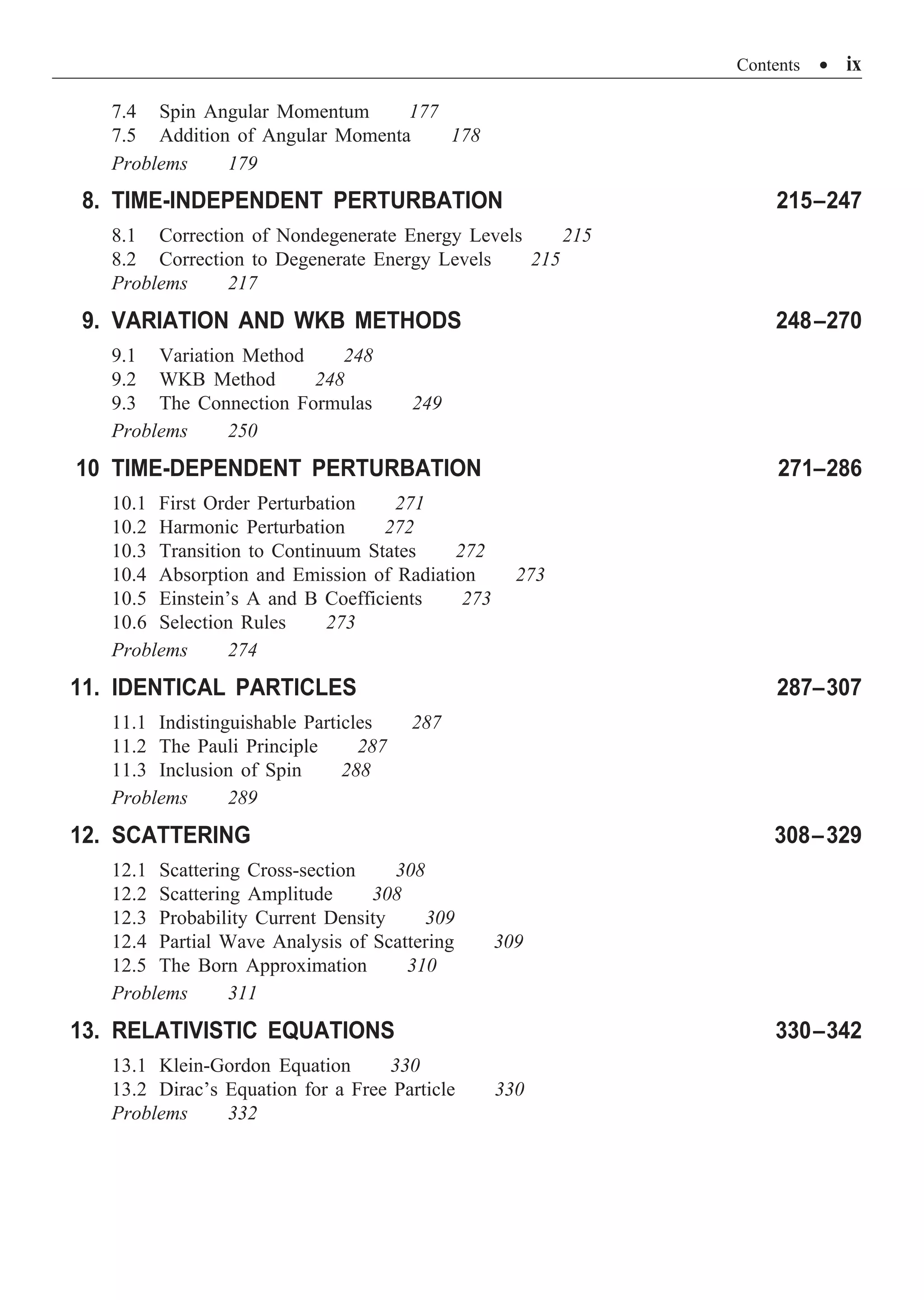 Contents ∑ ix
7.4 Spin Angular Momentum 177
7.5 Addition of Angular Momenta 178
Problems 179
8. TIME-INDEPENDENT PERTURBATION 215–247
8.1 Correction of Nondegenerate Energy Levels 215
8.2 Correction to Degenerate Energy Levels 215
Problems 217
9. VARIATION AND WKB METHODS 248–270
9.1 Variation Method 248
9.2 WKB Method 248
9.3 The Connection Formulas 249
Problems 250
10 TIME-DEPENDENT PERTURBATION 271–286
10.1 First Order Perturbation 271
10.2 Harmonic Perturbation 272
10.3 Transition to Continuum States 272
10.4 Absorption and Emission of Radiation 273
10.5 Einstein’s A and B Coefficients 273
10.6 Selection Rules 273
Problems 274
11. IDENTICAL PARTICLES 287–307
11.1 Indistinguishable Particles 287
11.2 The Pauli Principle 287
11.3 Inclusion of Spin 288
Problems 289
12. SCATTERING 308–329
12.1 Scattering Cross-section 308
12.2 Scattering Amplitude 308
12.3 Probability Current Density 309
12.4 Partial Wave Analysis of Scattering 309
12.5 The Born Approximation 310
Problems 311
13. RELATIVISTIC EQUATIONS 330–342
13.1 Klein-Gordon Equation 330
13.2 Dirac’s Equation for a Free Particle 330
Problems 332
 