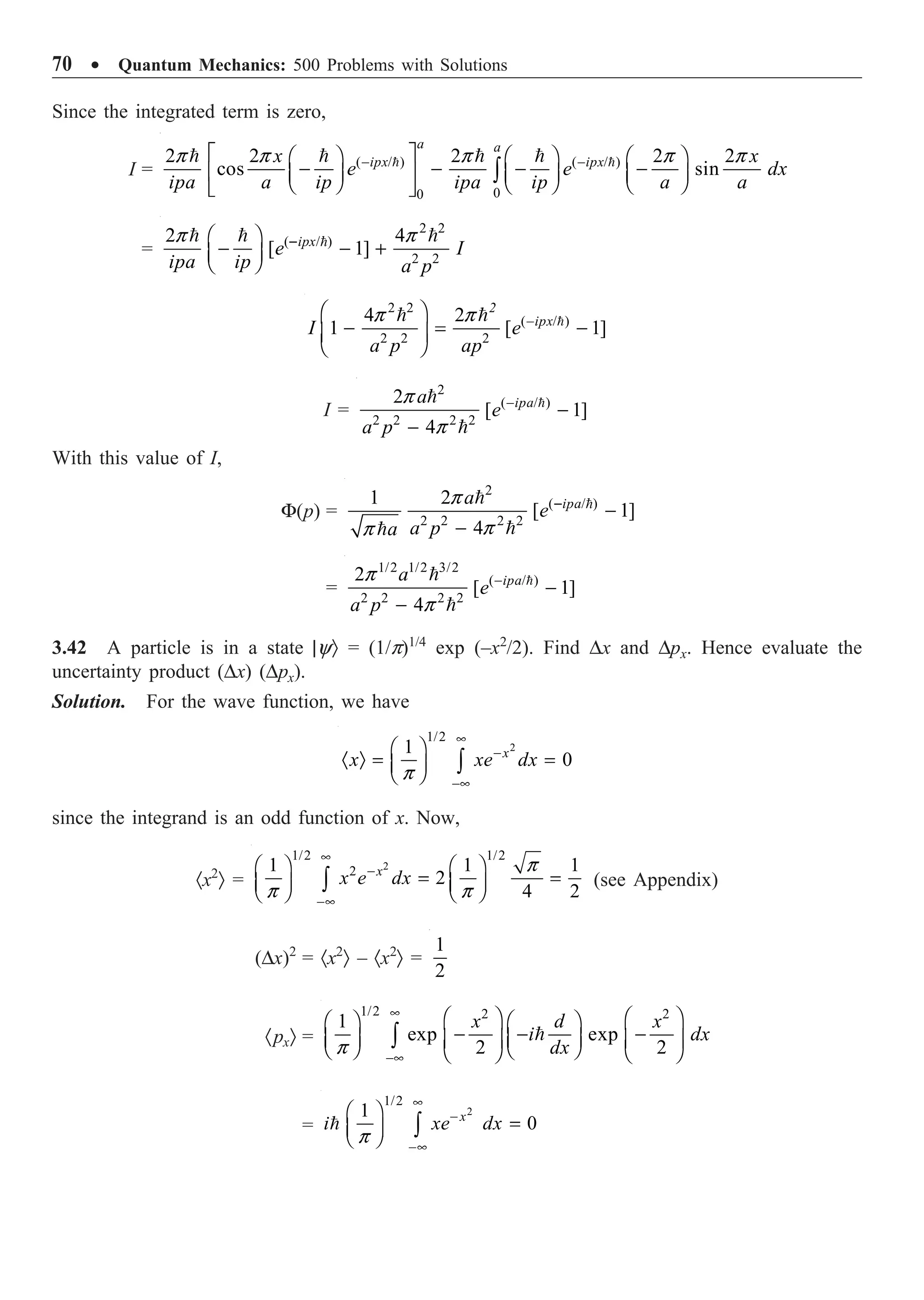 70 ∑ Quantum Mechanics: 500 Problems with Solutions
Since the integrated term is zero,
I = ( / ) ( / )
0
0
2 2 2 2 2
cos sin
a a
ipx ipx
x x
e e dx
ipa a ip ipa ip a a
p p p p p
- -
È ˘
Ê ˆ Ê ˆ Ê ˆ
- - - -
Í ˙
Á ˜ Á ˜ Á ˜
Ë ¯ Ë ¯ Ë ¯
Î ˚
Ú
 
   
=
2 2
( / )
2 2
2 4
[ 1]
ipx
e I
ipa ip a p
p p
-
Ê ˆ
- - +
Á ˜
Ë ¯

  
2 2
( / )
2 2 2
4 2
1 [ 1]
2
ipx
I e
a p ap
p p -
Ê ˆ
- = -
Á ˜
Ë ¯

 
I =
2
( / )
2 2 2 2
2
[ 1]
4
ipa
a
e
a p
p
p
-
-
-



With this value of I,
F(p) =
2
( / )
2 2 2 2
1 2
[ 1]
4
ipa
a
e
a p
a
p
p
p
-
-
-




=
1/2 1/2 3/2
( / )
2 2 2 2
2
[ 1]
4
ipa
a
e
a p
p
p
-
-
-



3.42 A particle is in a state |yÒ = (1/p)1/4
exp (–x2
/2). Find Dx and Dpx. Hence evaluate the
uncertainty product (Dx) (Dpx).
Solution. For the wave function, we have
2
1/2
1
0
x
x xe dx
p
•
-
-•
Ê ˆ
· Ò = =
Á ˜
Ë ¯ Ú
since the integrand is an odd function of x. Now,
·x2
Ò =
2
1/2 1/2
2
1 1 1
2
4 2
p
p p
•
-
-•
Ê ˆ Ê ˆ
= =
Á ˜ Á ˜
Ë ¯ Ë ¯
Ú
x
x e dx (see Appendix)
(Dx)2
= ·x2
Ò – ·x2
Ò =
1
2
·pxÒ = 
1/2 2 2
1
exp exp
2 2
x d x
i dx
dx
p
•
-•
Ê ˆ Ê ˆ
Ê ˆ Ê ˆ
- - -
Á ˜ Á ˜
Á ˜ Á ˜
Ë ¯ Ë ¯
Ë ¯ Ë ¯
Ú
=
2
1/2
1
0
x
i xe dx
p
•
-
-•
Ê ˆ
=
Á ˜
Ë ¯ Ú

 