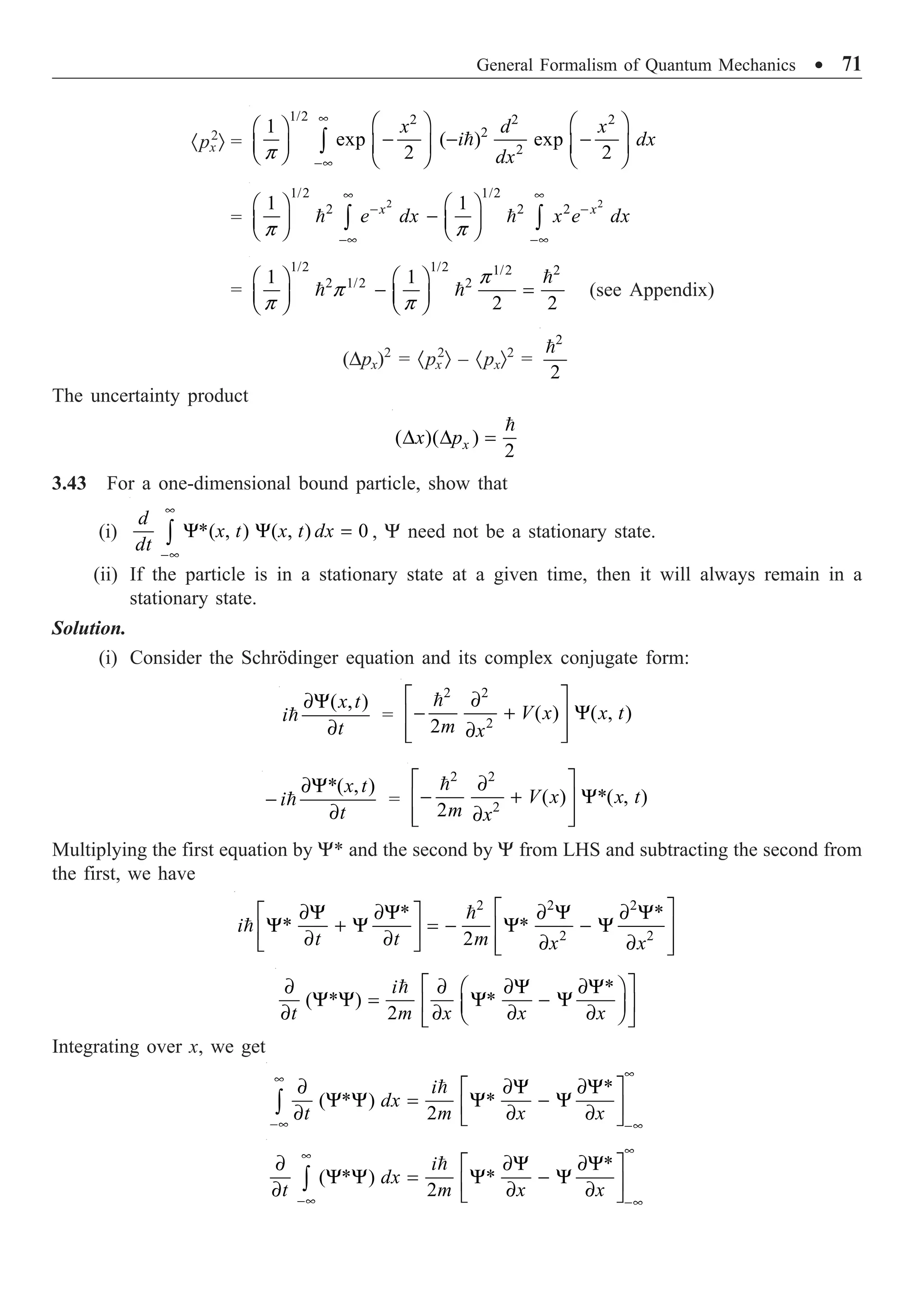 General Formalism of Quantum Mechanics ∑ 71
·px
2
Ò = 
1/2 2 2 2
2
2
1
exp ( ) exp
2 2
x d x
i dx
dx
p
•
-•
Ê ˆ Ê ˆ
Ê ˆ
- - -
Á ˜ Á ˜ Á ˜
Ë ¯ Ë ¯ Ë ¯
Ú
=
2 2
1/2 1/2
2 2 2
1 1
x x
e dx x e dx
p p
• •
- -
-• -•
Ê ˆ Ê ˆ
-
Á ˜ Á ˜
Ë ¯ Ë ¯
Ú Ú
 
=
1/2 1/2 1/2 2
2 1/2 2
1 1
2 2
p
p
p p
Ê ˆ Ê ˆ
- =
Á ˜ Á ˜
Ë ¯ Ë ¯

  (see Appendix)
(Dpx)2
= ·px
2
Ò – ·pxÒ2
=
2
2

The uncertainty product
( )( )
2
D D =

x
x p
3.43 For a one-dimensional bound particle, show that
(i) *( , ) ( , ) 0
•
-•
Y Y =
Ú
d
x t x t dx
dt
, Y need not be a stationary state.
(ii) If the particle is in a stationary state at a given time, then it will always remain in a
stationary state.
Solution.
(i) Consider the Schrödinger equation and its complex conjugate form:
( , )
∂Y
∂

x t
i
t
=
2 2
2
( ) ( , )
2
È ˘
∂
- + Y
Í ˙
∂
Í ˙
Î ˚

V x x t
m x
*( , )
∂Y
-
∂

x t
i
t
=
2 2
2
( ) *( , )
2
È ˘
∂
- + Y
Í ˙
∂
Í ˙
Î ˚

V x x t
m x
Multiplying the first equation by Y* and the second by Y from LHS and subtracting the second from
the first, we have
2 2 2
2 2
* *
* *
2
È ˘
∂Y ∂Y ∂ Y ∂ Y
È ˘
Y + Y = - Y - Y
Í ˙
Í ˙
∂ ∂ ∂ ∂
Î ˚ Í ˙
Î ˚


i
t t m x x
*
( * ) *
2
È ˘
∂ ∂ ∂Y ∂Y
Ê ˆ
Y Y = Y - Y
Í ˙
Á ˜
∂ ∂ ∂ ∂
Ë ¯
Î ˚

i
t m x x x
Integrating over x, we get
*
( * ) *
2
•
•
-• -•
∂ ∂Y ∂Y
È ˘
Y Y = Y - Y
Í ˙
∂ ∂ ∂
Î ˚
Ú

i
dx
t m x x
*
( * ) *
2
•
•
-• -•
∂ ∂Y ∂Y
È ˘
Y Y = Y - Y
Í ˙
∂ ∂ ∂
Î ˚
Ú

i
dx
t m x x
 