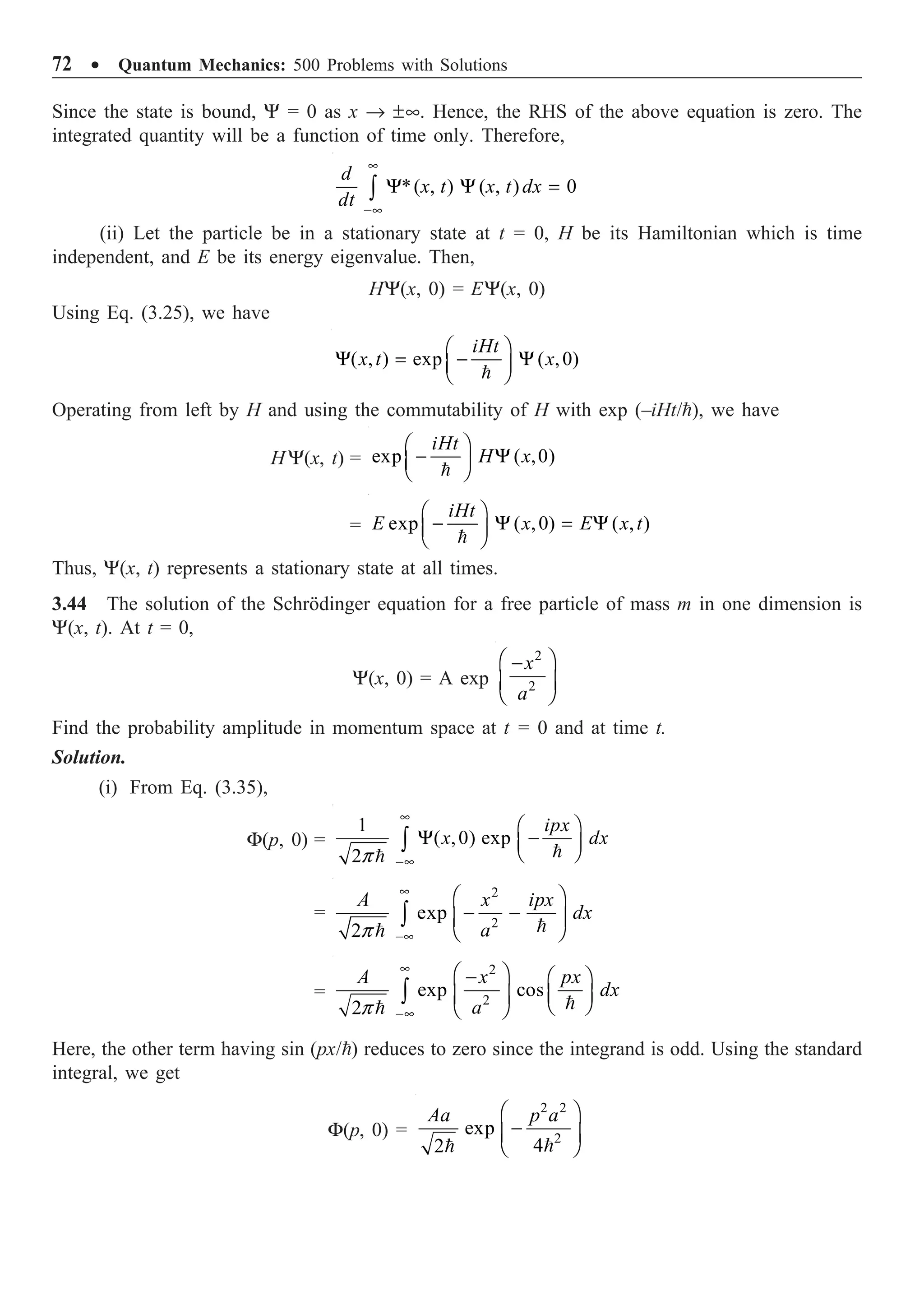 72 ∑ Quantum Mechanics: 500 Problems with Solutions
Since the state is bound, Y = 0 as x Æ ±•. Hence, the RHS of the above equation is zero. The
integrated quantity will be a function of time only. Therefore,
*( , ) ( , ) 0
•
-•
Y Y =
Ú
d
x t x t dx
dt
(ii) Let the particle be in a stationary state at t = 0, H be its Hamiltonian which is time
independent, and E be its energy eigenvalue. Then,
HY(x, 0) = EY(x, 0)
Using Eq. (3.25), we have
( , ) exp ( ,0)
Ê ˆ
Y = - Y
Á ˜
Ë ¯

iHt
x t x
Operating from left by H and using the commutability of H with exp (–iHt/), we have
H Y(x, t) = exp ( ,0)
Ê ˆ
- Y
Á ˜
Ë ¯

iHt
H x
= exp ( ,0) ( , )
Ê ˆ
- Y = Y
Á ˜
Ë ¯

iHt
E x E x t
Thus, Y(x, t) represents a stationary state at all times.
3.44 The solution of the Schrödinger equation for a free particle of mass m in one dimension is
Y(x, t). At t = 0,
Y(x, 0) = A exp
2
2
Ê ˆ
-
Á ˜
Ë ¯
x
a
Find the probability amplitude in momentum space at t = 0 and at time t.
Solution.
(i) From Eq. (3.35),
F(p, 0) =
1
( ,0) exp
2p
•
-•
Ê ˆ
Y -
Á ˜
Ë ¯
Ú 

ipx
x dx
=
2
2
exp
2p
•
-•
Ê ˆ
- -
Á ˜
Ë ¯
Ú 

A x ipx
dx
a
=
2
2
exp cos
2p
•
-•
Ê ˆ
- Ê ˆ
Á ˜
Á ˜ Ë ¯
Ë ¯
Ú 

A x px
dx
a
Here, the other term having sin (px/) reduces to zero since the integrand is odd. Using the standard
integral, we get
F(p, 0) =
2 2
2
exp
4
2
Ê ˆ
-
Á ˜
Ë ¯


Aa p a
 