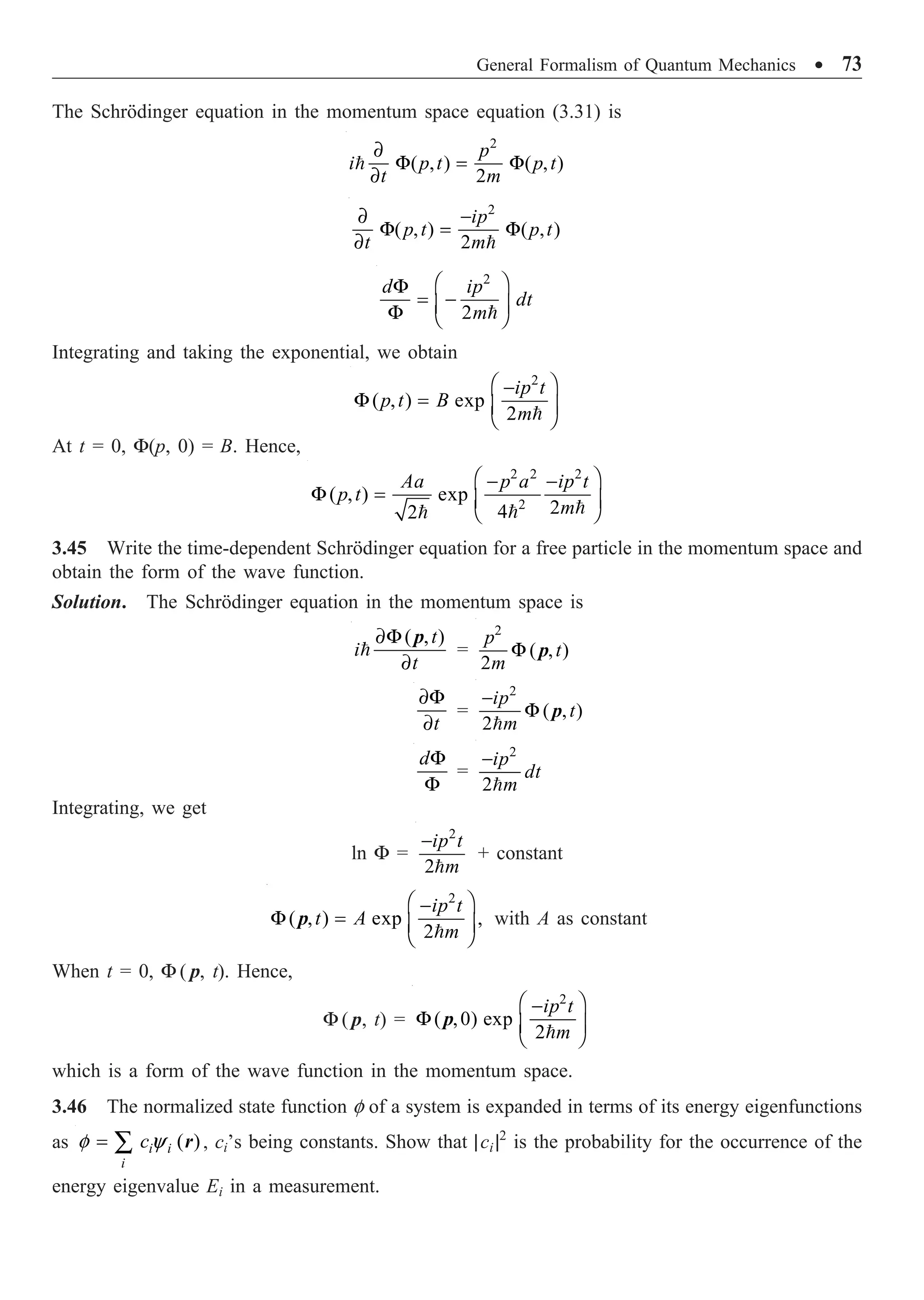 General Formalism of Quantum Mechanics ∑ 73
The Schrödinger equation in the momentum space equation (3.31) is
2
( , ) ( , )
2
∂
F = F
∂

p
i p t p t
t m
2
( , ) ( , )
2
∂ -
F = F
∂ 
ip
p t p t
t m
2
2
Ê ˆ
F
= -
Á ˜
F Ë ¯

d ip
dt
m
Integrating and taking the exponential, we obtain
2
( , ) exp
2
Ê ˆ
-
F = Á ˜
Ë ¯

ip t
p t B
m
At t = 0, F(p, 0) = B. Hence,
2 2 2
2
( , ) exp
2
4
2
Ê ˆ
- -
F = Á ˜
Ë ¯



Aa p a ip t
p t
m
3.45 Write the time-dependent Schrödinger equation for a free particle in the momentum space and
obtain the form of the wave function.
Solution. The Schrödinger equation in the momentum space is
( , )
∂F
∂

t
i
t
p
=
2
( , )
2
F
p
t
m
p
∂F
∂t
=
2
( , )
2
-
F

ip
t
m
p
F
F
d
=
2
2
-

ip
dt
m
Integrating, we get
ln F =
2
2
-

ip t
m
+ constant
2
( , ) exp ,
2
Ê ˆ
-
F = Á ˜
Ë ¯

ip t
t A
m
p with A as constant
When t = 0, F ( p, t). Hence,
F ( p, t) =
2
( ,0) exp
2
Ê ˆ
-
F Á ˜
Ë ¯

ip t
m
p
which is a form of the wave function in the momentum space.
3.46 The normalized state function f of a system is expanded in terms of its energy eigenfunctions
as ( )
f y
= Â i i
i
c r , ci’s being constants. Show that |ci |2
is the probability for the occurrence of the
energy eigenvalue Ei in a measurement.
 
