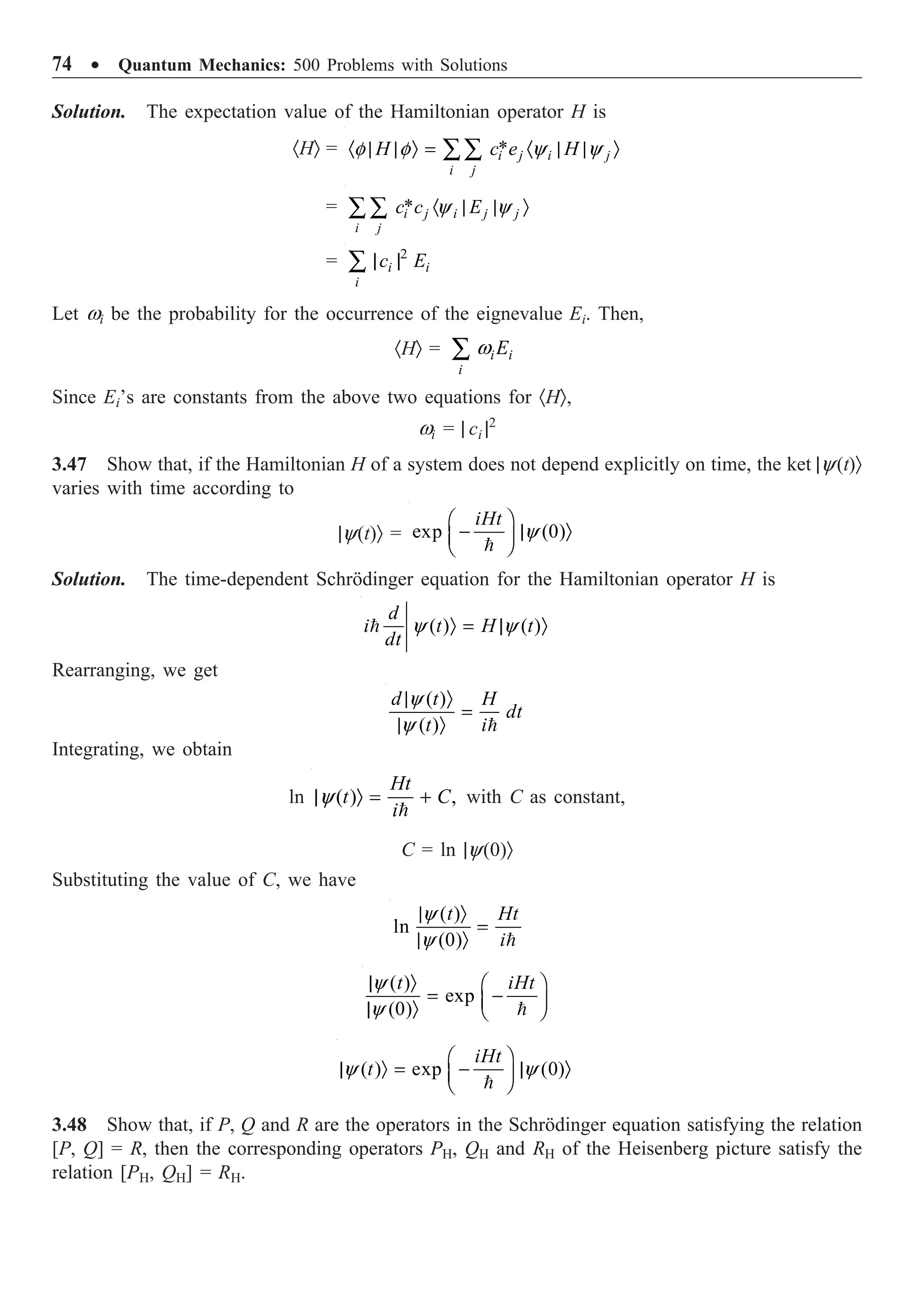 74 ∑ Quantum Mechanics: 500 Problems with Solutions
Solution. The expectation value of the Hamiltonian operator H is
·HÒ = *
i j i j
i j
H c e H
f f y y
· | | Ò = · | | Ò
ÂÂ
= * y y
· | | Ò
ÂÂ i j i j j
i j
c c E
= 2
| |
Â i i
i
c E
Let wi be the probability for the occurrence of the eignevalue Ei. Then,
·HÒ = w
Â i i
i
E
Since Ei’s are constants from the above two equations for ·HÒ,
wi = | ci |2
3.47 Show that, if the Hamiltonian H of a system does not depend explicitly on time, the ket |y(t)Ò
varies with time according to
|y(t)Ò = exp (0)
y
Ê ˆ
- | Ò
Á ˜
Ë ¯

iHt
Solution. The time-dependent Schrödinger equation for the Hamiltonian operator H is
( ) ( )
y y
Ò = | Ò

d
i t H t
dt
Rearranging, we get
( )
( )
y
y
| Ò
=
| Ò 
d t H
dt
t i
Integrating, we obtain
ln

( ) ,
Ht
t C
i
y
| Ò = + with C as constant,
C = ln |y(0)Ò
Substituting the value of C, we have
( )
ln
(0)
y
y
| Ò
=
| Ò 
t Ht
i
( )
exp
(0)
y
y
| Ò Ê ˆ
= -
Á ˜
| Ò Ë ¯

t iHt
( ) exp (0)
y y
Ê ˆ
| Ò = - | Ò
Á ˜
Ë ¯

iHt
t
3.48 Show that, if P, Q and R are the operators in the Schrödinger equation satisfying the relation
[P, Q] = R, then the corresponding operators PH, QH and RH of the Heisenberg picture satisfy the
relation [PH, QH] = RH.
 