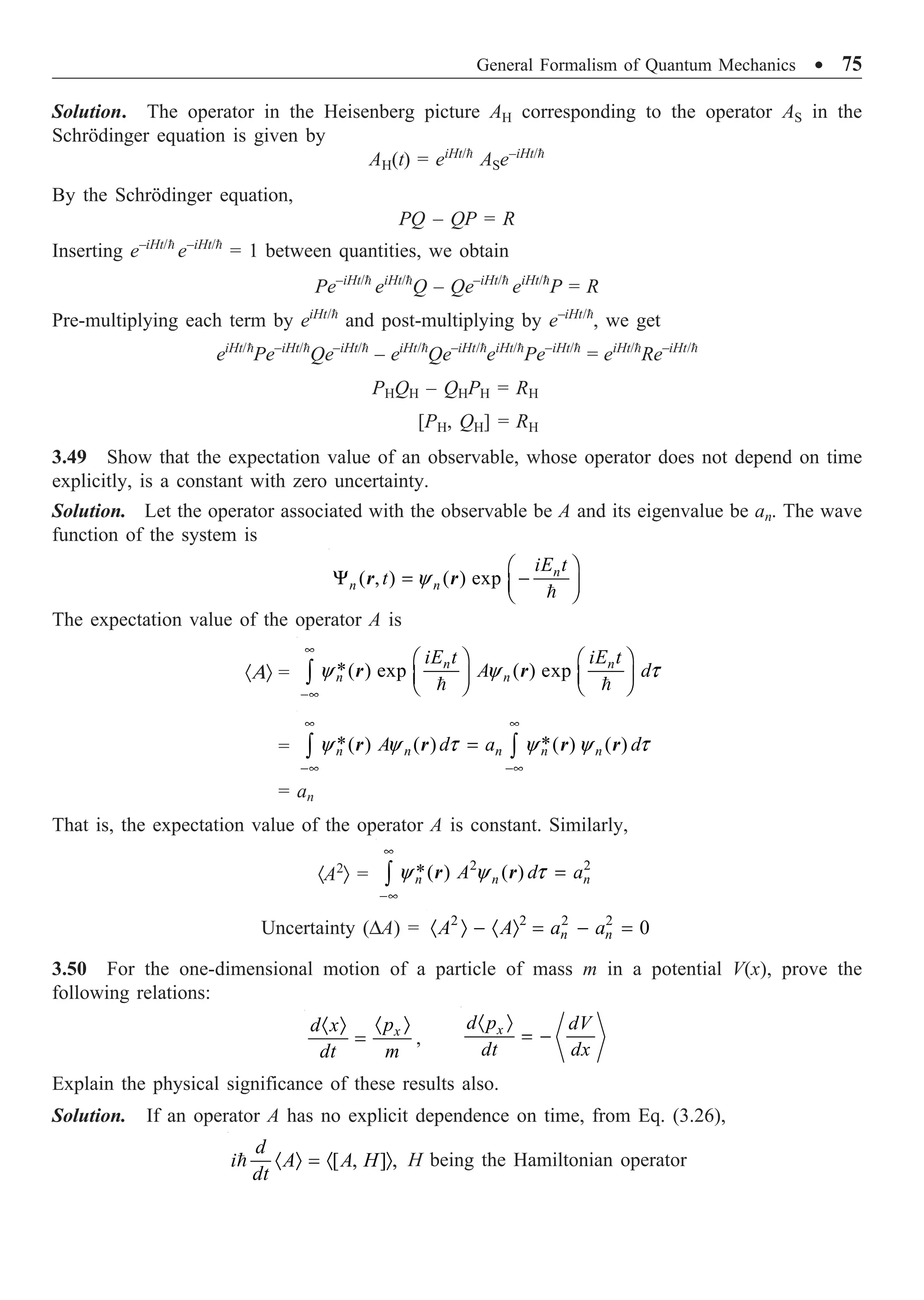 General Formalism of Quantum Mechanics ∑ 75
Solution. The operator in the Heisenberg picture AH corresponding to the operator AS in the
Schrödinger equation is given by
AH(t) = eiHt/
ASe–iHt/
By the Schrödinger equation,
PQ – QP = R
Inserting e–iHt/
e–iHt/
= 1 between quantities, we obtain
Pe–iHt/
eiHt/
Q – Qe–iHt/
eiHt/
P = R
Pre-multiplying each term by eiHt/
and post-multiplying by e–iHt/
, we get
eiHt/
Pe–iHt/
Qe–iHt/
– eiHt/
Qe–iHt/
eiHt/
Pe–iHt/
= eiHt/
Re–iHt/
PHQH – QHPH = RH
[PH, QH] = RH
3.49 Show that the expectation value of an observable, whose operator does not depend on time
explicitly, is a constant with zero uncertainty.
Solution. Let the operator associated with the observable be A and its eigenvalue be an. The wave
function of the system is
( , ) ( ) exp
y
Ê ˆ
Y = -
Á ˜
Ë ¯

n
n n
iE t
t
r r
The expectation value of the operator A is
·AÒ = *( ) exp ( ) exp
y y t
•
-•
Ê ˆ Ê ˆ
Á ˜ Á ˜
Ë ¯ Ë ¯
Ú  
n n
n n
iE t iE t
A d
r r
= * *
( ) ( ) ( ) ( )
y y t y y t
• •
-• -•
=
Ú Ú
n n n n n
A d a d
r r r r
= an
That is, the expectation value of the operator A is constant. Similarly,
·A2
Ò =
2 2
*( ) ( )
y y t
•
-•
=
Ú n n n
A d a
r r
Uncertainty (DA) = 2 2 2 2
0
· Ò - · Ò = - =
n n
A A a a
3.50 For the one-dimensional motion of a particle of mass m in a potential V(x), prove the
following relations:
· Ò
· Ò
= x
p
d x
dt m
,
· Ò
= -
x
d p dV
dt dx
Explain the physical significance of these results also.
Solution. If an operator A has no explicit dependence on time, from Eq. (3.26),
[ , ] ,
· Ò = · Ò

d
i A A H
dt
H being the Hamiltonian operator
 