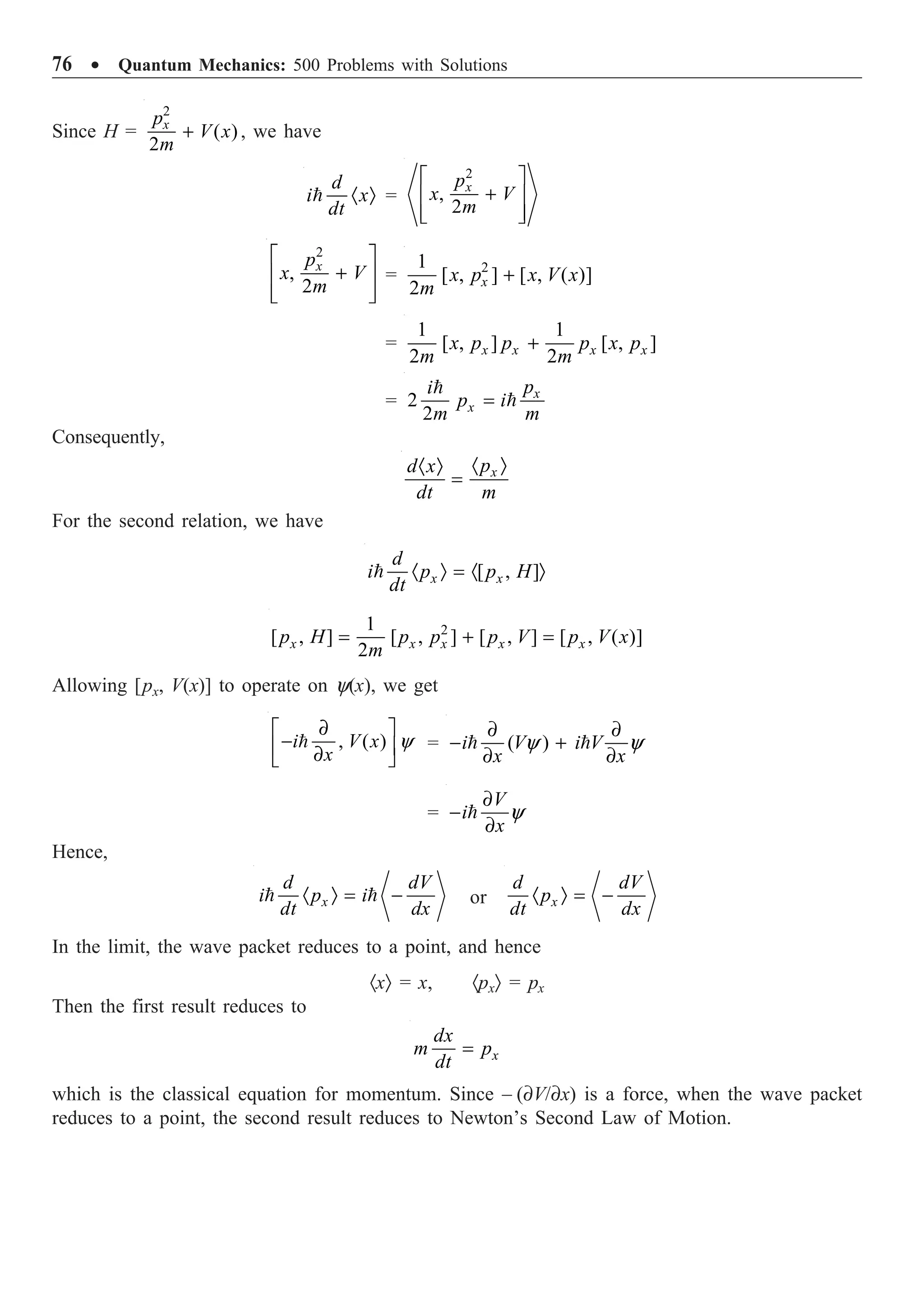 76 ∑ Quantum Mechanics: 500 Problems with Solutions
Since H =
2
( )
2
+
x
p
V x
m
, we have
· Ò

d
i x
dt
=
2
,
2
È ˘
+
Í ˙
Í ˙
Î ˚
x
p
x V
m
2
,
2
È ˘
+
Í ˙
Í ˙
Î ˚
x
p
x V
m
= 2
1
[ , ] [ , ( )]
2
+
x
x p x V x
m
=
1 1
[ , ] [ , ]
2 2
+
x x x x
x p p p x p
m m
= 2
2
=

 x
x
p
i
p i
m m
Consequently,
· Ò
· Ò
= x
p
d x
dt m
For the second relation, we have
[ , ]
· Ò = · Ò
 x x
d
i p p H
dt
2
1
[ , ] [ , ] [ , ] [ , ( )]
2
= + =
x x x x x
p H p p p V p V x
m
Allowing [px, V(x)] to operate on y(x), we get
, ( ) y
∂
È ˘
-
Í ˙
∂
Î ˚

i V x
x
= ( )
y y
∂ ∂
- +
∂ ∂
 
i V i V
x x
= y
∂
-
∂

V
i
x
Hence,
· Ò = -
 
x
d dV
i p i
dt dx
or · Ò = -
x
d dV
p
dt dx
In the limit, the wave packet reduces to a point, and hence
·xÒ = x, ·pxÒ = px
Then the first result reduces to
= x
dx
m p
dt
which is the classical equation for momentum. Since – (∂V/∂x) is a force, when the wave packet
reduces to a point, the second result reduces to Newton’s Second Law of Motion.
 