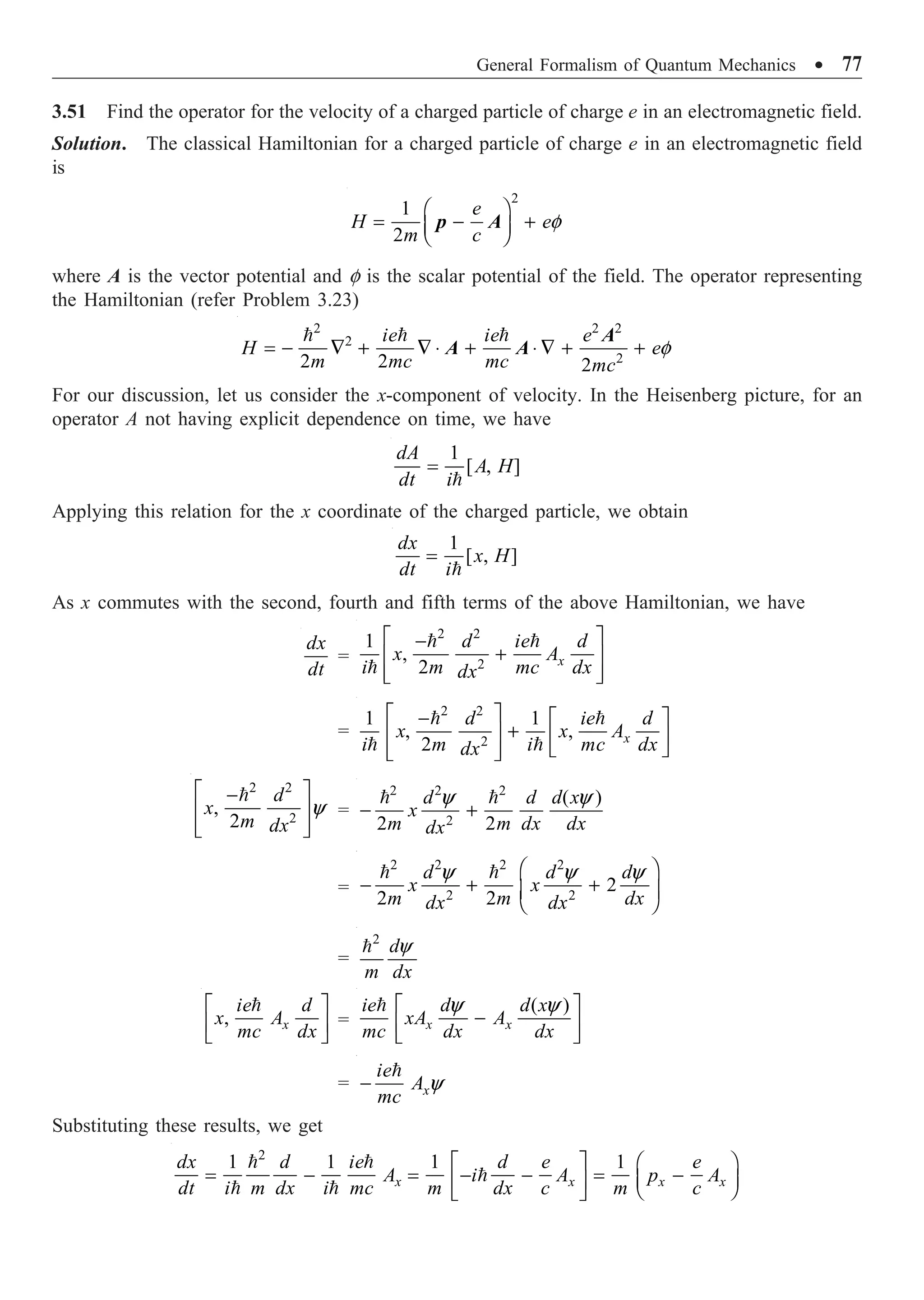 General Formalism of Quantum Mechanics ∑ 77
3.51 Find the operator for the velocity of a charged particle of charge e in an electromagnetic field.
Solution. The classical Hamiltonian for a charged particle of charge e in an electromagnetic field
is
2
1
2
f
Ê ˆ
= - +
Á ˜
Ë ¯
e
H e
m c
p A
where A is the vector potential and f is the scalar potential of the field. The operator representing
the Hamiltonian (refer Problem 3.23)
2 2 2
2
2
2 2 2
f
= - — + — ◊ + ◊ — + +
  
ie ie e
H e
m mc mc mc
A
A A
For our discussion, let us consider the x-component of velocity. In the Heisenberg picture, for an
operator A not having explicit dependence on time, we have
1
[ , ]
=

dA
A H
dt i
Applying this relation for the x coordinate of the charged particle, we obtain
1
[ , ]
=

dx
x H
dt i
As x commutes with the second, fourth and fifth terms of the above Hamiltonian, we have
dx
dt
=
2 2
2
1
,
2
È ˘
-
+
Í ˙
Í ˙
Î ˚
 
 x
d ie d
x A
i m mc dx
dx
=
2 2
2
1 1
, ,
2
È ˘
- È ˘
+
Í ˙ Í ˙
Î ˚
Í ˙
Î ˚
 
  x
d ie d
x x A
i m i mc dx
dx
2 2
2
,
2
y
È ˘
-
Í ˙
Í ˙
Î ˚
 d
x
m dx
=
2 2 2
2
( )
2 2
y y
- +
 
d d d x
x
m m dx dx
dx
=
2 2 2 2
2 2
2
2 2
y y y
Ê ˆ
- + +
Á ˜
Ë ¯
 
d d d
x x
m m dx
dx dx
=
2
y
 d
m dx
,
È ˘
Í ˙
Î ˚

x
ie d
x A
mc dx
=
( )
y y
È ˘
-
Í ˙
Î ˚

x x
ie d d x
xA A
mc dx dx
= y
-

x
ie
A
mc
Substituting these results, we get
2
1 1 1 1
È ˘ Ê ˆ
= - = - - = -
Á ˜
Í ˙ Ë ¯
Î ˚
 

  x x x x
dx d ie d e e
A i A p A
dt i m dx i mc m dx c m c
 