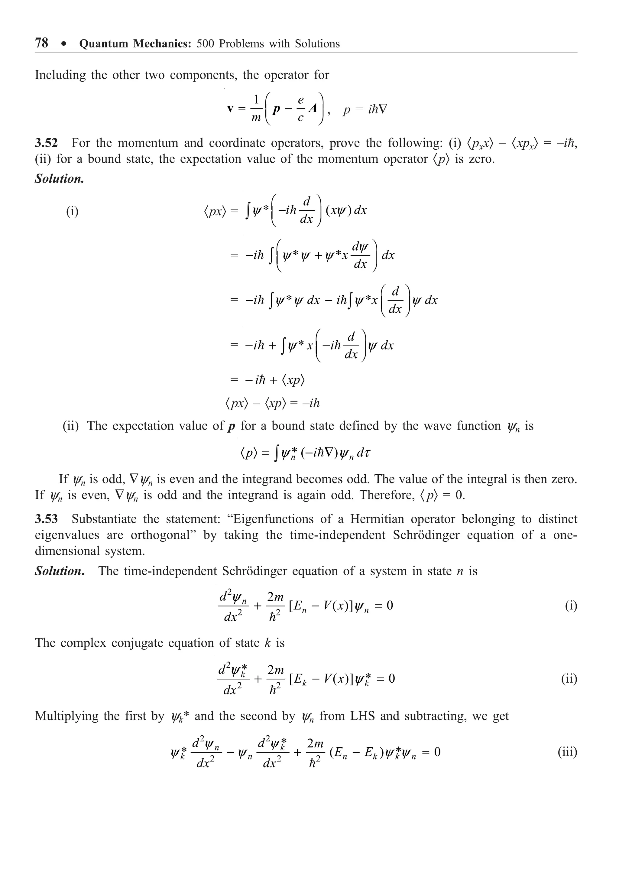 78 ∑ Quantum Mechanics: 500 Problems with Solutions
Including the other two components, the operator for
1 Ê ˆ
= -
Á ˜
Ë ¯
v
e
m c
p A , p = i—
3.52 For the momentum and coordinate operators, prove the following: (i) ·pxxÒ – ·xpxÒ = –i,
(ii) for a bound state, the expectation value of the momentum operator ·pÒ is zero.
Solution.
(i) ·pxÒ = * ( )
y y
Ê ˆ
-
Á ˜
Ë ¯
Ú 
d
i x dx
dx
= * *
y
y y y
Ê ˆ
- +
Á ˜
Ë ¯
Ú

d
i x dx
dx
= * *
y y y y
Ê ˆ
- - Á ˜
Ë ¯
Ú Ú
 
d
i dx i x dx
dx
= *
y y
Ê ˆ
- + -
Á ˜
Ë ¯
Ú
 
d
i x i dx
dx
= - + · Ò

i xp
·pxÒ – ·xpÒ = –i
(ii) The expectation value of p for a bound state defined by the wave function yn is
* ( )
y y t
· Ò = - —
Ú 
n n
p i d
If yn is odd, —yn is even and the integrand becomes odd. The value of the integral is then zero.
If yn is even, —yn is odd and the integrand is again odd. Therefore, · pÒ = 0.
3.53 Substantiate the statement: “Eigenfunctions of a Hermitian operator belonging to distinct
eigenvalues are orthogonal” by taking the time-independent Schrödinger equation of a one-
dimensional system.
Solution. The time-independent Schrödinger equation of a system in state n is
2
2 2
2
[ ( )] 0
y
y
+ - =

n
n n
d m
E V x
dx
(i)
The complex conjugate equation of state k is
2
2 2
* 2
*
[ ( )] 0
y
y
+ - =

k
k k
d m
E V x
dx
(ii)
Multiplying the first by yk* and the second by yn from LHS and subtracting, we get
2 2
2 2 2
* 2
* *
( ) 0
y y
y y y y
- + - =

n k
k n n k k n
d d m
E E
dx dx
(iii)
 