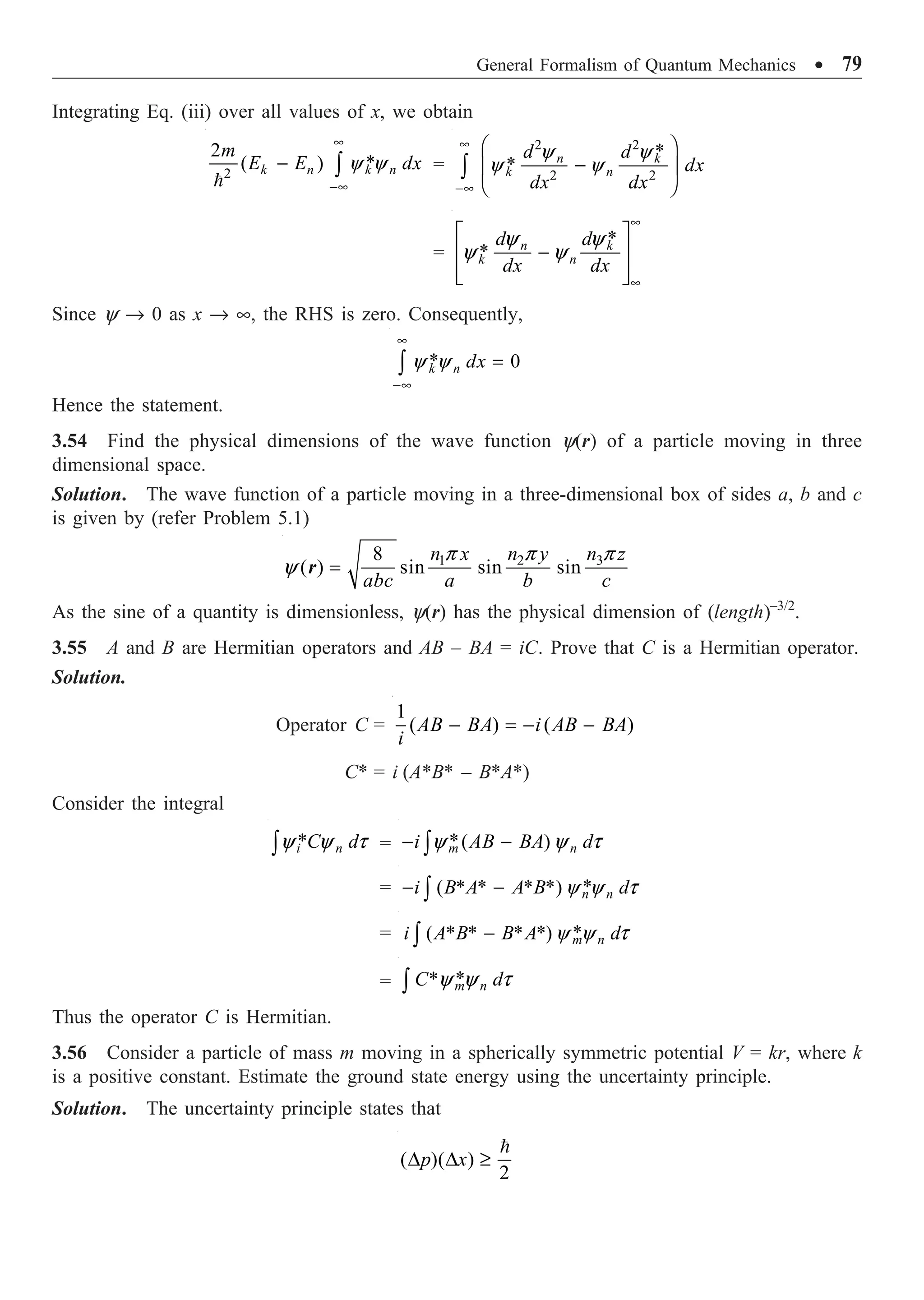 General Formalism of Quantum Mechanics ∑ 79
Integrating Eq. (iii) over all values of x, we obtain
2
2
*
( ) y y
•
-•
- Ú

k n k n
m
E E dx =
2 2
2 2
*
*
y y
y y
•
-•
Ê ˆ
-
Á ˜
Ë ¯
Ú
n k
k n
d d
dx
dx dx
=
*
*
y y
y y
•
•
È ˘
Í ˙
-
Í ˙
Î ˚
n k
k n
d d
dx dx
Since y Æ 0 as x Æ •, the RHS is zero. Consequently,
* 0
y y
•
-•
=
Ú k n dx
Hence the statement.
3.54 Find the physical dimensions of the wave function y(r) of a particle moving in three
dimensional space.
Solution. The wave function of a particle moving in a three-dimensional box of sides a, b and c
is given by (refer Problem 5.1)
3
1 2
8
( ) sin sin sin
p
p p
y =
n z
n x n y
abc a b c
r
As the sine of a quantity is dimensionless, y(r) has the physical dimension of (length)–3/2
.
3.55 A and B are Hermitian operators and AB – BA = iC. Prove that C is a Hermitian operator.
Solution.
Operator C =
1
( ) ( )
- = - -
AB BA i AB BA
i
C* = i (A*B* – B*A*)
Consider the integral
*
y y t
Ú i n
C d = *( )
y y t
- -
Ú m n
i AB BA d
= *
( * * * *)y y t
- -
Ú n n
i B A A B d
= *
( * * * *)y y t
-
Ú m n
i A B B A d
= *
*y y t
Ú m n
C d
Thus the operator C is Hermitian.
3.56 Consider a particle of mass m moving in a spherically symmetric potential V = kr, where k
is a positive constant. Estimate the ground state energy using the uncertainty principle.
Solution. The uncertainty principle states that
( )( )
2
D D ≥

p x
 
