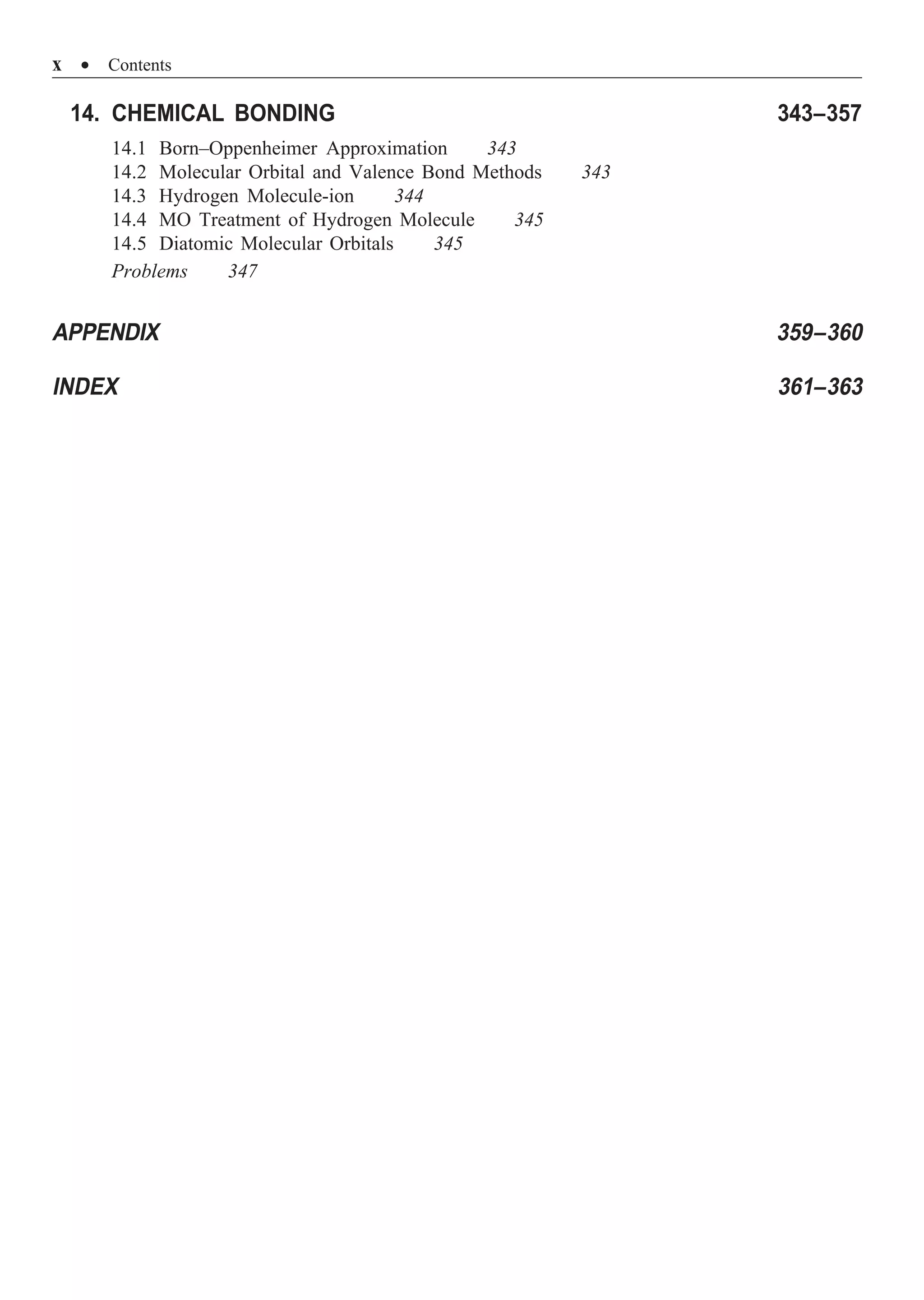 x ∑ Contents
14. CHEMICAL BONDING 343–357
14.1 Born–Oppenheimer Approximation 343
14.2 Molecular Orbital and Valence Bond Methods 343
14.3 Hydrogen Molecule-ion 344
14.4 MO Treatment of Hydrogen Molecule 345
14.5 Diatomic Molecular Orbitals 345
Problems 347
APPENDIX 359–360
INDEX 361–363
 