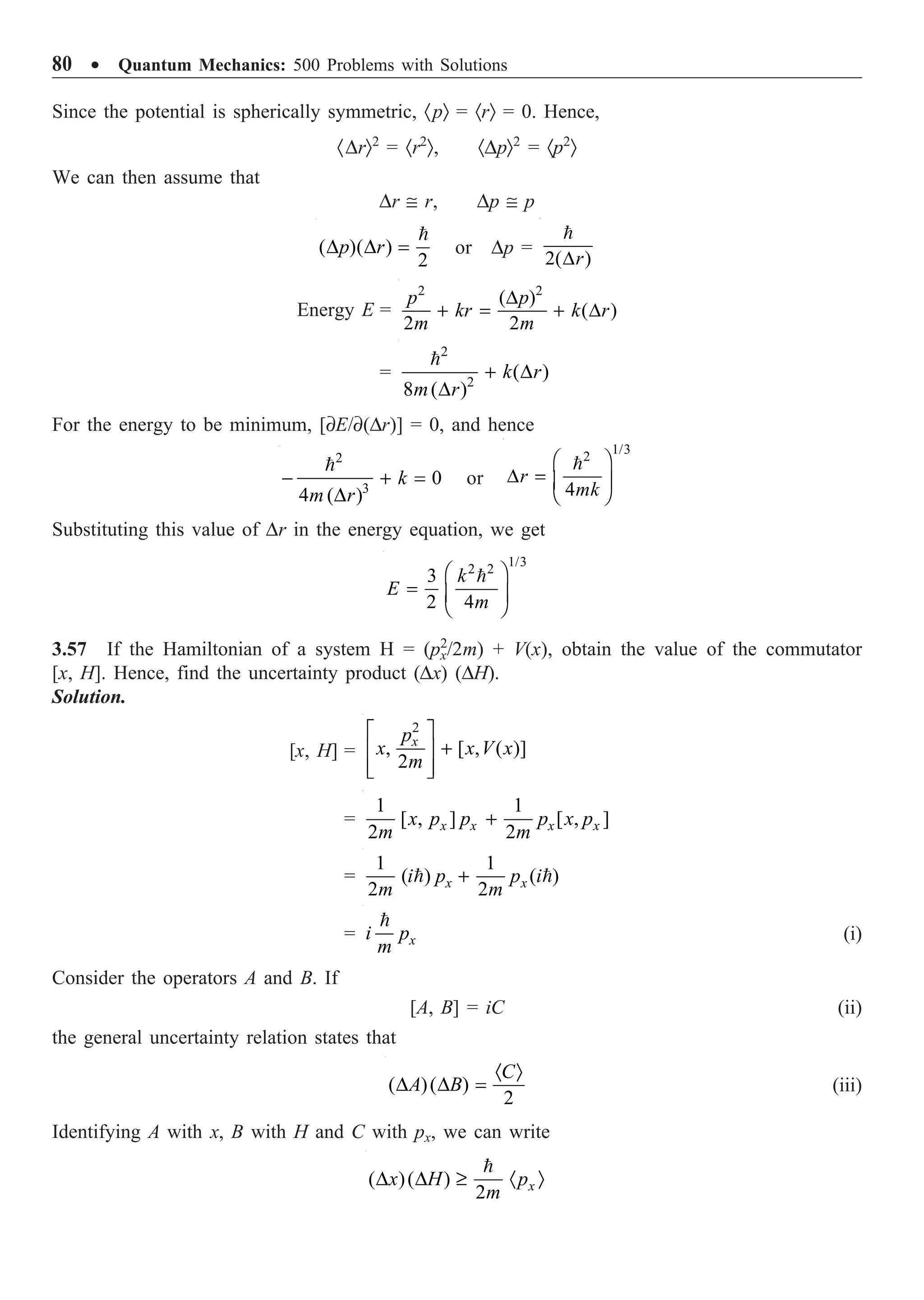 80 ∑ Quantum Mechanics: 500 Problems with Solutions
Since the potential is spherically symmetric, ·pÒ = ·rÒ = 0. Hence,
·DrÒ2
= ·r2
Ò, ·DpÒ2
= ·p2
Ò
We can then assume that
Dr @ r, Dp @ p
( )( )
2
D D =

p r or Dp =
2( )
D

r
Energy E =
2 2
( )
( )
2 2
D
+ = + D
p p
kr k r
m m
=
2
2
( )
8 ( )
+ D
D

k r
m r
For the energy to be minimum, [∂E/∂(Dr)] = 0, and hence
2
3
0
4 ( )
- + =
D

k
m r
or
1/3
2
4
Ê ˆ
D = Á ˜
Ë ¯

r
mk
Substituting this value of Dr in the energy equation, we get
1/3
2 2
3
2 4
Ê ˆ
= Á ˜
Ë ¯

k
E
m
3.57 If the Hamiltonian of a system H = (px
2
/2m) + V(x), obtain the value of the commutator
[x, H]. Hence, find the uncertainty product (Dx) (DH).
Solution.
[x, H] =
2
, [ , ( )]
2
È ˘
+
Í ˙
Í ˙
Î ˚
x
p
x x V x
m
=
1 1
[ , ] [ , ]
2 2
+
x x x x
x p p p x p
m m
=
1 1
( ) ( )
2 2
+
 
x x
i p p i
m m
=

x
i p
m
(i)
Consider the operators A and B. If
[A, B] = iC (ii)
the general uncertainty relation states that
( )( )
2
· Ò
D D =
C
A B (iii)
Identifying A with x, B with H and C with px, we can write
( )( )
2
D D ≥ · Ò

x
x H p
m
 