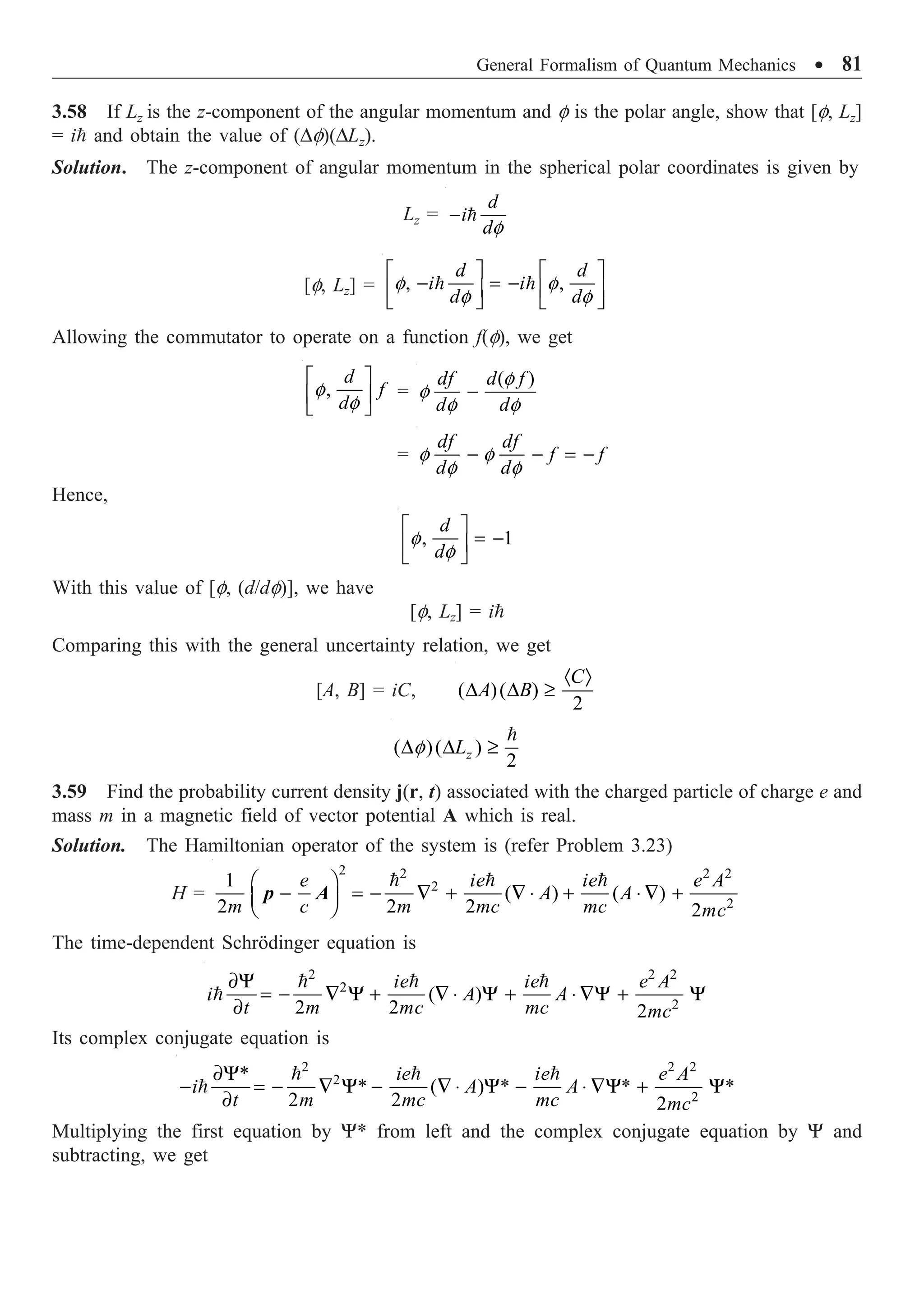 General Formalism of Quantum Mechanics ∑ 81
3.58 If Lz is the z-component of the angular momentum and f is the polar angle, show that [f, Lz]
= i and obtain the value of (Df)(DLz).
Solution. The z-component of angular momentum in the spherical polar coordinates is given by
Lz =
f
- 
d
i
d
[f, Lz] = , ,
f f
f f
È ˘ È ˘
- = -
Í ˙ Í ˙
Î ˚ Î ˚
 
d d
i i
d d
Allowing the commutator to operate on a function f(f), we get
,
f
f
È ˘
Í ˙
Î ˚
d
f
d
=
( )
f
f
f f
-
df d f
d d
= f f
f f
- - = -
df df
f f
d d
Hence,
, 1
f
f
È ˘
= -
Í ˙
Î ˚
d
d
With this value of [f, (d/df)], we have
[f, Lz] = i
Comparing this with the general uncertainty relation, we get
[A, B] = iC, ( )( )
2
· Ò
D D ≥
C
A B
( )( )
2
f
D D ≥

z
L
3.59 Find the probability current density j(r, t) associated with the charged particle of charge e and
mass m in a magnetic field of vector potential A which is real.
Solution. The Hamiltonian operator of the system is (refer Problem 3.23)
H =
2 2 2 2
2
2
1
( ) ( )
2 2 2 2
Ê ˆ
- = - — + — ◊ + ◊ — +
Á ˜
Ë ¯
  
e ie ie e A
A A
m c m mc mc mc
p A
The time-dependent Schrödinger equation is
2 2 2
2
2
( )
2 2 2
∂Y
= - — Y + — ◊ Y + ◊ —Y + Y
∂
  

ie ie e A
i A A
t m mc mc mc
Its complex conjugate equation is
2 2 2
2
2
*
* ( ) * * *
2 2 2
∂Y
- = - — Y - — ◊ Y - ◊ —Y + Y
∂
  

ie ie e A
i A A
t m mc mc mc
Multiplying the first equation by Y* from left and the complex conjugate equation by Y and
subtracting, we get
 