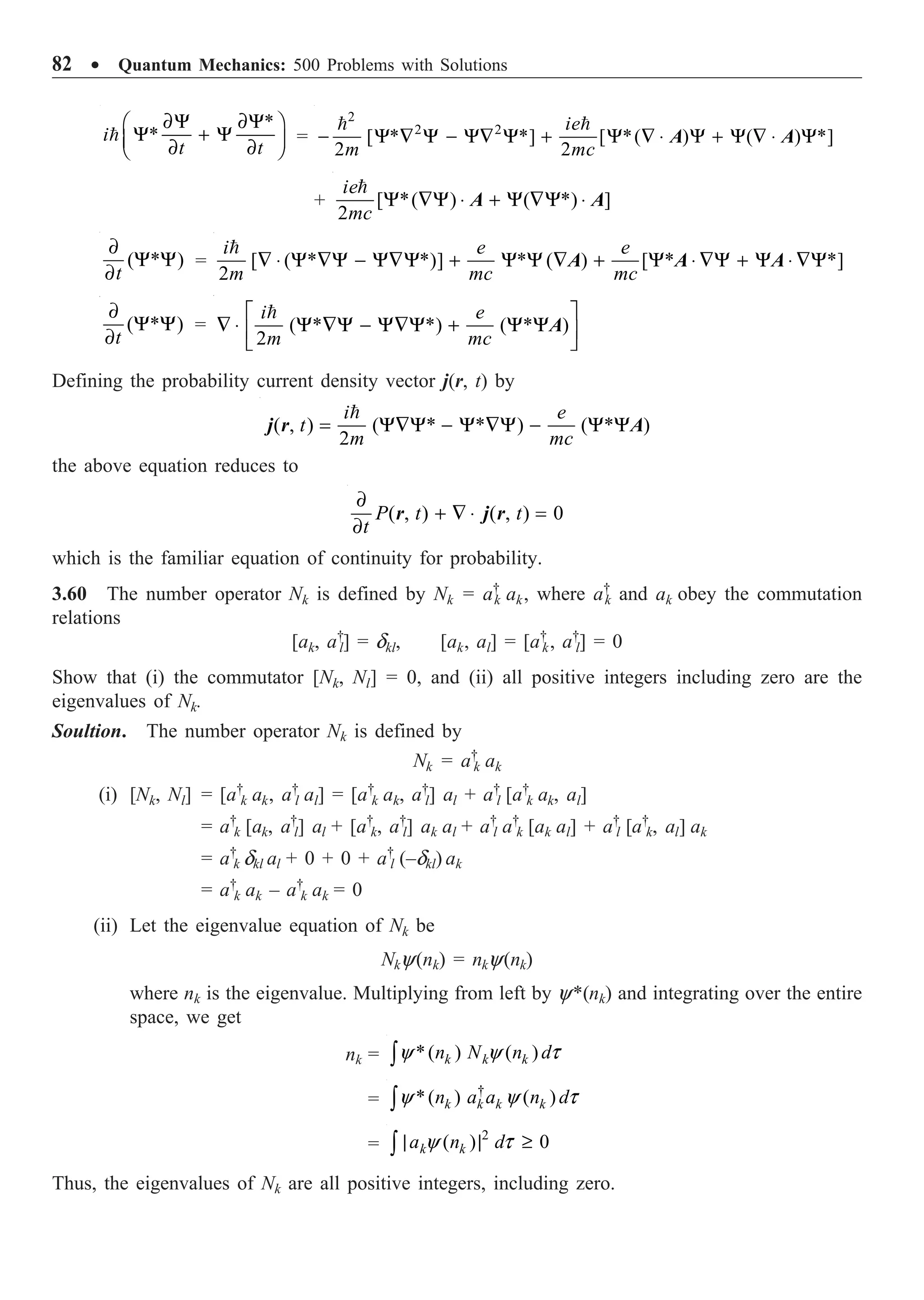 82 ∑ Quantum Mechanics: 500 Problems with Solutions
*
*
∂Y ∂Y
Ê ˆ
Y + Y
Á ˜
∂ ∂
Ë ¯

i
t t
=
2
2 2
[ * *] [ *( ) ( ) *]
2 2
- Y — Y - Y— Y + Y — ◊ Y + Y — ◊ Y
 
ie
m mc
A A
+ [ *( ) ( *) ]
2
Y —Y ◊ + Y —Y ◊

ie
mc
A A
( * )
∂
Y Y
∂t
= [ ( * *)] * ( ) [ * *]
2
— ◊ Y —Y - Y—Y + Y Y — + Y ◊ —Y + Y ◊ —Y

i e e
m mc mc
A A A
( * )
∂
Y Y
∂t
= ( * *) ( * )
2
È ˘
— ◊ Y —Y - Y—Y + Y Y
Í ˙
Î ˚

i e
m mc
A
Defining the probability current density vector j(r, t) by
( , ) ( * * ) ( * )
2
= Y—Y - Y —Y - Y Y

i e
t
m mc
j r A
the above equation reduces to
( , ) ( , ) 0
∂
+ — ◊ =
∂
P t t
t
r j r
which is the familiar equation of continuity for probability.
3.60 The number operator Nk is defined by Nk = a†
k ak, where a†
k and ak obey the commutation
relations
[ak, a†
l] = dkl, [ak, al] = [a†
k, a†
l] = 0
Show that (i) the commutator [Nk, Nl] = 0, and (ii) all positive integers including zero are the
eigenvalues of Nk.
Soultion. The number operator Nk is defined by
Nk = a†
k ak
(i) [Nk, Nl] = [a†
k ak, a†
l al] = [a†
k ak, a†
l] al + a†
l [a†
k ak, al]
= a†
k [ak, a†
l] al + [a†
k, a†
l] ak al + a†
l a†
k [ak al] + a†
l [a†
k, al] ak
= a†
k dkl al + 0 + 0 + a†
l (–dkl) ak
= a†
k ak – a†
k ak = 0
(ii) Let the eigenvalue equation of Nk be
Nky(nk) = nky(nk)
where nk is the eigenvalue. Multiplying from left by y*(nk) and integrating over the entire
space, we get
nk = *( ) ( )
y y t
Ú k k k
n N n d
=
†
*( ) ( )
y y t
Ú k k k
k
n a a n d
=
2
( ) 0
y t
| | ≥
Ú k k
a n d
Thus, the eigenvalues of Nk are all positive integers, including zero.
 