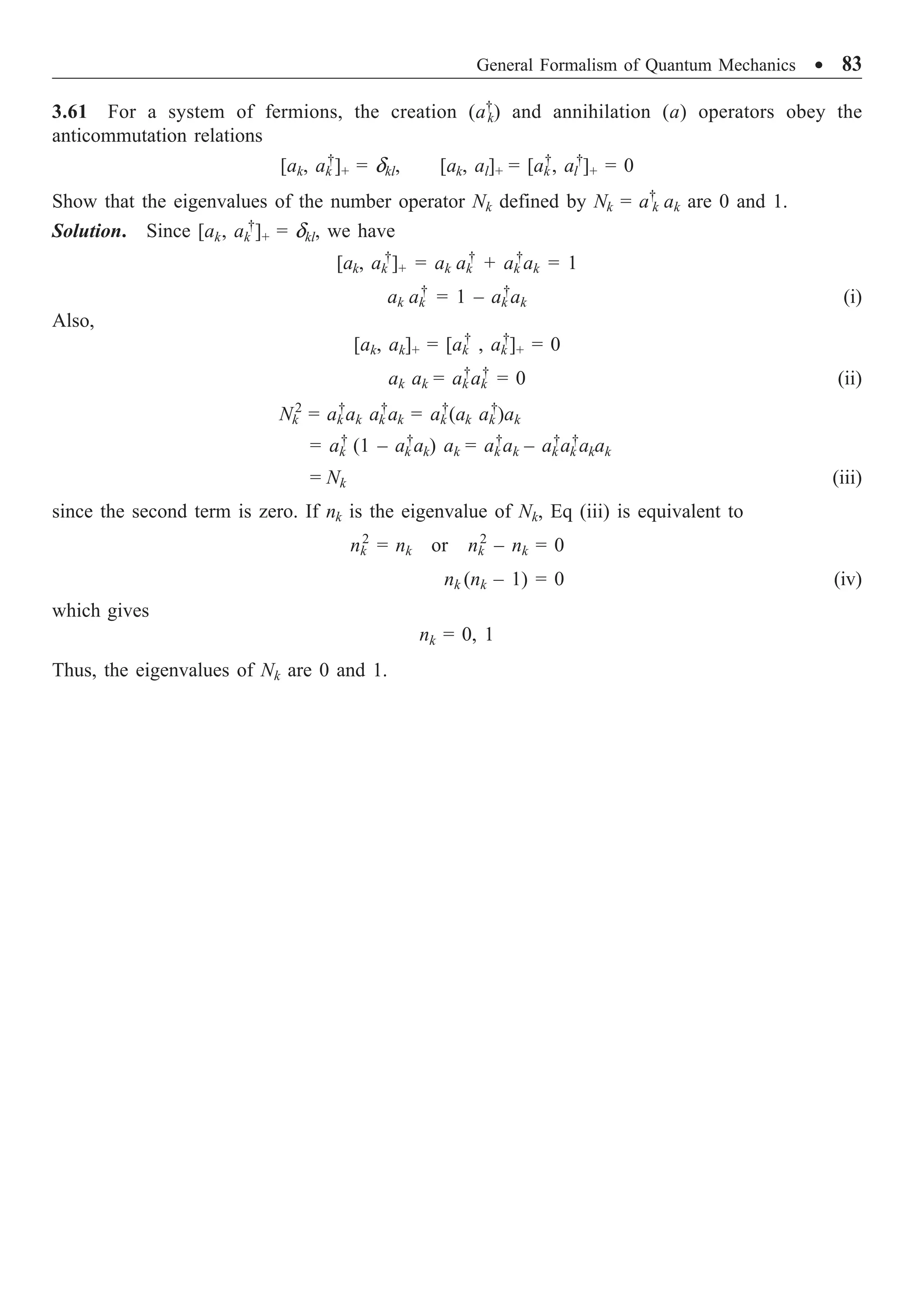 General Formalism of Quantum Mechanics ∑ 83
3.61 For a system of fermions, the creation (a†
k) and annihilation (a) operators obey the
anticommutation relations
[ak, ak
†
]+ = dkl, [ak, al]+ = [ak
†
, al
†
]+ = 0
Show that the eigenvalues of the number operator Nk defined by Nk = a†
k ak are 0 and 1.
Solution. Since [ak, ak
†
]+ = dkl, we have
[ak, ak
†
]+ = ak ak
†
+ ak
†
ak = 1
ak ak
†
= 1 – ak
†
ak (i)
Also,
[ak, ak]+ = [ak
†
, ak
†
]+ = 0
ak ak = ak
†
ak
†
= 0 (ii)
Nk
2
= ak
†
ak ak
†
ak = ak
†
(ak ak
†
)ak
= ak
†
(1 – ak
†
ak) ak = ak
†
ak – ak
†
ak
†
akak
= Nk (iii)
since the second term is zero. If nk is the eigenvalue of Nk, Eq (iii) is equivalent to
nk
2
= nk or nk
2
– nk = 0
nk (nk – 1) = 0 (iv)
which gives
nk = 0, 1
Thus, the eigenvalues of Nk are 0 and 1.
 