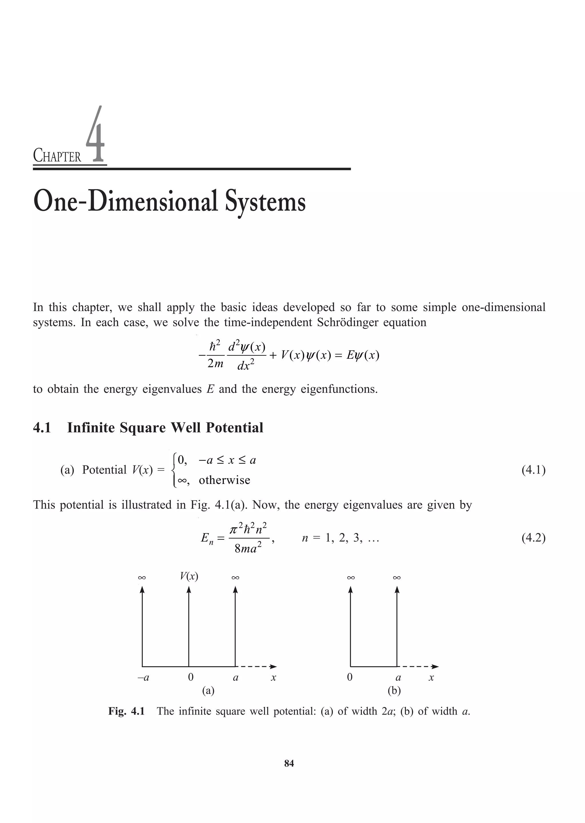 84
In this chapter, we shall apply the basic ideas developed so far to some simple one-dimensional
systems. In each case, we solve the time-independent Schrödinger equation
2 2
2
( )
( ) ( ) ( )
2
y
y y
- + =
 d x
V x x E x
m dx
to obtain the energy eigenvalues E and the energy eigenfunctions.
4.1 Infinite Square Well Potential
(a) Potential V(x) =
0,
, otherwise
- £ £
Ï
Ì
•
Ô
Ó
a x a
(4.1)
This potential is illustrated in Fig. 4.1(a). Now, the energy eigenvalues are given by
2 2 2
2
,
8
p
=

n
n
E
ma
n = 1, 2, 3, º (4.2)
One-Dimensional Systems
CHAPTER 4
V(x)
• •
–a 0 a x
•
0 a
•
x
(a) (b)
Fig. 4.1 The infinite square well potential: (a) of width 2a; (b) of width a.
 