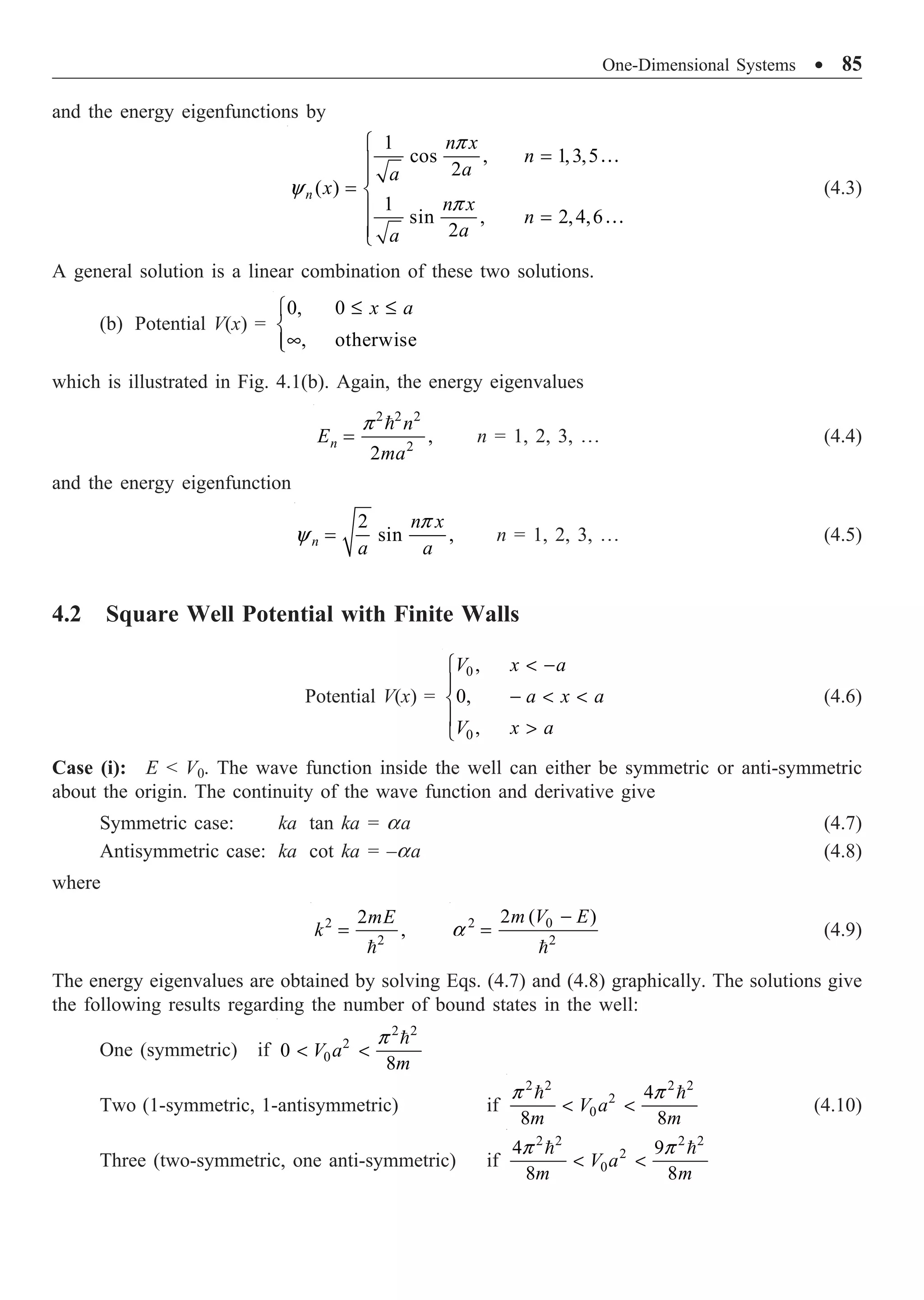 One-Dimensional Systems ∑ 85
and the energy eigenfunctions by
…
…
1
cos , 1,3,5
2
( )
1
sin , 2,4,6
2
n
n x
n
a
a
x
n x
n
a
a
p
y
p
Ï
=
Ô
Ô
= Ì
Ô =
Ô
Ó
(4.3)
A general solution is a linear combination of these two solutions.
(b) Potential V(x) =
0, 0
, otherwise
x a
£ £
Ï
Ì
•
Ô
Ó
which is illustrated in Fig. 4.1(b). Again, the energy eigenvalues

2 2 2
2
,
2
n
n
E
ma
p
= n = 1, 2, 3, º (4.4)
and the energy eigenfunction
2
sin ,
p
y =
n
n x
a a
n = 1, 2, 3, º (4.5)
4.2 Square Well Potential with Finite Walls
Potential V(x) =
0
0
,
0,
,
V x a
a x a
V x a
 -
Ï
Ô
-  
Ì
Ô 
Ó
(4.6)
Case (i): E  V0. The wave function inside the well can either be symmetric or anti-symmetric
about the origin. The continuity of the wave function and derivative give
Symmetric case: ka tan ka = aa (4.7)
Antisymmetric case: ka cot ka = –aa (4.8)
where
2
2
2
,
=

mE
k 2 0
2
2 ( )
a
-
=

m V E
(4.9)
The energy eigenvalues are obtained by solving Eqs. (4.7) and (4.8) graphically. The solutions give
the following results regarding the number of bound states in the well:
One (symmetric) if
2 2
2
0
0
8
p
 

V a
m
Two (1-symmetric, 1-antisymmetric) if
2 2 2 2
2
0
4
8 8
p p
 
 
V a
m m
(4.10)
Three (two-symmetric, one anti-symmetric) if
2 2 2 2
2
0
4 9
8 8
p p
 
 
V a
m m
 