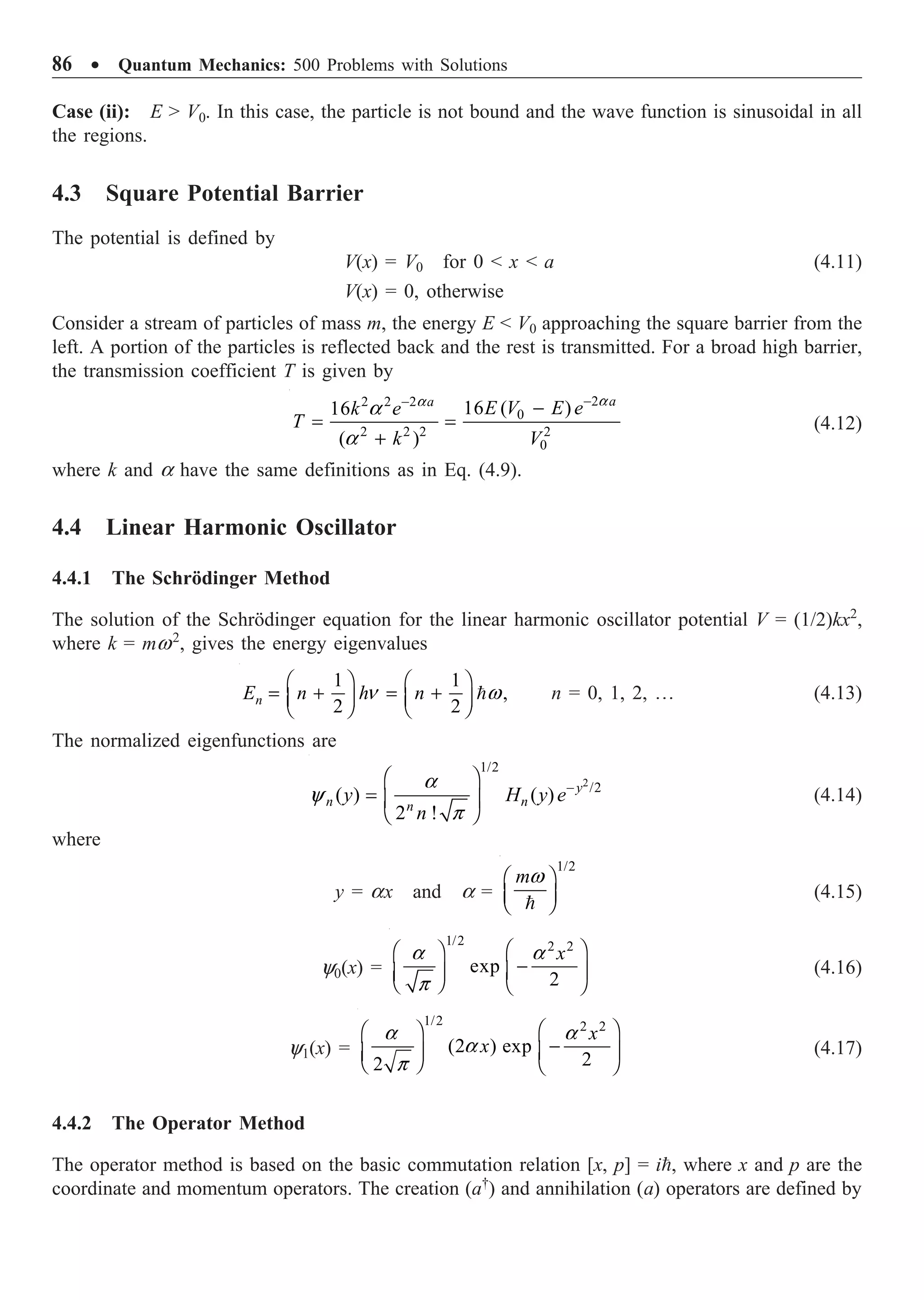 86 ∑ Quantum Mechanics: 500 Problems with Solutions
Case (ii): E  V0. In this case, the particle is not bound and the wave function is sinusoidal in all
the regions.
4.3 Square Potential Barrier
The potential is defined by
V(x) = V0 for 0  x  a (4.11)
V(x) = 0, otherwise
Consider a stream of particles of mass m, the energy E  V0 approaching the square barrier from the
left. A portion of the particles is reflected back and the rest is transmitted. For a broad high barrier,
the transmission coefficient T is given by
2
2 2 2
0
2 2 2 2
0
16 ( )
16
( )
a
a
a
a
-
-
-
= =
+
a
a
E V E e
k e
T
k V
(4.12)
where k and a have the same definitions as in Eq. (4.9).
4.4 Linear Harmonic Oscillator
4.4.1 The Schrödinger Method
The solution of the Schrödinger equation for the linear harmonic oscillator potential V = (1/2)kx2
,
where k = mw2
, gives the energy eigenvalues
1 1
,
2 2
n w
Ê ˆ Ê ˆ
= + = +
Á ˜ Á ˜
Ë ¯ Ë ¯

n
E n h n n = 0, 1, 2, º (4.13)
The normalized eigenfunctions are
2
1/2
/2
( ) ( )
2 !
y
n n
n
y H y e
n
a
y
p
-
Ê ˆ
= Á ˜
Ë ¯
(4.14)
where
y = ax and a =
1/2
mw
Ê ˆ
Á ˜
Ë ¯

(4.15)
y0(x) =
1/2 2 2
exp
2
x
a a
p
Ê ˆ
Ê ˆ
-
Á ˜
Á ˜
Ë ¯ Ë ¯
(4.16)
y1(x) =
1/2 2 2
(2 ) exp
2
2
x
x
a a
a
p
Ê ˆ
Ê ˆ
-
Á ˜
Á ˜
Ë ¯ Ë ¯
(4.17)
4.4.2 The Operator Method
The operator method is based on the basic commutation relation [x, p] = i, where x and p are the
coordinate and momentum operators. The creation (a†
) and annihilation (a) operators are defined by
 