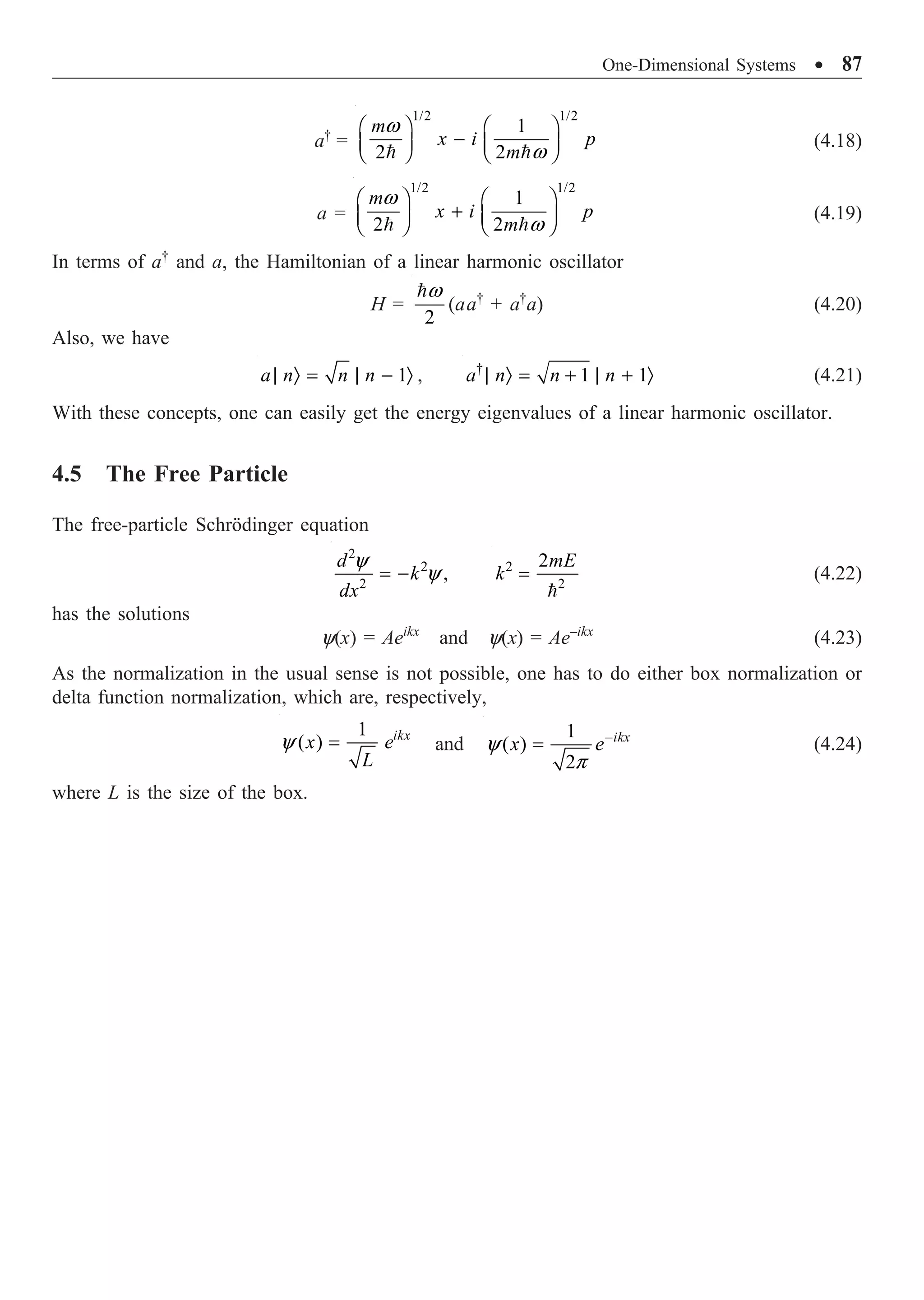 One-Dimensional Systems ∑ 87
a†
=
1/2 1/2
1
2 2
m
x i p
m
w
w
Ê ˆ Ê ˆ
-
Á ˜ Á ˜
Ë ¯ Ë ¯
 
(4.18)
a =
1/2 1/2
1
2 2
m
x i p
m
w
w
Ê ˆ Ê ˆ
+
Á ˜ Á ˜
Ë ¯ Ë ¯
 
(4.19)
In terms of a†
and a, the Hamiltonian of a linear harmonic oscillator
H =
2
w

(aa†
+ a†
a) (4.20)
Also, we have
1
a n n n
| Ò = | - Ò , †
1 1
a n n n
| Ò = + | + Ò (4.21)
With these concepts, one can easily get the energy eigenvalues of a linear harmonic oscillator.
4.5 The Free Particle
The free-particle Schrödinger equation
2
2
2
,
d
k
dx
y
y
= - 2
2
2mE
k =

(4.22)
has the solutions
y(x) = Aeikx
and y(x) = Ae–ikx
(4.23)
As the normalization in the usual sense is not possible, one has to do either box normalization or
delta function normalization, which are, respectively,
1
( ) ikx
x e
L
y = and
1
( )
2
ikx
x e
y
p
-
= (4.24)
where L is the size of the box.
 