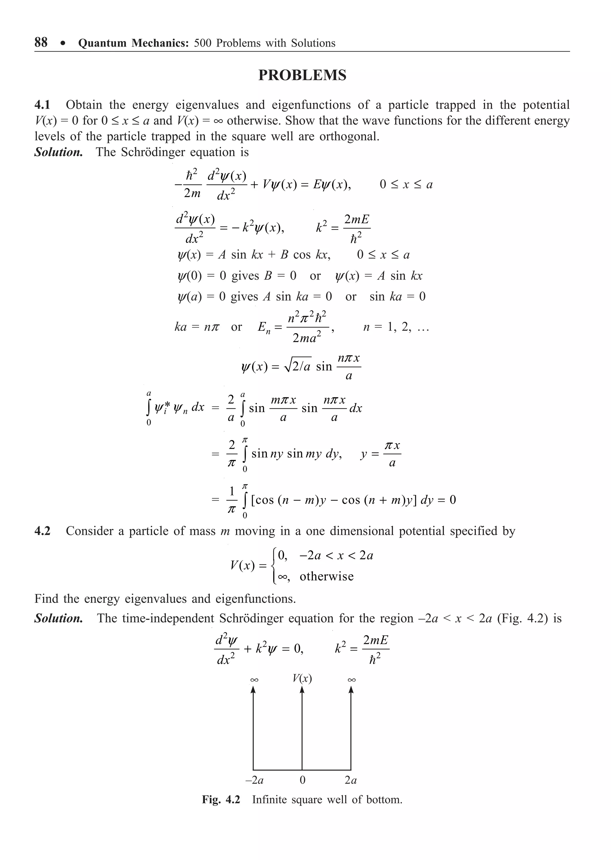 88 ∑ Quantum Mechanics: 500 Problems with Solutions
PROBLEMS
4.1 Obtain the energy eigenvalues and eigenfunctions of a particle trapped in the potential
V(x) = 0 for 0 £ x £ a and V(x) = • otherwise. Show that the wave functions for the different energy
levels of the particle trapped in the square well are orthogonal.
Solution. The Schrödinger equation is
2 2
2
( )
( ) ( ),
2
d x
V x E x
m dx
y
y y
- + =

0 £ x £ a
2
2
2
( )
( ),
d x
k x
dx
y
y
= - 2
2
2mE
k =

y(x) = A sin kx + B cos kx, 0 £ x £ a
y(0) = 0 gives B = 0 or y (x) = A sin kx
y(a) = 0 gives A sin ka = 0 or sin ka = 0
ka = np or
2 2 2
2
,
2
n
n
E
ma
p
=

n = 1, 2, º
( ) 2/ sin
n x
x a
a
p
y =
0
*
a
i n dx
y y
Ú =
0
2
sin sin
a
m x n x
dx
a a a
p p
Ú
=
0
2
sin sin ,
x
ny my dy y
a
p
p
p
=
Ú
=
0
1
[cos ( ) cos ( ) ] 0
n m y n m y dy
p
p
- - + =
Ú
4.2 Consider a particle of mass m moving in a one dimensional potential specified by
0, 2 2
( )
, otherwise
a x a
V x
-  
Ï
= Ì
•
Ô
Ó
Find the energy eigenvalues and eigenfunctions.
Solution. The time-independent Schrödinger equation for the region –2a  x  2a (Fig. 4.2) is
2
2
2
0,
d
k
dx
y
y
+ = 2
2
2mE
k =

V(x)
• •
–2a 0 2a
Fig. 4.2 Infinite square well of bottom.
 