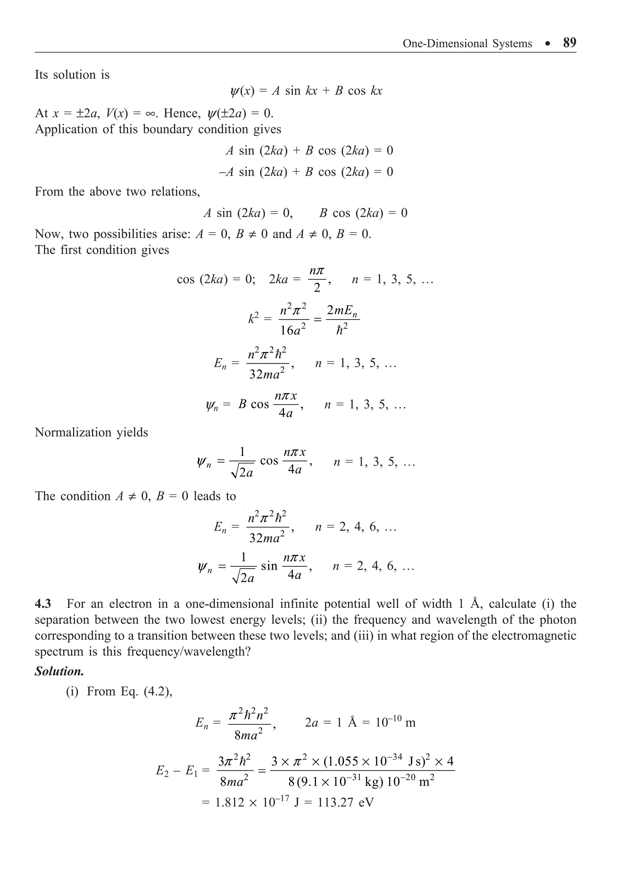 One-Dimensional Systems ∑ 89
Its solution is
y(x) = A sin kx + B cos kx
At x = ±2a, V(x) = •. Hence, y(±2a) = 0.
Application of this boundary condition gives
A sin (2ka) + B cos (2ka) = 0
–A sin (2ka) + B cos (2ka) = 0
From the above two relations,
A sin (2ka) = 0, B cos (2ka) = 0
Now, two possibilities arise: A = 0, B π 0 and A π 0, B = 0.
The first condition gives
cos (2ka) = 0; 2ka = ,
2
np
n = 1, 3, 5, º
k2
=
2 2
2 2
2
16
n
mE
n
a
p
=

En =
2 2 2
2
,
32
n
ma
p 
n = 1, 3, 5, º
yn = cos ,
4
n x
B
a
p
n = 1, 3, 5, º
Normalization yields
1
cos ,
4
2
n
n x
a
a
p
y = n = 1, 3, 5, º
The condition A π 0, B = 0 leads to
En =
2 2 2
2
,
32
n
ma
p 
n = 2, 4, 6, º
1
sin ,
4
2
n
n x
a
a
p
y = n = 2, 4, 6, º
4.3 For an electron in a one-dimensional infinite potential well of width 1 Å, calculate (i) the
separation between the two lowest energy levels; (ii) the frequency and wavelength of the photon
corresponding to a transition between these two levels; and (iii) in what region of the electromagnetic
spectrum is this frequency/wavelength?
Solution.
(i) From Eq. (4.2),
En =
2 2 2
2
,
8
n
ma
p 
2a = 1 Å = 10–10
m
E2 – E1 =
2 2 2 34 2
2 31 20 2
3 3 (1.055 10 J s) 4
8 8(9.1 10 kg) 10 m
ma
p p -
- -
¥ ¥ ¥ ¥
=
¥

= 1.812 ¥ 10–17
J = 113.27 eV
 