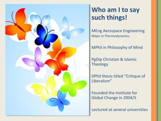 Who am I to say
such things!
MEng Aerospace Engineering
Major in Thermodynamics
MPhil in Philosophy of Mind
PgDip Christian & Islamic
Theology
DPhil thesis titled “Critique of
Liberalism”
Founded the Institute for
Global Change in 2004/5
Lectured at several universities
 